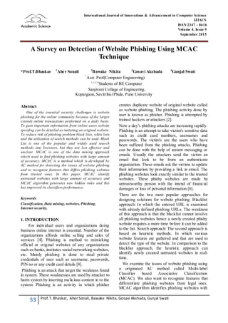 53 Prof.T. Bhaskar, Aher Sonali, Bawake Nikita, Gosavi Akshada, Gunjal Swati
International Journal of Innovations & Advancement in Computer Science
IJIACS
ISSN 2347 – 8616
Volume 4, Issue 9
September 2015
A Survey on Detection of Website Phishing Using MCAC
Technique
*Prof.T.Bhaskar 1
Aher Sonali 2
Bawake Nikita 3
Gosavi Akshada 4
Gunjal Swati
*
Asst .Prof(Computer Engineering)
1,2,3,4
Students of BE Computer
Sanjivani Collage of Engineering,
Kopargaon, Savitribai Phule, Pune University
Abstract
One of the essential security challenges is website
phishing for the online community because of the larger
extends online transactions performed on a daily basis.
To gain important information from online users website
spoofing can be detailed as imitating an original website.
To reduce risk of phishing problem black lists, white lists
and the utilization of search methods can be used. Black
List is one of the popular and widely used search
methods into browsers, but they are less effective and
unclear. MCAC is one of the data mining approach
which used to find phishing websites with large amount
of accuracy. MCAC is a method which is developed by
AC method for detecting the issues of website phishing
and to recognize features that differs phishing websites
from trusted ones. In this paper, MCAC identify
untrusted websites with large amount of accuracy and
MCAC algorithm generates new hidden rules and this
has improved its classifiers performance.
Keywords
Classification, Data mining, websites, Phishing,
Internet security.
1. INTRODUCTION
For individual users and organizations doing
business online internet is essential. Number of the
organizations affords online selling and sales of
services [4]. Phishing is method to mimicking
official or original websites of any organizations
such as banks, institutes social networking websites,
etc. Mainly phishing is done to steal private
credentials of user such as username, passwords,
PIN no or any credit card details [8].
Phishing is an attack that target the weakness found
in system. These weaknesses are used by attacker to
harm system by inserting malicious content in to the
system. Phishing is an activity in which phisher
creates duplicate website of original website called
as website phishing. The phishing activity done by
user is known as phisher. Phishing is attempted by
trained hackers or attackers [2].
Now a day’s phishing attacks are increasing rapidly.
Phishing is an attempt to take victim's sensitive data
such as credit card numbers, usernames and
passwords. The victim's are the users who have
been suffered from the phishing attacks. Phishing
can be done with the help of instant messaging or
emails. Usually the attackers send the victim an
email that look to be from an authenticate
organization. These emails ask the victims to update
their information by providing a link in email. The
phishing websites look exactly similar to the trusted
websites. These phishy websites are made by
untrustworthy person with the intend of financial
damages or loss of personal information [6].
There are the two most popular approaches for
designing solutions for website phishing. Blacklist
approach: In which the entered URL is examined
with already defined phishing URLs. The weakness
of this approach is that the blacklist cannot involve
all phishing websites hence a newly created phishy
website requires a more time before it can be added
to the list. Search approach: The second approach is
based on heuristic methods. In which various
website features are gathered and that are used to
detect the type of the website. In comparison to the
blacklist approach, the heuristic approach can
identify newly created untrusted websites in real-
time.
We examine the issues of website phishing using
a originated AC method called Multi-label
Classifier based Associative Classification
(MCAC). We also want to recognize features that
differentiate phishing websites from legal ones.
MCAC algorithm identifies phishing websites with
 