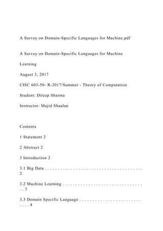 A Survey on Domain-Specific Languages for Machine.pdf
A Survey on Domain-Specific Languages for Machine
Learning
August 3, 2017
CISC 603-50- R-2017/Summer - Theory of Computation
Student: Dileep Sharma
Instructor: Majid Shaalan
Contents
1 Statement 2
2 Abstract 2
3 Introduction 2
3.1 Big Data . . . . . . . . . . . . . . . . . . . . . . . . . . . . . . . . . . . . . .
2
3.2 Machine Learning . . . . . . . . . . . . . . . . . . . . . . . . . . . . . . .
. . 3
3.3 Domain Specific Language . . . . . . . . . . . . . . . . . . . . . . . .
. . . . 4
 