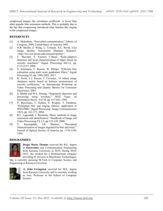 IJRET: International Journal of Research in Engineering and Technology eISSN: 2319-1163 | pISSN: 2321-7308
__________________________________________________________________________________________
Volume: 02 Issue: 12 | Dec-2013, Available @ http://www.ijret.org 205
compressed images, the correlation coefficient is lower than
other popular blur estimation methods. This is probably due to
the fact that compressing introduced other features like ringing
in the compressed images.
REFERENCES
[1] A. Mehrabian, “Nonverbal communication,” Library of
Congress, 2009, United States of America 1992.
[2] H.R. Sheikh, Z. Wang, L. Cornack, A.C. Bovik, Live
Image Quality Assessment Database Release2.
<http://live.ece.utexas.edu/research/quality>.
[3] C. Ducottet, T. Fournel, C.Barat, “Scale-adaptive
detection and local characterization of edges based on
wavelet transform,” Signal Processing 84(11), pp.
2115-2137, 2004.
[4] S. Soleimani, F. Rooms, W. Philips, “Efficient blur
estimation using multi scale quadrature filters,” Signal
Processing 93, pp. 1988-2002, 2013.
[5] R. Ferzli, L.J. Karam, J. Caviedes, “A robust image
sharpness metric based on kurtosis measurement of
wavelet coefficients,” in: International Workshop on
Video Processing and Quality Metrics for Consumer
Electronics, 2005.
[6] S. Mallat and W.L. Hwang, “Singularity detection and
processing using wavelets,” IEEE Trans. on
Information theory, Vol 38, pp. 617-643, 1992.
[7] P. Marziliano, F. Dufaux, S. Winkler, T. Ebrahimi,
“Perceptual blur and ringing metrics: application to
JPEG2000,” Signal Processing :Image Communication
19(2), pp. 163-172, 2004.
[8] R.L. Lagendijk, J. Biemond, “Basic methods of image
restoration and identification,” Handbook of Image and
Video Processing, Ch 3.5, pp.125-139, 2000.
[9] V. Kayargadde, J.B. Martens, “Perceptual
characterization of images degraded by blur and noise,”
Journal of Optical Society of America pp. 1178-1188,
1996.
BIOGRAPHIES:
Deepa Maria Thomas received the B.E. degree
in Electronics and Communication Engineering
from Karunya University in 2010. During 2010-
2012, she worked for a Multinational company
providing IT services in Mainframe Technologies.
She is currently pursuing M.Tech in Computer Science and
Engineering at Karunya University.
S. John Livingston received his M.E. degree
from Karunya University and is currently working
as Asst. Professor in the School of Computer
Science.
 