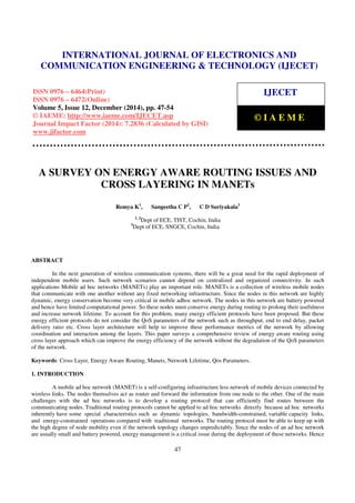 Proceedings of the International Conference on Emerging Trends in Engineering and Management (ICETEM14)
30 – 31, December 2014, Ernakulam, India
47
A SURVEY ON ENERGY AWARE ROUTING ISSUES AND
CROSS LAYERING IN MANETs
Remya K1
, Sangeetha C P2
, C D Suriyakala3
1, 2
Dept of ECE, TIST, Cochin, India
3
Dept of ECE, SNGCE, Cochin, India
ABSTRACT
In the next generation of wireless communication systems, there will be a great need for the rapid deployment of
independent mobile users. Such network scenarios cannot depend on centralized and organized connectivity. In such
applications Mobile ad hoc networks (MANETs) play an important role. MANETs is a collection of wireless mobile nodes
that communicate with one another without any fixed networking infrastructure. Since the nodes in this network are highly
dynamic, energy conservation become very critical in mobile adhoc network. The nodes in this network are battery powered
and hence have limited computational power. So these nodes must conserve energy during routing to prolong their usefulness
and increase network lifetime. To account for this problem, many energy efficient protocols have been proposed. But these
energy efficient protocols do not consider the QoS parameters of the network such as throughput, end to end delay, packet
delivery ratio etc. Cross layer architecture will help to improve these performance metrics of the network by allowing
coordination and interaction among the layers. This paper surveys a comprehensive review of energy aware routing using
cross layer approach which can improve the energy efficiency of the network without the degradation of the QoS parameters
of the network.
Keywords: Cross Layer, Energy Aware Routing, Manets, Network Lifetime, Qos Parameters.
1. INTRODUCTION
A mobile ad hoc network (MANET) is a self-configuring infrastructure less network of mobile devices connected by
wireless links. The nodes themselves act as router and forward the information from one node to the other. One of the main
challenges with the ad hoc networks is to develop a routing protocol that can efficiently find routes between the
communicating nodes. Traditional routing protocols cannot be applied to ad hoc networks directly because ad hoc networks
inherently have some special characteristics such as dynamic topologies, bandwidth-constrained, variable capacity links,
and energy-constrained operations compared with traditional networks. The routing protocol must be able to keep up with
the high degree of node mobility even if the network topology changes unpredictably. Since the nodes of an ad hoc network
are usually small and battery powered, energy management is a critical issue during the deployment of these networks. Hence
INTERNATIONAL JOURNAL OF ELECTRONICS AND
COMMUNICATION ENGINEERING & TECHNOLOGY (IJECET)
ISSN 0976 – 6464(Print)
ISSN 0976 – 6472(Online)
Volume 5, Issue 12, December (2014), pp. 47-54
© IAEME: http://www.iaeme.com/IJECET.asp
Journal Impact Factor (2014): 7.2836 (Calculated by GISI)
www.jifactor.com
IJECET
© I A E M E
 