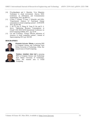 IJRET: International Journal of Research in Engineering and Technology eISSN: 2319-1163 | pISSN: 2321-7308
_______________________________________________________________________________________
Volume: 03 Issue: 03 | Mar-2014, Available @ http://www.ijret.org 73
[10] P.Leelipushpam and J. Sharmila, “Live Migration
Techniques in cloud environment –Survey, IEEE
Conference on Information and Communication
Technologies, 2013, pp.408-413.
[11] F.Chen, J. Grundy, Y.Yang, J. Schneider and Q.He,
“Experimental Analysis of Task-based Energy
consumption in cloud computing systems”, ACM ICPE
2013, pp.295-306.
[12] L. He, D. Zou, Z. Zhang, K. Yang, H. Jin, and S. A.
Jarvis, "Optimizing Resource Consumptions in
Clouds",12th IEEE/ACM International Conference on
Grid Computing (GRID), 2011, pp. 42-49.
[13] Lee and A.Zomaya, “Energy efficient utilization of
resources in cloud computing systems”, Journal of
Supercomputing 2012, pp. 268-280.
BIOGRAPHIES
Elizabeth Sylvester Mkoba is pursuing PhD
in Computer Science and Technology from
Dalian University of Technology, China. Her
research area is Cloud Computing.
Mokhtar Abdullah Abdo Saif is pursuing
PhD in Computer Science and Technology
from Dalian University of Technology,
China. His research area is Cloud
Computing.
 