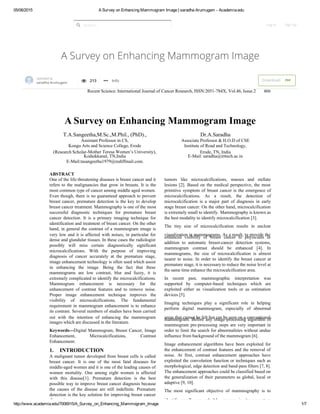 05/06/2015 A Survey on Enhancing Mammogram Image | saradha Arumugam ­ Academia.edu
http://www.academia.edu/7006915/A_Survey_on_Enhancing_Mammogram_Image 1/7
A Survey on Enhancing Mammogram Image
Search... Log In Sign Up
 
  Recent Science: International Journal of Cancer Research, ISSN:2051-784X, Vol.46, Issue.2 466
A Survey on Enhancing Mammogram Image
T.A.Sangeetha,M.Sc.,M.Phil., (PhD).,
Assistant Professor in CS,
Kongu Arts and Science College, Erode
(Research Scholar-Mother Teresa Women’s University), 
Kodaikkanal, TN,India
E-Mail:tasangeetha1979@rediffmail.com. 
Dr.A.Saradha
Associate Professor & H.O.D of CSE
Institute of Road and Technology,
Erode, TN, India
E-Mail: saradha@irttech.ac.in
ABSTRACT
One of the life-threatening diseases is breast cancer and it
refers to the malignancies that grow in breasts. It is the
most common type of cancer among middle aged women.
Even though, there is no guaranteed approach to prevent
 breast cancer, premature detection is the key to develop
 breast cancer treatment. Mammography is one of the most
successful diagnostic techniques for premature breast
cancer detection. It is a primary imaging technique for
identification and treatment of breast cancer. On the other
hand, in general the contrast of a mammogram image is
very low and it is affected with noises, in particular for
dense and glandular tissues. In these cases the radiologist
 possibly will miss certain diagnostically significant
microcalcifications. With the purpose of improving
diagnosis of cancer accurately at the premature stage,
image enhancement technology is often used which assist
in enhancing the image. Being the fact that these
mammograms are low contrast, blur and fuzzy, it is
extremely complicated to identify the microcalcifications.
Mammogram enhancement is necessary for the
enhancement of contrast features and to remove noise.
Proper image enhancement technique improves the
visibility of microcalcifications. The fundamental
requirement in mammogram enhancement is to enhance
its contrast. Several numbers of studies have been carried
out with the intention of enhancing the mammogram
images which are discussed in the literature.
Keywords---Digital Mammogram, Breast Cancer, Image
Enhancement, Microcalcifications, Contrast
Enhancement.
1.  INTRODUCTION
A malignant tumor developed from breast cells is called
 breast cancer. It is one of the most fatal diseases for
middle-aged women and it is one of the leading causes of
women mortality. One among eight women is affected
with this disease[1]. Premature detection is the best
 possible way to improve breast cancer diagnosis because
the causes of the disease are still indefinite. Premature
detection is the key solution for improving breast cancer
diagnosis.
tumors like microcalcifications, masses and stellate
lesions [2]. Based on the medical perspective, the most
 primitive symptom of breast cancer is the emergence of
microcalcifications. As a result, the detection of
microcalcification is a major part of diagnosis in early
stage breast cancer. On the other hand, microcalcification
is extremely small to identify. Mammography is known as
the best modality to identify microcalcification [3].
The tiny size of microcalcification results in unclear
visualization in mammograms. As a result, to provide the
enhanced visibility of breast cancer to physicians in
addition to automatic breast-cancer detection systems,
mammogram contrast should be enhanced [4]. In
mammograms, the size of microcalcification is almost
nearer to noise. In order to identify the breast cancer at
 premature stage, it is necessary to reduce the noise level at
the same time enhance the microcalcification area.
In recent past, mammographic interpretation was
supported by computer-based techniques which are
exploited either as visualization tools or as estimation
devices [5].
Imaging techniques play a significant role in helping
 perform digital mammogram, especially of abnormal
areas that cannot be felt but can be seen on a conventionalmammogram. Before any image-processing algorithm of
mammogram pre-processing steps are very important in
order to limit the search for abnormalities without undue
influence from background of the mammogram [6].
Image enhancement algorithms have been exploited for
the enhancement of contrast features and the removal of
noise. At first, contrast enhancement approaches have
exploited the convolution function or techniques such as
morphological, edge detection and band-pass filters [7, 8].
The enhancement approaches could be classified based on
the generalization of their parameters as global, local or
adaptive [9, 10].
The most significant objective of mammography is to
identify small, non-palpable cancers in its premature
saradha Arumugam  213     Info Download   Uploaded by
PDF

 