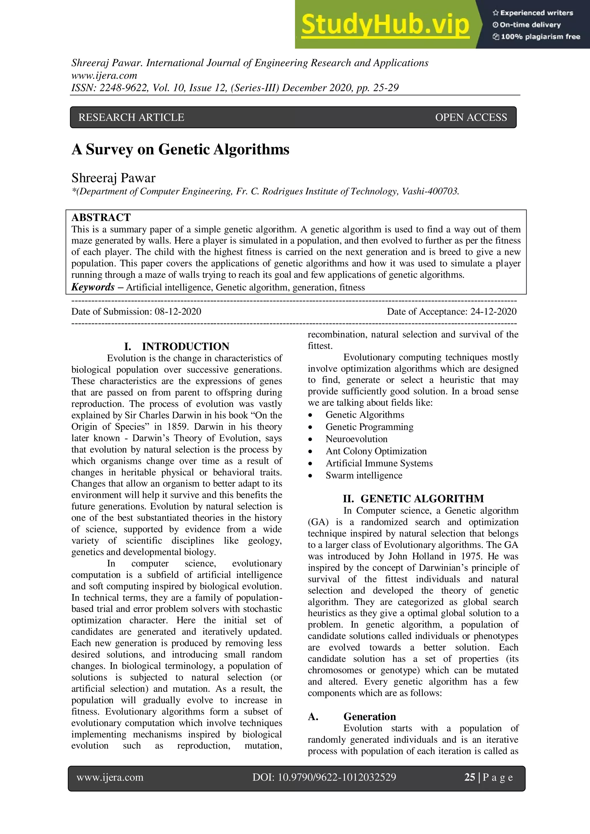 Shreeraj Pawar. International Journal of Engineering Research and Applications
www.ijera.com
ISSN: 2248-9622, Vol. 10, Issue 12, (Series-III) December 2020, pp. 25-29
www.ijera.com DOI: 10.9790/9622-1012032529 25 | P a g e
A Survey on Genetic Algorithms
Shreeraj Pawar
*(Department of Computer Engineering, Fr. C. Rodrigues Institute of Technology, Vashi-400703.
ABSTRACT
This is a summary paper of a simple genetic algorithm. A genetic algorithm is used to find a way out of them
maze generated by walls. Here a player is simulated in a population, and then evolved to further as per the fitness
of each player. The child with the highest fitness is carried on the next generation and is breed to give a new
population. This paper covers the applications of genetic algorithms and how it was used to simulate a player
running through a maze of walls trying to reach its goal and few applications of genetic algorithms.
Keywords – Artificial intelligence, Genetic algorithm, generation, fitness
---------------------------------------------------------------------------------------------------------------------------------------
Date of Submission: 08-12-2020 Date of Acceptance: 24-12-2020
---------------------------------------------------------------------------------------------------------------------------------------
I. INTRODUCTION
Evolution is the change in characteristics of
biological population over successive generations.
These characteristics are the expressions of genes
that are passed on from parent to offspring during
reproduction. The process of evolution was vastly
explained by Sir Charles Darwin in his book “On the
Origin of Species” in 1859. Darwin in his theory
later known - Darwin’s Theory of Evolution, says
that evolution by natural selection is the process by
which organisms change over time as a result of
changes in heritable physical or behavioral traits.
Changes that allow an organism to better adapt to its
environment will help it survive and this benefits the
future generations. Evolution by natural selection is
one of the best substantiated theories in the history
of science, supported by evidence from a wide
variety of scientific disciplines like geology,
genetics and developmental biology.
In computer science, evolutionary
computation is a subfield of artificial intelligence
and soft computing inspired by biological evolution.
In technical terms, they are a family of population-
based trial and error problem solvers with stochastic
optimization character. Here the initial set of
candidates are generated and iteratively updated.
Each new generation is produced by removing less
desired solutions, and introducing small random
changes. In biological terminology, a population of
solutions is subjected to natural selection (or
artificial selection) and mutation. As a result, the
population will gradually evolve to increase in
fitness. Evolutionary algorithms form a subset of
evolutionary computation which involve techniques
implementing mechanisms inspired by biological
evolution such as reproduction, mutation,
recombination, natural selection and survival of the
fittest.
Evolutionary computing techniques mostly
involve optimization algorithms which are designed
to find, generate or select a heuristic that may
provide sufficiently good solution. In a broad sense
we are talking about fields like:
 Genetic Algorithms
 Genetic Programming
 Neuroevolution
 Ant Colony Optimization
 Artificial Immune Systems
 Swarm intelligence
II. GENETIC ALGORITHM
In Computer science, a Genetic algorithm
(GA) is a randomized search and optimization
technique inspired by natural selection that belongs
to a larger class of Evolutionary algorithms. The GA
was introduced by John Holland in 1975. He was
inspired by the concept of Darwinian’s principle of
survival of the fittest individuals and natural
selection and developed the theory of genetic
algorithm. They are categorized as global search
heuristics as they give a optimal global solution to a
problem. In genetic algorithm, a population of
candidate solutions called individuals or phenotypes
are evolved towards a better solution. Each
candidate solution has a set of properties (its
chromosomes or genotype) which can be mutated
and altered. Every genetic algorithm has a few
components which are as follows:
A. Generation
Evolution starts with a population of
randomly generated individuals and is an iterative
process with population of each iteration is called as
RESEARCH ARTICLE OPEN ACCESS
 