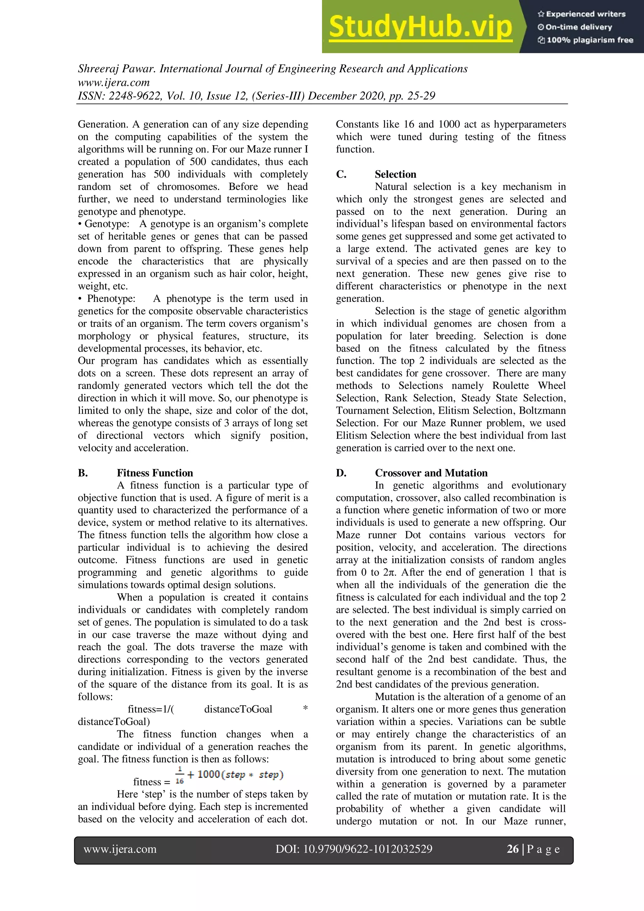 Shreeraj Pawar. International Journal of Engineering Research and Applications
www.ijera.com
ISSN: 2248-9622, Vol. 10, Issue 12, (Series-III) December 2020, pp. 25-29
www.ijera.com DOI: 10.9790/9622-1012032529 26 | P a g e
Generation. A generation can of any size depending
on the computing capabilities of the system the
algorithms will be running on. For our Maze runner I
created a population of 500 candidates, thus each
generation has 500 individuals with completely
random set of chromosomes. Before we head
further, we need to understand terminologies like
genotype and phenotype.
• Genotype: A genotype is an organism’s complete
set of heritable genes or genes that can be passed
down from parent to offspring. These genes help
encode the characteristics that are physically
expressed in an organism such as hair color, height,
weight, etc.
• Phenotype: A phenotype is the term used in
genetics for the composite observable characteristics
or traits of an organism. The term covers organism’s
morphology or physical features, structure, its
developmental processes, its behavior, etc.
Our program has candidates which as essentially
dots on a screen. These dots represent an array of
randomly generated vectors which tell the dot the
direction in which it will move. So, our phenotype is
limited to only the shape, size and color of the dot,
whereas the genotype consists of 3 arrays of long set
of directional vectors which signify position,
velocity and acceleration.
B. Fitness Function
A fitness function is a particular type of
objective function that is used. A figure of merit is a
quantity used to characterized the performance of a
device, system or method relative to its alternatives.
The fitness function tells the algorithm how close a
particular individual is to achieving the desired
outcome. Fitness functions are used in genetic
programming and genetic algorithms to guide
simulations towards optimal design solutions.
When a population is created it contains
individuals or candidates with completely random
set of genes. The population is simulated to do a task
in our case traverse the maze without dying and
reach the goal. The dots traverse the maze with
directions corresponding to the vectors generated
during initialization. Fitness is given by the inverse
of the square of the distance from its goal. It is as
follows:
fitness=1/( distanceToGoal *
distanceToGoal)
The fitness function changes when a
candidate or individual of a generation reaches the
goal. The fitness function is then as follows:
fitness =
Here ‘step’ is the number of steps taken by
an individual before dying. Each step is incremented
based on the velocity and acceleration of each dot.
Constants like 16 and 1000 act as hyperparameters
which were tuned during testing of the fitness
function.
C. Selection
Natural selection is a key mechanism in
which only the strongest genes are selected and
passed on to the next generation. During an
individual’s lifespan based on environmental factors
some genes get suppressed and some get activated to
a large extend. The activated genes are key to
survival of a species and are then passed on to the
next generation. These new genes give rise to
different characteristics or phenotype in the next
generation.
Selection is the stage of genetic algorithm
in which individual genomes are chosen from a
population for later breeding. Selection is done
based on the fitness calculated by the fitness
function. The top 2 individuals are selected as the
best candidates for gene crossover. There are many
methods to Selections namely Roulette Wheel
Selection, Rank Selection, Steady State Selection,
Tournament Selection, Elitism Selection, Boltzmann
Selection. For our Maze Runner problem, we used
Elitism Selection where the best individual from last
generation is carried over to the next one.
D. Crossover and Mutation
In genetic algorithms and evolutionary
computation, crossover, also called recombination is
a function where genetic information of two or more
individuals is used to generate a new offspring. Our
Maze runner Dot contains various vectors for
position, velocity, and acceleration. The directions
array at the initialization consists of random angles
from 0 to 2π. After the end of generation 1 that is
when all the individuals of the generation die the
fitness is calculated for each individual and the top 2
are selected. The best individual is simply carried on
to the next generation and the 2nd best is cross-
overed with the best one. Here first half of the best
individual’s genome is taken and combined with the
second half of the 2nd best candidate. Thus, the
resultant genome is a recombination of the best and
2nd best candidates of the previous generation.
Mutation is the alteration of a genome of an
organism. It alters one or more genes thus generation
variation within a species. Variations can be subtle
or may entirely change the characteristics of an
organism from its parent. In genetic algorithms,
mutation is introduced to bring about some genetic
diversity from one generation to next. The mutation
within a generation is governed by a parameter
called the rate of mutation or mutation rate. It is the
probability of whether a given candidate will
undergo mutation or not. In our Maze runner,
 