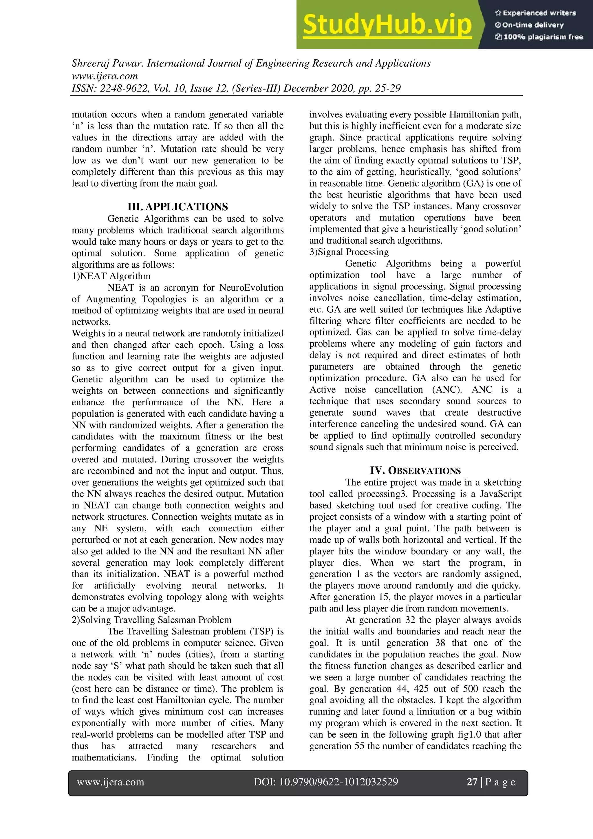 Shreeraj Pawar. International Journal of Engineering Research and Applications
www.ijera.com
ISSN: 2248-9622, Vol. 10, Issue 12, (Series-III) December 2020, pp. 25-29
www.ijera.com DOI: 10.9790/9622-1012032529 27 | P a g e
mutation occurs when a random generated variable
‘n’ is less than the mutation rate. If so then all the
values in the directions array are added with the
random number ‘n’. Mutation rate should be very
low as we don’t want our new generation to be
completely different than this previous as this may
lead to diverting from the main goal.
III. APPLICATIONS
Genetic Algorithms can be used to solve
many problems which traditional search algorithms
would take many hours or days or years to get to the
optimal solution. Some application of genetic
algorithms are as follows:
1)NEAT Algorithm
NEAT is an acronym for NeuroEvolution
of Augmenting Topologies is an algorithm or a
method of optimizing weights that are used in neural
networks.
Weights in a neural network are randomly initialized
and then changed after each epoch. Using a loss
function and learning rate the weights are adjusted
so as to give correct output for a given input.
Genetic algorithm can be used to optimize the
weights on between connections and significantly
enhance the performance of the NN. Here a
population is generated with each candidate having a
NN with randomized weights. After a generation the
candidates with the maximum fitness or the best
performing candidates of a generation are cross
overed and mutated. During crossover the weights
are recombined and not the input and output. Thus,
over generations the weights get optimized such that
the NN always reaches the desired output. Mutation
in NEAT can change both connection weights and
network structures. Connection weights mutate as in
any NE system, with each connection either
perturbed or not at each generation. New nodes may
also get added to the NN and the resultant NN after
several generation may look completely different
than its initialization. NEAT is a powerful method
for artificially evolving neural networks. It
demonstrates evolving topology along with weights
can be a major advantage.
2)Solving Travelling Salesman Problem
The Travelling Salesman problem (TSP) is
one of the old problems in computer science. Given
a network with ‘n’ nodes (cities), from a starting
node say ‘S’ what path should be taken such that all
the nodes can be visited with least amount of cost
(cost here can be distance or time). The problem is
to find the least cost Hamiltonian cycle. The number
of ways which gives minimum cost can increases
exponentially with more number of cities. Many
real-world problems can be modelled after TSP and
thus has attracted many researchers and
mathematicians. Finding the optimal solution
involves evaluating every possible Hamiltonian path,
but this is highly inefficient even for a moderate size
graph. Since practical applications require solving
larger problems, hence emphasis has shifted from
the aim of finding exactly optimal solutions to TSP,
to the aim of getting, heuristically, ‘good solutions’
in reasonable time. Genetic algorithm (GA) is one of
the best heuristic algorithms that have been used
widely to solve the TSP instances. Many crossover
operators and mutation operations have been
implemented that give a heuristically ‘good solution’
and traditional search algorithms.
3)Signal Processing
Genetic Algorithms being a powerful
optimization tool have a large number of
applications in signal processing. Signal processing
involves noise cancellation, time-delay estimation,
etc. GA are well suited for techniques like Adaptive
filtering where filter coefficients are needed to be
optimized. Gas can be applied to solve time-delay
problems where any modeling of gain factors and
delay is not required and direct estimates of both
parameters are obtained through the genetic
optimization procedure. GA also can be used for
Active noise cancellation (ANC). ANC is a
technique that uses secondary sound sources to
generate sound waves that create destructive
interference canceling the undesired sound. GA can
be applied to find optimally controlled secondary
sound signals such that minimum noise is perceived.
IV. OBSERVATIONS
The entire project was made in a sketching
tool called processing3. Processing is a JavaScript
based sketching tool used for creative coding. The
project consists of a window with a starting point of
the player and a goal point. The path between is
made up of walls both horizontal and vertical. If the
player hits the window boundary or any wall, the
player dies. When we start the program, in
generation 1 as the vectors are randomly assigned,
the players move around randomly and die quicky.
After generation 15, the player moves in a particular
path and less player die from random movements.
At generation 32 the player always avoids
the initial walls and boundaries and reach near the
goal. It is until generation 38 that one of the
candidates in the population reaches the goal. Now
the fitness function changes as described earlier and
we seen a large number of candidates reaching the
goal. By generation 44, 425 out of 500 reach the
goal avoiding all the obstacles. I kept the algorithm
running and later found a limitation or a bug within
my program which is covered in the next section. It
can be seen in the following graph fig1.0 that after
generation 55 the number of candidates reaching the
 