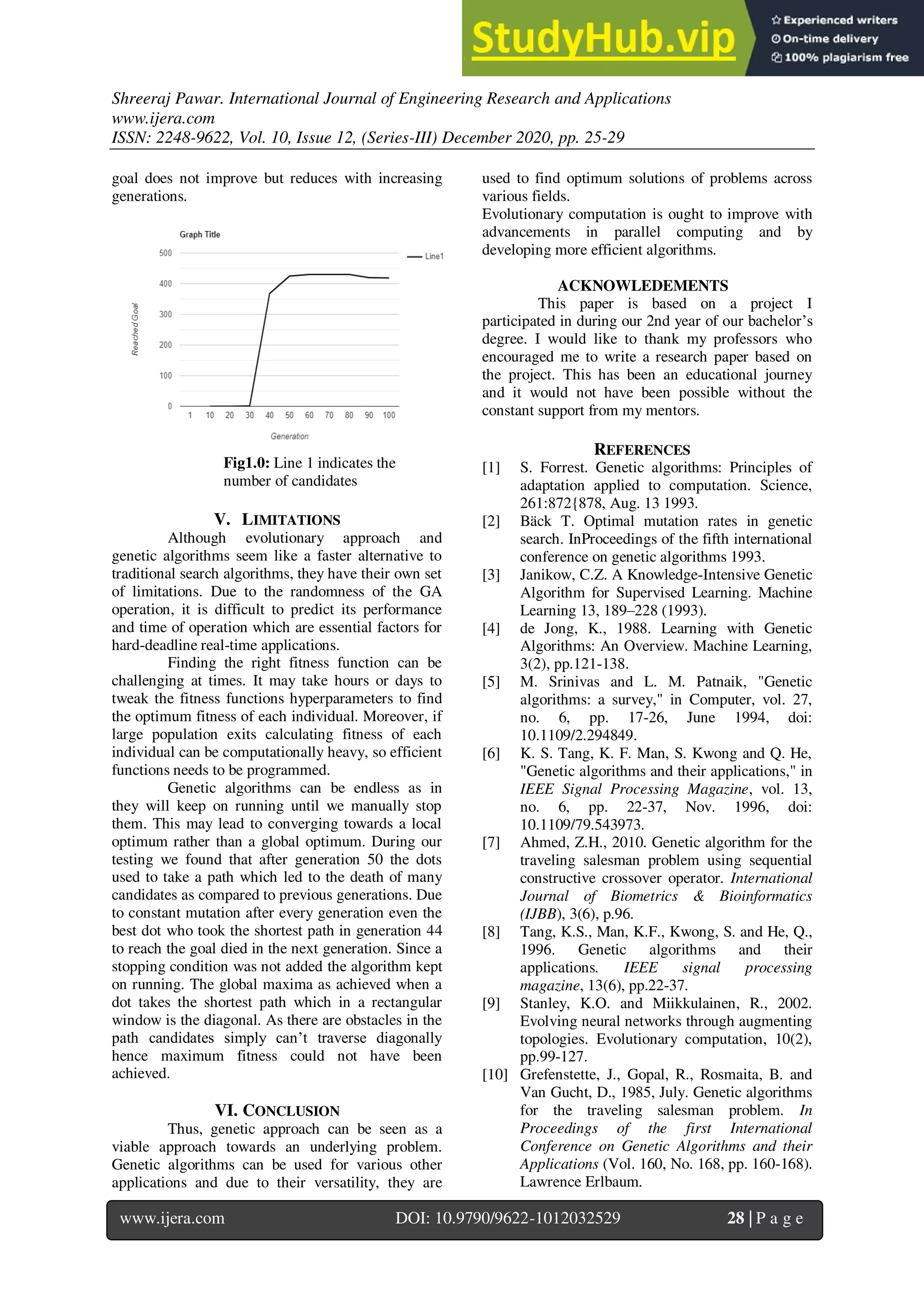 Shreeraj Pawar. International Journal of Engineering Research and Applications
www.ijera.com
ISSN: 2248-9622, Vol. 10, Issue 12, (Series-III) December 2020, pp. 25-29
www.ijera.com DOI: 10.9790/9622-1012032529 28 | P a g e
goal does not improve but reduces with increasing
generations.
Fig1.0: Line 1 indicates the
number of candidates
V. LIMITATIONS
Although evolutionary approach and
genetic algorithms seem like a faster alternative to
traditional search algorithms, they have their own set
of limitations. Due to the randomness of the GA
operation, it is difficult to predict its performance
and time of operation which are essential factors for
hard-deadline real-time applications.
Finding the right fitness function can be
challenging at times. It may take hours or days to
tweak the fitness functions hyperparameters to find
the optimum fitness of each individual. Moreover, if
large population exits calculating fitness of each
individual can be computationally heavy, so efficient
functions needs to be programmed.
Genetic algorithms can be endless as in
they will keep on running until we manually stop
them. This may lead to converging towards a local
optimum rather than a global optimum. During our
testing we found that after generation 50 the dots
used to take a path which led to the death of many
candidates as compared to previous generations. Due
to constant mutation after every generation even the
best dot who took the shortest path in generation 44
to reach the goal died in the next generation. Since a
stopping condition was not added the algorithm kept
on running. The global maxima as achieved when a
dot takes the shortest path which in a rectangular
window is the diagonal. As there are obstacles in the
path candidates simply can’t traverse diagonally
hence maximum fitness could not have been
achieved.
VI. CONCLUSION
Thus, genetic approach can be seen as a
viable approach towards an underlying problem.
Genetic algorithms can be used for various other
applications and due to their versatility, they are
used to find optimum solutions of problems across
various fields.
Evolutionary computation is ought to improve with
advancements in parallel computing and by
developing more efficient algorithms.
ACKNOWLEDEMENTS
This paper is based on a project I
participated in during our 2nd year of our bachelor’s
degree. I would like to thank my professors who
encouraged me to write a research paper based on
the project. This has been an educational journey
and it would not have been possible without the
constant support from my mentors.
REFERENCES
[1] S. Forrest. Genetic algorithms: Principles of
adaptation applied to computation. Science,
261:872{878, Aug. 13 1993.
[2] Bäck T. Optimal mutation rates in genetic
search. InProceedings of the fifth international
conference on genetic algorithms 1993.
[3] Janikow, C.Z. A Knowledge-Intensive Genetic
Algorithm for Supervised Learning. Machine
Learning 13, 189–228 (1993).
[4] de Jong, K., 1988. Learning with Genetic
Algorithms: An Overview. Machine Learning,
3(2), pp.121-138.
[5] M. Srinivas and L. M. Patnaik, "Genetic
algorithms: a survey," in Computer, vol. 27,
no. 6, pp. 17-26, June 1994, doi:
10.1109/2.294849.
[6] K. S. Tang, K. F. Man, S. Kwong and Q. He,
"Genetic algorithms and their applications," in
IEEE Signal Processing Magazine, vol. 13,
no. 6, pp. 22-37, Nov. 1996, doi:
10.1109/79.543973.
[7] Ahmed, Z.H., 2010. Genetic algorithm for the
traveling salesman problem using sequential
constructive crossover operator. International
Journal of Biometrics & Bioinformatics
(IJBB), 3(6), p.96.
[8] Tang, K.S., Man, K.F., Kwong, S. and He, Q.,
1996. Genetic algorithms and their
applications. IEEE signal processing
magazine, 13(6), pp.22-37.
[9] Stanley, K.O. and Miikkulainen, R., 2002.
Evolving neural networks through augmenting
topologies. Evolutionary computation, 10(2),
pp.99-127.
[10] Grefenstette, J., Gopal, R., Rosmaita, B. and
Van Gucht, D., 1985, July. Genetic algorithms
for the traveling salesman problem. In
Proceedings of the first International
Conference on Genetic Algorithms and their
Applications (Vol. 160, No. 168, pp. 160-168).
Lawrence Erlbaum.
 