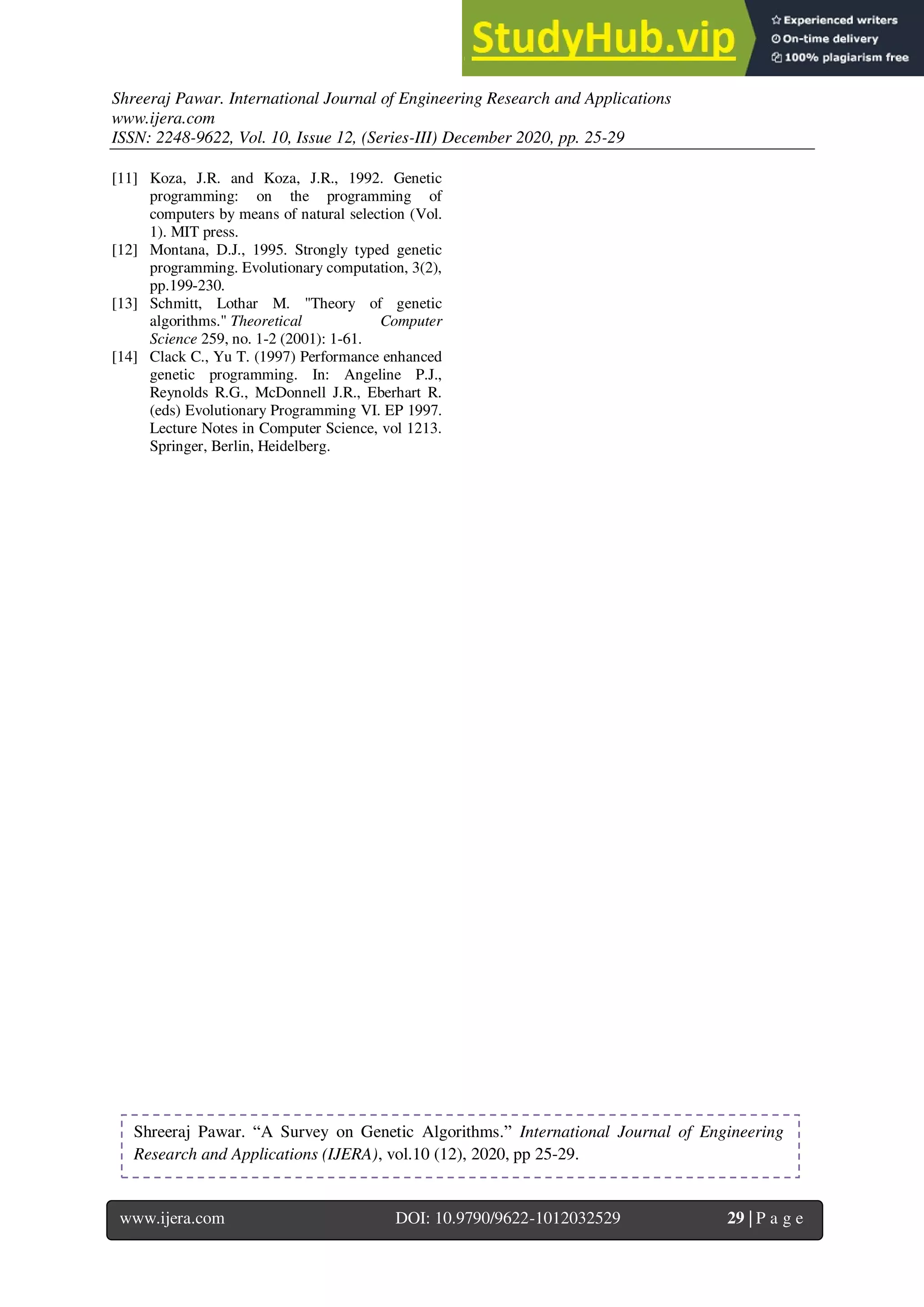 Shreeraj Pawar. International Journal of Engineering Research and Applications
www.ijera.com
ISSN: 2248-9622, Vol. 10, Issue 12, (Series-III) December 2020, pp. 25-29
www.ijera.com DOI: 10.9790/9622-1012032529 29 | P a g e
[11] Koza, J.R. and Koza, J.R., 1992. Genetic
programming: on the programming of
computers by means of natural selection (Vol.
1). MIT press.
[12] Montana, D.J., 1995. Strongly typed genetic
programming. Evolutionary computation, 3(2),
pp.199-230.
[13] Schmitt, Lothar M. "Theory of genetic
algorithms." Theoretical Computer
Science 259, no. 1-2 (2001): 1-61.
[14] Clack C., Yu T. (1997) Performance enhanced
genetic programming. In: Angeline P.J.,
Reynolds R.G., McDonnell J.R., Eberhart R.
(eds) Evolutionary Programming VI. EP 1997.
Lecture Notes in Computer Science, vol 1213.
Springer, Berlin, Heidelberg.
Shreeraj Pawar. “A Survey on Genetic Algorithms.” International Journal of Engineering
Research and Applications (IJERA), vol.10 (12), 2020, pp 25-29.
 