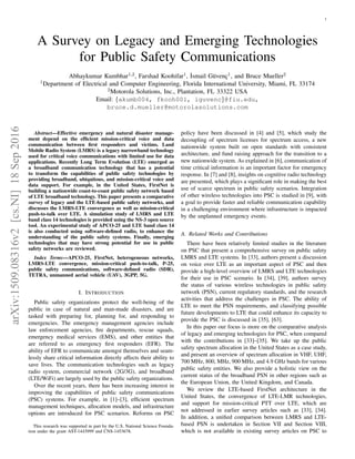 1
A Survey on Legacy and Emerging Technologies
for Public Safety Communications
Abhaykumar Kumbhar1,2, Farshad Koohifar1, ˙Ismail G¨uvenc¸1, and Bruce Mueller2
1Department of Electrical and Computer Engineering, Florida International University, Miami, FL 33174
2Motorola Solutions, Inc., Plantation, FL 33322 USA
Email: {akumb004, fkooh001, iguvenc}@fiu.edu,
bruce.d.mueller@motorolasolutions.com
Abstract—Effective emergency and natural disaster manage-
ment depend on the efﬁcient mission-critical voice and data
communication between ﬁrst responders and victims. Land
Mobile Radio System (LMRS) is a legacy narrowband technology
used for critical voice communications with limited use for data
applications. Recently Long Term Evolution (LTE) emerged as
a broadband communication technology that has a potential
to transform the capabilities of public safety technologies by
providing broadband, ubiquitous, and mission-critical voice and
data support. For example, in the United States, FirstNet is
building a nationwide coast-to-coast public safety network based
of LTE broadband technology. This paper presents a comparative
survey of legacy and the LTE-based public safety networks, and
discusses the LMRS-LTE convergence as well as mission-critical
push-to-talk over LTE. A simulation study of LMRS and LTE
band class 14 technologies is provided using the NS-3 open source
tool. An experimental study of APCO-25 and LTE band class 14
is also conducted using software-deﬁned radio, to enhance the
understanding of the public safety systems. Finally, emerging
technologies that may have strong potential for use in public
safety networks are reviewed.
Index Terms—APCO-25, FirstNet, heterogeneous networks,
LMRS-LTE convergence, mission-critical push-to-talk, P-25,
public safety communications, software-deﬁned radio (SDR),
TETRA, unmanned aerial vehicle (UAV), 3GPP, 5G.
I. INTRODUCTION
Public safety organizations protect the well-being of the
public in case of natural and man-made disasters, and are
tasked with preparing for, planning for, and responding to
emergencies. The emergency management agencies include
law enforcement agencies, ﬁre departments, rescue squads,
emergency medical services (EMS), and other entities that
are referred to as emergency ﬁrst responders (EFR). The
ability of EFR to communicate amongst themselves and seam-
lessly share critical information directly affects their ability to
save lives. The communication technologies such as legacy
radio system, commercial network (2G/3G), and broadband
(LTE/WiFi) are largely used by the public safety organizations.
Over the recent years, there has been increasing interest in
improving the capabilities of public safety communications
(PSC) systems. For example, in [1]–[3], efﬁcient spectrum
management techniques, allocation models, and infrastructure
options are introduced for PSC scenarios. Reforms on PSC
This research was supported in part by the U.S. National Science Founda-
tion under the grant AST-1443999 and CNS-1453678.
policy have been discussed in [4] and [5], which study the
decoupling of spectrum licenses for spectrum access, a new
nationwide system built on open standards with consistent
architecture, and fund raising approach for the transition to a
new nationwide system. As explained in [6], communication of
time critical information is an important factor for emergency
response. In [7] and [8], insights on cognitive radio technology
are presented, which plays a signiﬁcant role in making the best
use of scarce spectrum in public safety scenarios. Integration
of other wireless technologies into PSC is studied in [9], with
a goal to provide faster and reliable communication capability
in a challenging environment where infrastructure is impacted
by the unplanned emergency events.
A. Related Works and Contributions
There have been relatively limited studies in the literature
on PSC that present a comprehensive survey on public safety
LMRS and LTE systems. In [33], authors present a discussion
on voice over LTE as an important aspect of PSC and then
provide a high-level overview of LMRS and LTE technologies
for their use in PSC scenario. In [34], [39], authors survey
the status of various wireless technologies in public safety
network (PSN), current regulatory standards, and the research
activities that address the challenges in PSC. The ability of
LTE to meet the PSN requirements, and classifying possible
future developments to LTE that could enhance its capacity to
provide the PSC is discussed in [35], [63].
In this paper our focus is more on the comparative analysis
of legacy and emerging technologies for PSC, when compared
with the contributions in [33]–[35]. We take up the public
safety spectrum allocation in the United States as a case study,
and present an overview of spectrum allocation in VHF, UHF,
700 MHz, 800, MHz, 900 MHz, and 4.9 GHz bands for various
public safety entities. We also provide a holistic view on the
current status of the broadband PSN in other regions such as
the European Union, the United Kingdom, and Canada.
We review the LTE-based FirstNet architecture in the
United States, the convergence of LTE-LMR technologies,
and support for mission-critical PTT over LTE, which are
not addressed in earlier survey articles such as [33], [34].
In addition, a uniﬁed comparison between LMRS and LTE-
based PSN is undertaken in Section VII and Section VIII,
which is not available in existing survey articles on PSC to
arXiv:1509.08316v2[cs.NI]18Sep2016
 