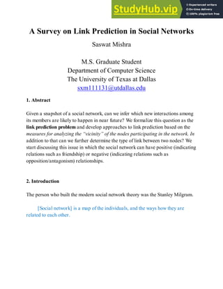A Survey on Link Prediction in Social Networks
Saswat Mishra
M.S. Graduate Student
Department of Computer Science
The University of Texas at Dallas
sxm111131@utdallas.edu
1. Abstract
Given a snapshot of a social network, can we infer which new interactions among
its members are likely to happen in near future? We formalize this question as the
link prediction problem and develop approaches to link prediction based on the
measures for analyzing the “vicinity” of the nodes participating in the network. In
addition to that can we further determine the type of link between two nodes? We
start discussing this issue in which the social network can have positive (indicating
relations such as friendship) or negative (indicating relations such as
opposition/antagonism) relationships.
2. Introduction
The person who built the modern social network theory was the Stanley Milgram.
[Social network] is a map of the individuals, and the ways how they are
related to each other.
 