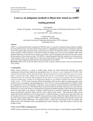 Network and Complex Systems
ISSN 2224-610X (Paper) ISSN 2225-0603 (Online)
Vol.3, No.9, 2013

www.iiste.org

A survey on mitigation methods to Black hole Attack on AODV
routing protocol
Faculty of Computing

Amin Mohebi
and Technology, Asia Pacific University of Technology and Innovation. (UCTI),
Malaysia
Tel: +6-018-666-3947 amin_524@me.com

Prof.Dr.simon scott
Faculty of Computing and Technology,
Asia Pacific University of Technology and Innovation. (UCTI), Malaysia
Simon@apu.edu.my
Abstract
AODV is a routing protocol that is designed for MANETs and it is using the on-demand routing method to establish
the routes between nodes. The main benefit of this protocol is establishment of desired routes to destination when the
source node requires and it keeps the routes as long as they are needed. The black hole attack is a common attack that
can be accrued in AODV protocols. In this kind of attack, the attacker uses of one or more malicious nodes which
advertise themselves in the network by setting a zero metric to all the destinations that causes all the nodes toward
the data packets to these malicious nodes. The AODV is vulnerable against black hole attacks due to having network
centric property, where all the nodes have to share their routing tables for each other. In this paper, we present the
survey of existing mitigation methods that have been proposed to secure AODV.
Keywords: Mobile Ad hoc Network (MANET); Black hole attack; Cooperative Black hole attack; Ad-hoc On-demand Distance
Vector (AODV).

1. Introduction
Mobile Ad-hoc Network is a group of mobile nodes without any fixed infrastructure therefore the nodes
communicate with each other based on the unconditional trust. The security is more complicated in MANET when
compared with ordinary network which the intruder may get physical access to the wired link or pass over security
holes at firewalls and routers. Mobile ad hoc network does not have a well-defined line of protection due to its
infrastructure-free and each node shall be prepared for any threat. In wireless ad-hoc networks, the most important
concern is routing issues. Actually, the old-fashioned techniques are not suitable in MANETs thus there is a need to
modify current TCP/IP model to provide efficient functionality which has been made the routing protocols as key
research area for investigators and challenging task as well. There are various routing protocols in MANET which
are categorized in term of functionality as following: reactive protocols, proactive protocols and hybrid protocol.
Reactive protocols are known as On Demand Reactive protocols which never initiate route discovery, unless they are
requested by a source node. Proactive routing protocols maintain the updated topology of the network and each node
knows the other nodes in the network in advance. Hybrid protocol is created by exploiting the benefits of both
reactive and proactive protocols which could be used to achieve better results. These protocols suffer various
attacks that advertise themselves in the entire network. (i.e. black hole attack, worm hole attack, gray hole attack, etc)
In this paper, the aim is to investigate on AODV routing protocols in term of black hole attacks. Black hole is one of
the most common attacks against the AODV routing protocol. The black hole attack will disrupt the network and
affect the whole network performance. The malicious node in a black hole will pretend to have the shortest and
freshest route to the destination node by manipulating the control message to forge other nodes to send their data
through its node.
2. Over view of AODV routing protocol
AODV has been considered as reactive protocol which uses control messages (i.e. Route Request message (RREQ),

30

 