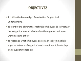 OBJECTIVES
 To utilize the knowledge of motivation for practical

understanding
 To identify the drivers that motivate employees to stay longer
in an organization and what makes them prefer their own

work places to others
 To recognize what employees perceive of their immediate
superior in terms of organizational commitment, leadership

skills, supportiveness etc.

 
