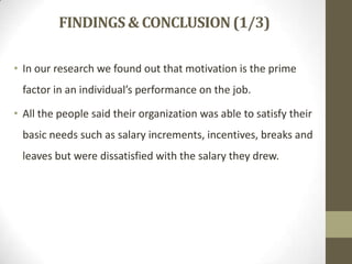 FINDINGS & CONCLUSION (1/3)
• In our research we found out that motivation is the prime

factor in an individual’s performance on the job.
• All the people said their organization was able to satisfy their
basic needs such as salary increments, incentives, breaks and

leaves but were dissatisfied with the salary they drew.

 