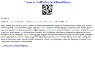 A Survey On Nosql Database And Relational Database
ABSTRACT
MIN HE. A survey on NoSQL database and relational database. (Under the direction of DR. JIANPING FAN)
NoSQL database, also called as not only SQL database, is using a different data storage and retrieval mechanism from the relational tables adopted by
traditional relational database management system. In the sense of CAP (Consistency, availability and tolerance) theorem, NoSQL database sacrifices
some consistency features to get more availabilities and partition tolerances. In most cases, NoSQL database systems are distributed and parallel,
although the RDBMS is still dominating the database market, the NoSQL databases are becoming more and more popular and in a tendency of catching
up, especially in the domains of SNS and major Internet companies, which requires large–scale data storage for massively–parallel data processing
across a large number of commodity servers. The purpose of this report is to understand main characteristics of the NoSQL database and compare the
strengths and weaknesses of NoSQL databases over the RDBMS. NoSQL database has witnessed rapid development since it was first used by Carlo
Strozzi in 1998. Various systems were implemented by using different approaches: column, document, key–value, graph, etc. In this report, I will also
present the main features of those different models and compare their advantages and disadvantages. Introduction Not only the development of Big
Data brings big opportunities, but it also brings big
... Get more on HelpWriting.net ...
 