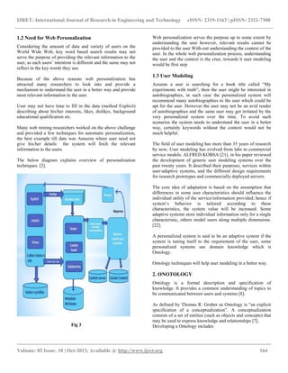 IJRET: International Journal of Research in Engineering and Technology eISSN: 2319-1163 | pISSN: 2321-7308
__________________________________________________________________________________________
Volume: 02 Issue: 10 | Oct-2013, Available @ http://www.ijret.org 164
1.2 Need for Web Personalization
Considering the amount of data and variety of users on the
World Wide Web, key word based search results may not
serve the purpose of providing the relevant information to the
user, as each users’ intention is different and the same may not
reflect in the key words they use.
Because of the above reasons web personalization has
attracted many researchers to look into and provide a
mechanism to understand the user in a better way and provide
most relevant information to the user.
User may not have time to fill in the data (method Explicit)
describing about his/her interests, likes, dislikes, background
educational qualification etc.
Many web mining researchers worked on the above challenge
and provided a few techniques for automatic personalization,
the best example till date was Amazon where user need not
give his/her details the system will fetch the relevant
information to the users.
The below diagram explains overview of personalization
techniques. [2].
Fig 3
Web personalization serves the purpose up to some extent by
understanding the user however, relevant results cannot be
provided to the user With-out understanding the context of the
user. In the whole web personalization process, understanding
the user and the context is the crux; towards it user modeling
would be first step
1.3 User Modeling
Assume a user is searching for a book title called “My
experiments with truth”, then the user might be interested in
autobiographies, in such case the personalized system will
recommend many autobiographies to the user which could be
apt for the user. However the user may not be an avid reader
of autobiographies and the same user may get irritated by the
very personalized system over the time. To avoid such
scenarios the system needs to understand the user in a better
way, certainly keywords without the context would not be
much helpful.
The field of user modeling has more than 35 years of research
by now, User modeling has evolved from labs to commercial
service models. ALFRED KOBSA [21]. in his paper reviewed
the development of generic user modeling systems over the
past twenty years. It described their purposes, services within
user-adaptive systems, and the different design requirements
for research prototypes and commercially deployed servers.
The core idea of adaptation is based on the assumption that
differences in some user characteristics should influence the
individual utility of the service/information provided; hence if
system’s behavior is tailored according to these
characteristics, the system value will be increased. Some
adaptive systems store individual information only for a single
characteristic, others model users along multiple dimensions.
[22].
A personalized system is said to be an adaptive system if the
system is tuning itself to the requirement of the user, some
personalized systems use domain knowledge which is
Ontology.
Ontology techniques will help user modeling in a better way.
2. ONOTOLOGY
Ontology is a formal description and specification of
knowledge. It provides a common understanding of topics to
be communicated between users and systems [8].
As defined by Thomas R. Gruber as Ontology is "an explicit
specification of a conceptualization”. A conceptualization
consists of a set of entities (such as objects and concepts) that
may be used to express knowledge and relationships [7].
Developing a Ontology includes
 