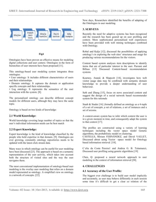 IJRET: International Journal of Research in Engineering and Technology eISSN: 2319-1163 | pISSN: 2321-7308
__________________________________________________________________________________________
Volume: 02 Issue: 10 | Oct-2013, Available @ http://www.ijret.org 165
Fig4
Ontologies have been proven an effective means for modeling
digital collections and user context. Ontologies in the form of
hierarchies of user interests have been proposed [11].
This ontology-based user modeling system integrates three
ontologies:
• User ontology: It includes different characteristics of users
and their relationships.
• Domain ontology: It captures the domain or application
specific concepts and their relationships.
• Log ontology: It represents the semantics of the user
interaction with the system. [8].
The personalized ontology can describe different concept
models for different users, although they may have the same
topic.
Ontology is based on two kinds of knowledge:
2.1 World Knowledge:
World knowledge covering large number of topics so that the
user’s individual information needs can be best match
2.2 Expert Knowledge:
Expert knowledge is the kind of knowledge classified by the
people who hold expertise in that domain. [9]. Ontologies are
ever growing, constantly ontology repositories needs to be
updated with the latest click stream data.
Many ways in which ontology can be useful for user modeling
have been discussed [23]. The approach is based on a semantic
representation of the user activity, which takes into account
both the structure of visited sites and the way the user
navigates them.
The most conventional implementation of ontology-based user
modeling is the overlay user modeling that relies on a domain
model represented as ontology. A simplified view on ontology
is a network of concepts. [22].
Now days, Researchers identified the benefits of adapting of
the Ontologies in user modeling.
3. SURVEYS
Recently the need for adaptive systems has been recognized
and the research has been geared up on user profiling and
context. More sophisticated personalised web experiences
have been provided with web mining techniques combined
with Ontology.
Robal and Kalja [12], discussed the possibilities of applying
ontology’s in exploring the web sites’ structures and usage for
producing various recommendations for the visitors.
Content based system analyses item descriptions to identify
items that are of particular interest to the user. Pazzani and
Billsus [13] Discussed Content-based recommendation
systems
Kearney, Anand, & Shapcott [14], investigates how web
visitor usage data may be combined with semantic domain
knowledge to provide a deeper understanding of user
behaviour.
Seth and Zhang [15], focus on news associated content and
suggest the design of a social network based recommender
system for this rationale
Staab & Studer [16] ,formally defined an ontology as a 4-tuple
of a set of concepts ,a set of relations, a set of instances and a
set of axioms.
A context-aware system has to infer which context the user is
in a given moment in time, and consequently adapt the system
to that context [17].
The profiles are constructed using a variety of learning
techniques including the vector space model Genetic
algorithms, the probabilistic model or clustering.
CASTELLS, Miriam FERNÁNDEZ, and David VALLET,
Discussed about using Vector –space model for Ontology
based information retrieval. [18].
C´elia da Costa Pereira1 and Andrea G. B. Tettamanzi,
Discussed user profiling using genetic algorithms [19]
Chen, Q. proposed a neural network approach to user
modeling in the context of information retrieval [20].
4. CHALLENGES
4.1 Accuracy of the User Profile:
The biggest ever challenge is to build user model implicitly
and accurately, as user may behave differently in each session
some time it’s difficult to get a clear co relation of the
 