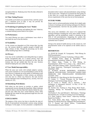 IJRET: International Journal of Research in Engineering and Technology eISSN: 2319-1163 | pISSN: 2321-7308
__________________________________________________________________________________________
Volume: 02 Issue: 10 | Oct-2013, Available @ http://www.ijret.org 166
navigation behavior. Reducing noise from the data collected is
also a challenge.
4.2 Time Taking Process:
User profile can be built over a period of time, until the system
gets a minimum level of data, it may not provide the
recommendations till such level.
4.3 Predicting & Updating the Users’ Model:
Next challenge is predicting and updating the users’ behavior,
a constant learning system needs to be in place.
4.4 Performance:
Too much filtering can cause a performance issue which in
turn leads the user to lose the interest.
4.5 Scalability:
As the systems are dependent on Click stream data, log data
etc., the systems should be capable enough to handle such
large volumes of data. Though the processing can be done
offline handling huge data is a challenge.
4.6 Privacy:
User may not be comfortable in providing/allowing to capture
his/her navigational data, it’s a serious privacy issue and
government imposed many law restrictions on this, thus the
systems may not get needed data from the user, Systems
should be helping the users rather than spying.
4.7 User Model Interoperability:
When the same user works with multiple adaptive systems,
each system maintains its own recommendation system for the
user, however it depends up on the quality of information each
system has. The integration of these systems can definitely
serve the user in a better way However; this task involves
several important issues including privacy, security, trust user
identity etc. [22].
4.8 Identifying Web Robots:
Web robots are also known as crawlers or spiders, which
automatically traverse through the hyperlinks. Major challenge
with web robots is that they hide their identity behind the user,
and this may affect the user’s actual behavior, hence while
building the user model the data generated might have the web
robots’ influence.
CONCLUSIONS
The purpose of this survey has been to describe the state-of-
the-art of personalized recommender systems using ontology
techniques. In this paper, we have presented a comprehensive
description about various web personalizations using ontology
in the recent years. Though lot of research has been going on
in this field, yet a system that effectively integrated various
diverse requirements of the users has not yet been proposed.
FUTURE WORK
Future work in web personalization includes the in depth study
on fusion of ontology and web mining techniques for effective
web personalization. And how the user profiles evolves with
time.
This survey also identified a few areas to be explored like
learning techniques including the vector space model, Genetic
algorithms, and the probabilistic model or clustering in the
field of web personalization. Integrating the systems like
social networking and blogs and other popular websites is also
a potential area to explore.
Owing to the spread of mobile devices in the current era, web
personalization needs to be explored on the mobile arena as
well.
REFERENCES
[1]. [EV03] M. Eirinaki, M. Vazirgiannis, “Web Mining for
Web Personalization”,
ACM Transactions on Internet Technology, February 2003
[2]. Elizabeth Kulin, Rahul & Naureddien, “Web
personalization Presentation” [Slides 5 & 18].
[3]. Chhavi Rana, “Trends in Web Mining for
Personalization”, IJCST Vol. 3, Issue 1, Jan. - March 2012 ,
ISSN : 0976-8491 (Online) | ISSN : 2229-4333 (Print).
[4]. Sergey Sosnovsky, “Ontological Technologies for User
Modelling”, 2008
[5]. PLABAN KUMAR BHOWMICK, SUDESHNA
SARKAR, ANUPAM BASU “ONTOLOGY BASED USER
MODELING FOR PERSONALIZED INFORMATION
ACCESS”, 2010
[6]. Mobasher, B.,“Data Mining for Web Personalization”.
[7]. Gruber, T., “Toward Principles for the Design of
Ontologies Used for Knowledge sharing”. 1993.
[8]. K. Curran, C. Murphy, and S. Annesley, ” Web
intelligence in information retrieval”. In Proc. of WI’ 03,
pages 409 – 412, 2003.
[9]. Xiaohui Tao, Yuefeng Li, Ning Zhong, Richi Nayak ,
“Ontology Mining for Personalized Web Information
Gathering”
[10].Natalya F. Noy and Deborah L. McGuinness, “Ontology
Development 101: A Guide to Creating Your First Ontology”
[11]. Joana Trajkova, Susan Gauch,” Improving Ontology-
Based User Profiles “
[12]. Tarmo Robal, Ahto Kalja, ”Applying User Profile
Ontology for Mining Web Site Adaptation Recommendations”
[13]. J. Pazzani and Daniel Billsus, “Content-Based
Recommendation Systems Michael “
 