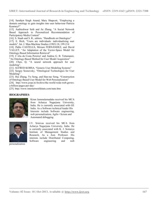 IJRET: International Journal of Research in Engineering and Technology eISSN: 2319-1163 | pISSN: 2321-7308
__________________________________________________________________________________________
Volume: 02 Issue: 10 | Oct-2013, Available @ http://www.ijret.org 167
[14]. Sarabjot Singh Anand, Mary Shapcott, “Employing a
domain ontology to gain insights into user behaviour Patricia
Kearney†”
[15]. Aaditeshwar Seth and Jie Zhang, “A Social Network
Based Approach to Personalized Recommendation of
Participatory Media Content”
[16]. S. Staab and S. R., editors. “Handbook on Ontologies”
[17]. E. Rich, “Users are individuals: individualizing user
models”. Int. J. Man-Machine Studies (1983) 18, 199-214
[18]. Pablo CASTELLS, Miriam FERNÁNDEZ, and David
VALLET, “An Adaptation of the Vector-Space Model for
Ontology-Based Information Retrieval”
[19]. C´elia da Costa Pereira1 and Andrea G. B. Tettamanzi,
“An Ontology-Based Method for User Model Acquisition”
[20]. Chen, Q, “A neural network approach for user
modeling”.
[21]. ALFRED KOBSA, “Generic User Modeling Systems”
[22]. Sergey Sosnovsky, “Ontological Technologies for User
Modeling”
[23]. Hui Zhang, Yu Song, and Han-tao Song, “Construction
of Ontology-Based User Model for Web Personalization”
[24]. http://www.joop.in/Archive/the-world-wide-web-grows-
a-billion-pages-per-day/
[25]. http://www.internetworldstats.com/stats.htm
BIOGRAPHIES
Kiran Jammalamadaka received his MCA
from Acharya Nagarjuna University,
India. He is currently associated with GE
India. As a Software technical leader His
Interests include Software engineering,
web personalization, Agile->Scrum and
Automated debugging
I.V. Srinivas received his MCA from
Acharya Nagarjuna University, India. He
is currently associated with K. J. Somaiya
Institute of Management Studies and
Research, As a Asst. Professor. His
interests include Distributed Computing,
Software engineering and web
personalization
 