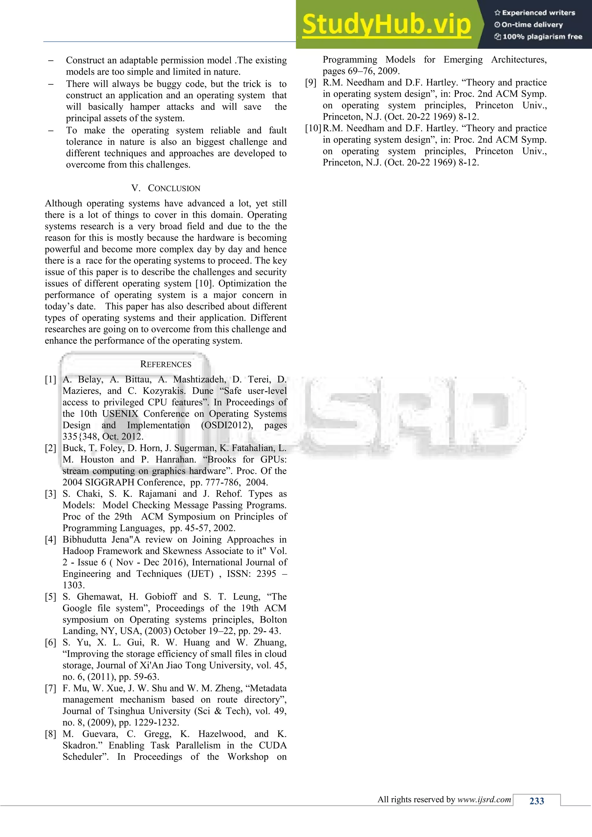 A Survey on Operating System Challenges and Security Issues Associate to it
(IJSRD/Vol. 4/Issue 11/2017/065)
All rights reserved by www.ijsrd.com 233
 Construct an adaptable permission model .The existing
models are too simple and limited in nature.
 There will always be buggy code, but the trick is to
construct an application and an operating system that
will basically hamper attacks and will save the
principal assets of the system.
 To make the operating system reliable and fault
tolerance in nature is also an biggest challenge and
different techniques and approaches are developed to
overcome from this challenges.
V. CONCLUSION
Although operating systems have advanced a lot, yet still
there is a lot of things to cover in this domain. Operating
systems research is a very broad field and due to the the
reason for this is mostly because the hardware is becoming
powerful and become more complex day by day and hence
there is a race for the operating systems to proceed. The key
issue of this paper is to describe the challenges and security
issues of different operating system [10]. Optimization the
performance of operating system is a major concern in
today’s date. This paper has also described about different
types of operating systems and their application. Different
researches are going on to overcome from this challenge and
enhance the performance of the operating system.
REFERENCES
[1] A. Belay, A. Bittau, A. Mashtizadeh, D. Terei, D.
Mazieres, and C. Kozyrakis. Dune “Safe user-level
access to privileged CPU features”. In Proceedings of
the 10th USENIX Conference on Operating Systems
Design and Implementation (OSDI2012), pages
335{348, Oct. 2012.
[2] Buck, T. Foley, D. Horn, J. Sugerman, K. Fatahalian, L.
M. Houston and P. Hanrahan. “Brooks for GPUs:
stream computing on graphics hardware”. Proc. Of the
2004 SIGGRAPH Conference, pp. 777-786, 2004.
[3] S. Chaki, S. K. Rajamani and J. Rehof. Types as
Models: Model Checking Message Passing Programs.
Proc of the 29th ACM Symposium on Principles of
Programming Languages, pp. 45-57, 2002.
[4] Bibhudutta Jena"A review on Joining Approaches in
Hadoop Framework and Skewness Associate to it" Vol.
2 - Issue 6 ( Nov - Dec 2016), International Journal of
Engineering and Techniques (IJET) , ISSN: 2395 –
1303.
[5] S. Ghemawat, H. Gobioff and S. T. Leung, “The
Google file system”, Proceedings of the 19th ACM
symposium on Operating systems principles, Bolton
Landing, NY, USA, (2003) October 19–22, pp. 29- 43.
[6] S. Yu, X. L. Gui, R. W. Huang and W. Zhuang,
“Improving the storage efficiency of small files in cloud
storage, Journal of Xi'An Jiao Tong University, vol. 45,
no. 6, (2011), pp. 59-63.
[7] F. Mu, W. Xue, J. W. Shu and W. M. Zheng, “Metadata
management mechanism based on route directory”,
Journal of Tsinghua University (Sci & Tech), vol. 49,
no. 8, (2009), pp. 1229-1232.
[8] M. Guevara, C. Gregg, K. Hazelwood, and K.
Skadron.” Enabling Task Parallelism in the CUDA
Scheduler”. In Proceedings of the Workshop on
Programming Models for Emerging Architectures,
pages 69–76, 2009.
[9] R.M. Needham and D.F. Hartley. “Theory and practice
in operating system design”, in: Proc. 2nd ACM Symp.
on operating system principles, Princeton Univ.,
Princeton, N.J. (Oct. 20-22 1969) 8-12.
[10]R.M. Needham and D.F. Hartley. “Theory and practice
in operating system design”, in: Proc. 2nd ACM Symp.
on operating system principles, Princeton Univ.,
Princeton, N.J. (Oct. 20-22 1969) 8-12.
 
