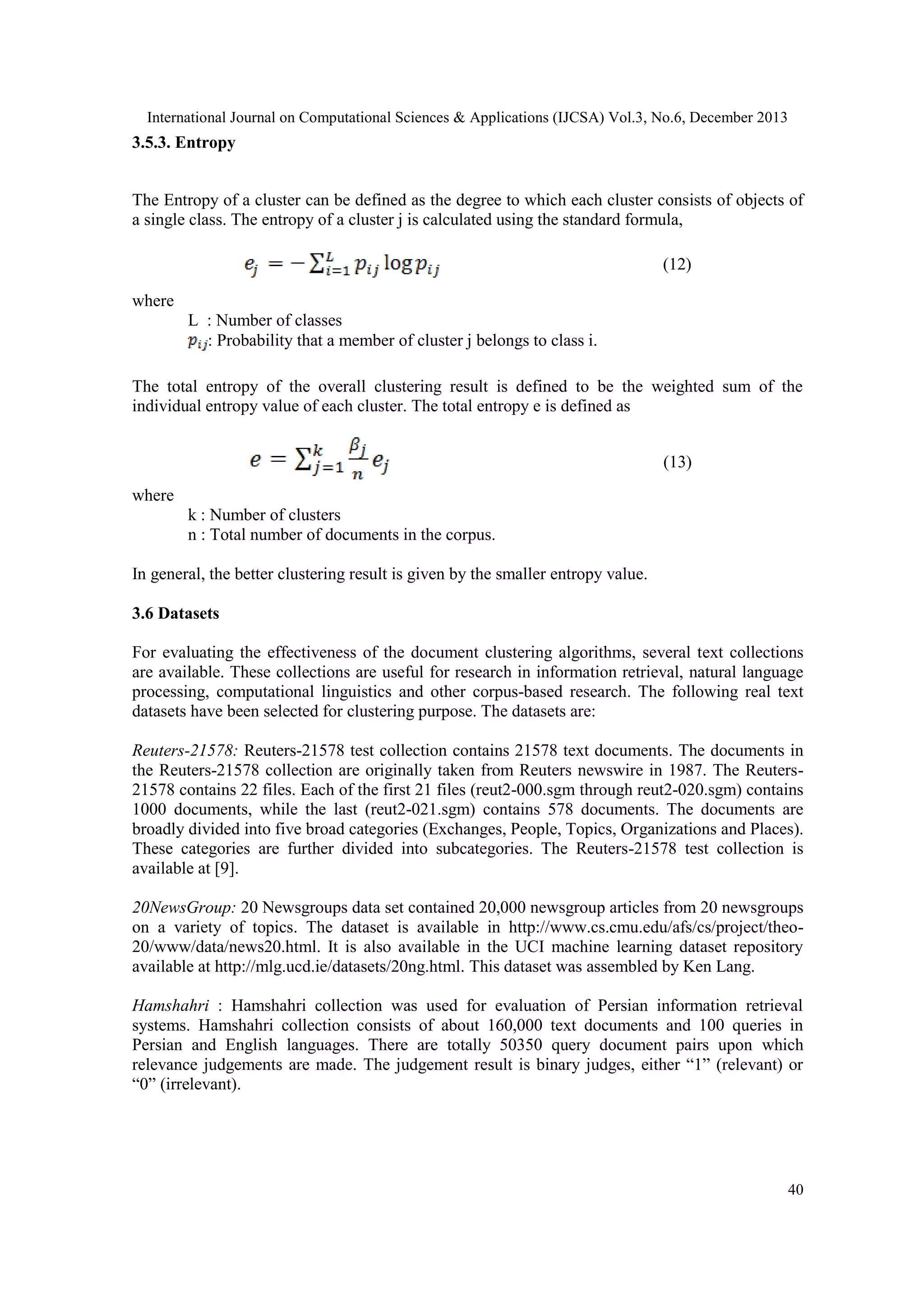 International Journal on Computational Sciences & Applications (IJCSA) Vol.3, No.6, December 2013

3.5.3. Entropy
The Entropy of a cluster can be defined as the degree to which each cluster consists of objects of
a single class. The entropy of a cluster j is calculated using the standard formula,
(12)
where
L : Number of classes
: Probability that a member of cluster j belongs to class i.
The total entropy of the overall clustering result is defined to be the weighted sum of the
individual entropy value of each cluster. The total entropy e is defined as
(13)
where
k : Number of clusters
n : Total number of documents in the corpus.
In general, the better clustering result is given by the smaller entropy value.
3.6 Datasets
For evaluating the effectiveness of the document clustering algorithms, several text collections
are available. These collections are useful for research in information retrieval, natural language
processing, computational linguistics and other corpus-based research. The following real text
datasets have been selected for clustering purpose. The datasets are:
Reuters-21578: Reuters-21578 test collection contains 21578 text documents. The documents in
the Reuters-21578 collection are originally taken from Reuters newswire in 1987. The Reuters21578 contains 22 files. Each of the first 21 files (reut2-000.sgm through reut2-020.sgm) contains
1000 documents, while the last (reut2-021.sgm) contains 578 documents. The documents are
broadly divided into five broad categories (Exchanges, People, Topics, Organizations and Places).
These categories are further divided into subcategories. The Reuters-21578 test collection is
available at [9].
20NewsGroup: 20 Newsgroups data set contained 20,000 newsgroup articles from 20 newsgroups
on a variety of topics. The dataset is available in http://www.cs.cmu.edu/afs/cs/project/theo20/www/data/news20.html. It is also available in the UCI machine learning dataset repository
available at http://mlg.ucd.ie/datasets/20ng.html. This dataset was assembled by Ken Lang.
Hamshahri : Hamshahri collection was used for evaluation of Persian information retrieval
systems. Hamshahri collection consists of about 160,000 text documents and 100 queries in
Persian and English languages. There are totally 50350 query document pairs upon which
relevance judgements are made. The judgement result is binary judges, either ―1‖ (relevant) or
―0‖ (irrelevant).

40

 