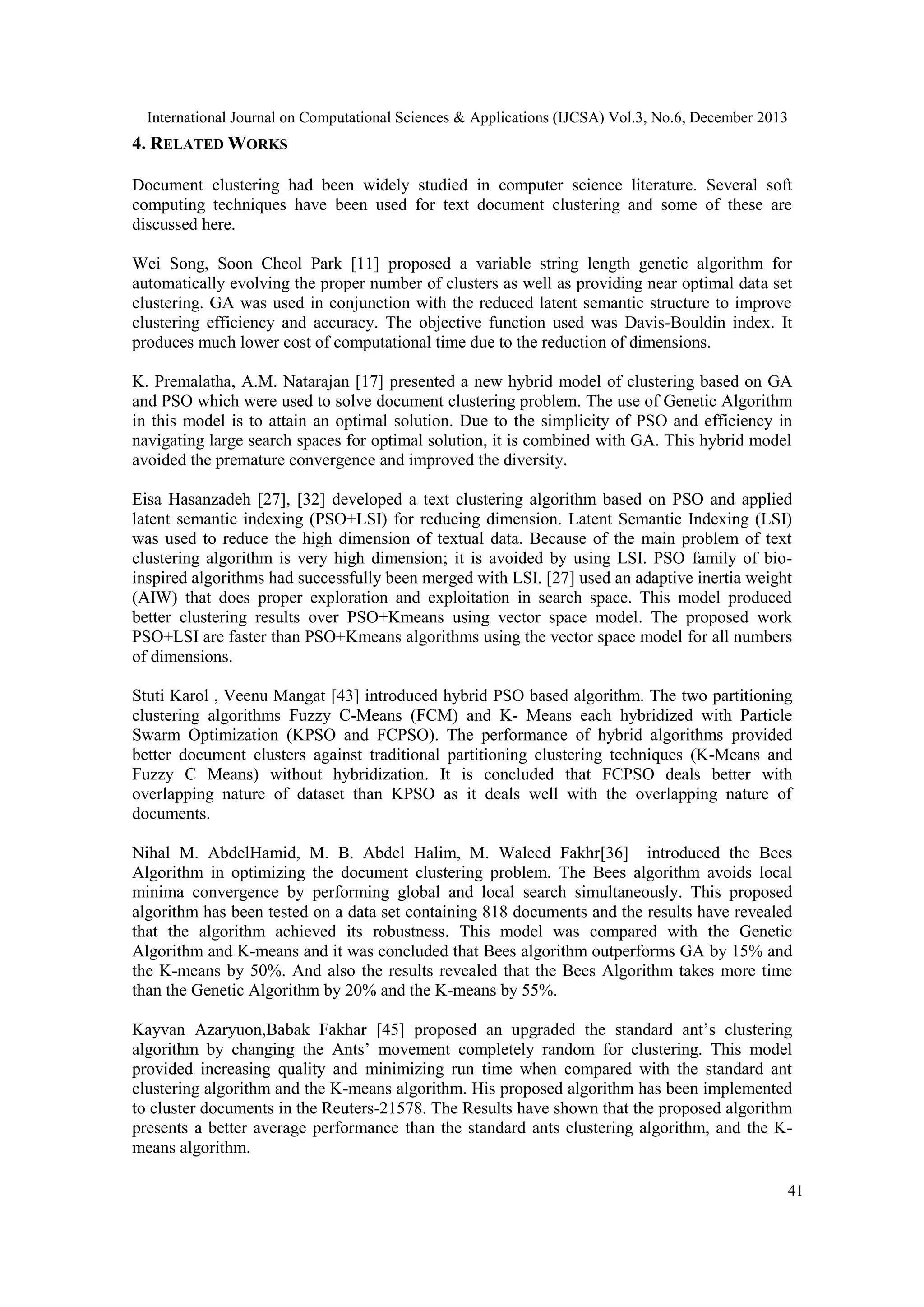 International Journal on Computational Sciences & Applications (IJCSA) Vol.3, No.6, December 2013

4. RELATED WORKS
Document clustering had been widely studied in computer science literature. Several soft
computing techniques have been used for text document clustering and some of these are
discussed here.
Wei Song, Soon Cheol Park [11] proposed a variable string length genetic algorithm for
automatically evolving the proper number of clusters as well as providing near optimal data set
clustering. GA was used in conjunction with the reduced latent semantic structure to improve
clustering efficiency and accuracy. The objective function used was Davis-Bouldin index. It
produces much lower cost of computational time due to the reduction of dimensions.
K. Premalatha, A.M. Natarajan [17] presented a new hybrid model of clustering based on GA
and PSO which were used to solve document clustering problem. The use of Genetic Algorithm
in this model is to attain an optimal solution. Due to the simplicity of PSO and efficiency in
navigating large search spaces for optimal solution, it is combined with GA. This hybrid model
avoided the premature convergence and improved the diversity.
Eisa Hasanzadeh [27], [32] developed a text clustering algorithm based on PSO and applied
latent semantic indexing (PSO+LSI) for reducing dimension. Latent Semantic Indexing (LSI)
was used to reduce the high dimension of textual data. Because of the main problem of text
clustering algorithm is very high dimension; it is avoided by using LSI. PSO family of bioinspired algorithms had successfully been merged with LSI. [27] used an adaptive inertia weight
(AIW) that does proper exploration and exploitation in search space. This model produced
better clustering results over PSO+Kmeans using vector space model. The proposed work
PSO+LSI are faster than PSO+Kmeans algorithms using the vector space model for all numbers
of dimensions.
Stuti Karol , Veenu Mangat [43] introduced hybrid PSO based algorithm. The two partitioning
clustering algorithms Fuzzy C-Means (FCM) and K- Means each hybridized with Particle
Swarm Optimization (KPSO and FCPSO). The performance of hybrid algorithms provided
better document clusters against traditional partitioning clustering techniques (K-Means and
Fuzzy C Means) without hybridization. It is concluded that FCPSO deals better with
overlapping nature of dataset than KPSO as it deals well with the overlapping nature of
documents.
Nihal M. AbdelHamid, M. B. Abdel Halim, M. Waleed Fakhr[36] introduced the Bees
Algorithm in optimizing the document clustering problem. The Bees algorithm avoids local
minima convergence by performing global and local search simultaneously. This proposed
algorithm has been tested on a data set containing 818 documents and the results have revealed
that the algorithm achieved its robustness. This model was compared with the Genetic
Algorithm and K-means and it was concluded that Bees algorithm outperforms GA by 15% and
the K-means by 50%. And also the results revealed that the Bees Algorithm takes more time
than the Genetic Algorithm by 20% and the K-means by 55%.
Kayvan Azaryuon,Babak Fakhar [45] proposed an upgraded the standard ant’s clustering
algorithm by changing the Ants’ movement completely random for clustering. This model
provided increasing quality and minimizing run time when compared with the standard ant
clustering algorithm and the K-means algorithm. His proposed algorithm has been implemented
to cluster documents in the Reuters-21578. The Results have shown that the proposed algorithm
presents a better average performance than the standard ants clustering algorithm, and the Kmeans algorithm.
41

 