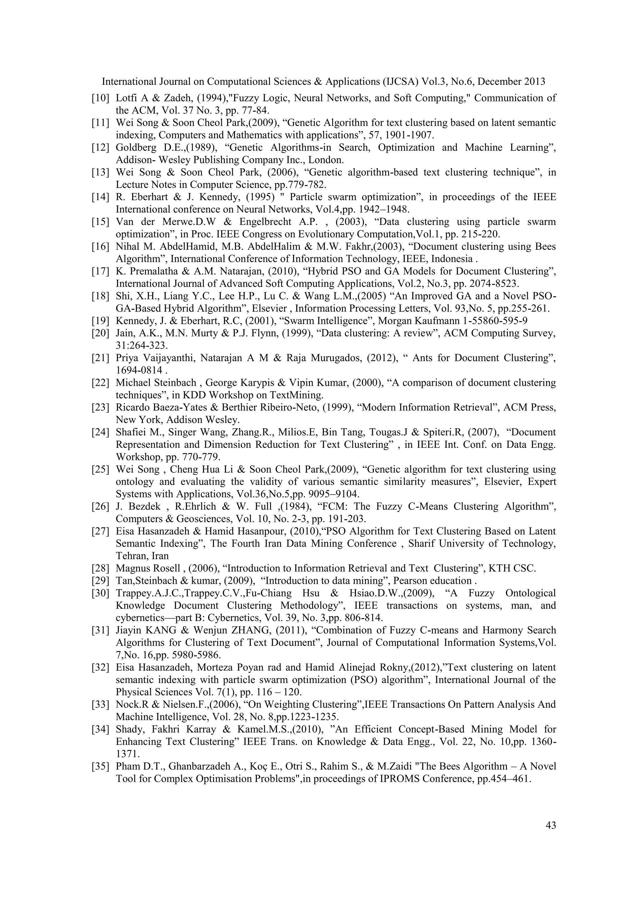 International Journal on Computational Sciences & Applications (IJCSA) Vol.3, No.6, December 2013
[10] Lotfi A & Zadeh, (1994),"Fuzzy Logic, Neural Networks, and Soft Computing," Communication of
the ACM, Vol. 37 No. 3, pp. 77-84.
[11] Wei Song & Soon Cheol Park,(2009), ―Genetic Algorithm for text clustering based on latent semantic
indexing, Computers and Mathematics with applications‖, 57, 1901-1907.
[12] Goldberg D.E.,(1989), ―Genetic Algorithms-in Search, Optimization and Machine Learning‖,
Addison- Wesley Publishing Company Inc., London.
[13] Wei Song & Soon Cheol Park, (2006), ―Genetic algorithm-based text clustering technique‖, in
Lecture Notes in Computer Science, pp.779-782.
[14] R. Eberhart & J. Kennedy, (1995) " Particle swarm optimization‖, in proceedings of the IEEE
International conference on Neural Networks, Vol.4,pp. 1942–1948.
[15] Van der Merwe.D.W & Engelbrecht A.P. , (2003), ―Data clustering using particle swarm
optimization‖, in Proc. IEEE Congress on Evolutionary Computation,Vol.1, pp. 215-220.
[16] Nihal M. AbdelHamid, M.B. AbdelHalim & M.W. Fakhr,(2003), ―Document clustering using Bees
Algorithm‖, International Conference of Information Technology, IEEE, Indonesia .
[17] K. Premalatha & A.M. Natarajan, (2010), ―Hybrid PSO and GA Models for Document Clustering‖,
International Journal of Advanced Soft Computing Applications, Vol.2, No.3, pp. 2074-8523.
[18] Shi, X.H., Liang Y.C., Lee H.P., Lu C. & Wang L.M.,(2005) ―An Improved GA and a Novel PSOGA-Based Hybrid Algorithm‖, Elsevier , Information Processing Letters, Vol. 93,No. 5, pp.255-261.
[19] Kennedy, J. & Eberhart, R.C, (2001), ―Swarm Intelligence‖, Morgan Kaufmann 1-55860-595-9
[20] Jain, A.K., M.N. Murty & P.J. Flynn, (1999), ―Data clustering: A review‖, ACM Computing Survey,
31:264-323.
[21] Priya Vaijayanthi, Natarajan A M & Raja Murugados, (2012), ― Ants for Document Clustering‖,
1694-0814 .
[22] Michael Steinbach , George Karypis & Vipin Kumar, (2000), ―A comparison of document clustering
techniques‖, in KDD Workshop on TextMining.
[23] Ricardo Baeza-Yates & Berthier Ribeiro-Neto, (1999), ―Modern Information Retrieval‖, ACM Press,
New York, Addison Wesley.
[24] Shafiei M., Singer Wang, Zhang.R., Milios.E, Bin Tang, Tougas.J & Spiteri.R, (2007), ―Document
Representation and Dimension Reduction for Text Clustering‖ , in IEEE Int. Conf. on Data Engg.
Workshop, pp. 770-779.
[25] Wei Song , Cheng Hua Li & Soon Cheol Park,(2009), ―Genetic algorithm for text clustering using
ontology and evaluating the validity of various semantic similarity measures‖, Elsevier, Expert
Systems with Applications, Vol.36,No.5,pp. 9095–9104.
[26] J. Bezdek , R.Ehrlich & W. Full ,(1984), ―FCM: The Fuzzy C-Means Clustering Algorithm‖,
Computers & Geosciences, Vol. 10, No. 2-3, pp. 191-203.
[27] Eisa Hasanzadeh & Hamid Hasanpour, (2010),―PSO Algorithm for Text Clustering Based on Latent
Semantic Indexing‖, The Fourth Iran Data Mining Conference , Sharif University of Technology,
Tehran, Iran
[28] Magnus Rosell , (2006), ―Introduction to Information Retrieval and Text Clustering‖, KTH CSC.
[29] Tan,Steinbach & kumar, (2009), ―Introduction to data mining‖, Pearson education .
[30] Trappey.A.J.C.,Trappey.C.V.,Fu-Chiang Hsu & Hsiao.D.W.,(2009), ―A Fuzzy Ontological
Knowledge Document Clustering Methodology‖, IEEE transactions on systems, man, and
cybernetics—part B: Cybernetics, Vol. 39, No. 3,pp. 806-814.
[31] Jiayin KANG & Wenjun ZHANG, (2011), ―Combination of Fuzzy C-means and Harmony Search
Algorithms for Clustering of Text Document‖, Journal of Computational Information Systems,Vol.
7,No. 16,pp. 5980-5986.
[32] Eisa Hasanzadeh, Morteza Poyan rad and Hamid Alinejad Rokny,(2012),‖Text clustering on latent
semantic indexing with particle swarm optimization (PSO) algorithm‖, International Journal of the
Physical Sciences Vol. 7(1), pp. 116 – 120.
[33] Nock.R & Nielsen.F.,(2006), ―On Weighting Clustering‖,IEEE Transactions On Pattern Analysis And
Machine Intelligence, Vol. 28, No. 8,pp.1223-1235.
[34] Shady, Fakhri Karray & Kamel.M.S.,(2010), ‖An Efficient Concept-Based Mining Model for
Enhancing Text Clustering‖ IEEE Trans. on Knowledge & Data Engg., Vol. 22, No. 10,pp. 13601371.
[35] Pham D.T., Ghanbarzadeh A., Koç E., Otri S., Rahim S., & M.Zaidi "The Bees Algorithm – A Novel
Tool for Complex Optimisation Problems",in proceedings of IPROMS Conference, pp.454–461.

43

 