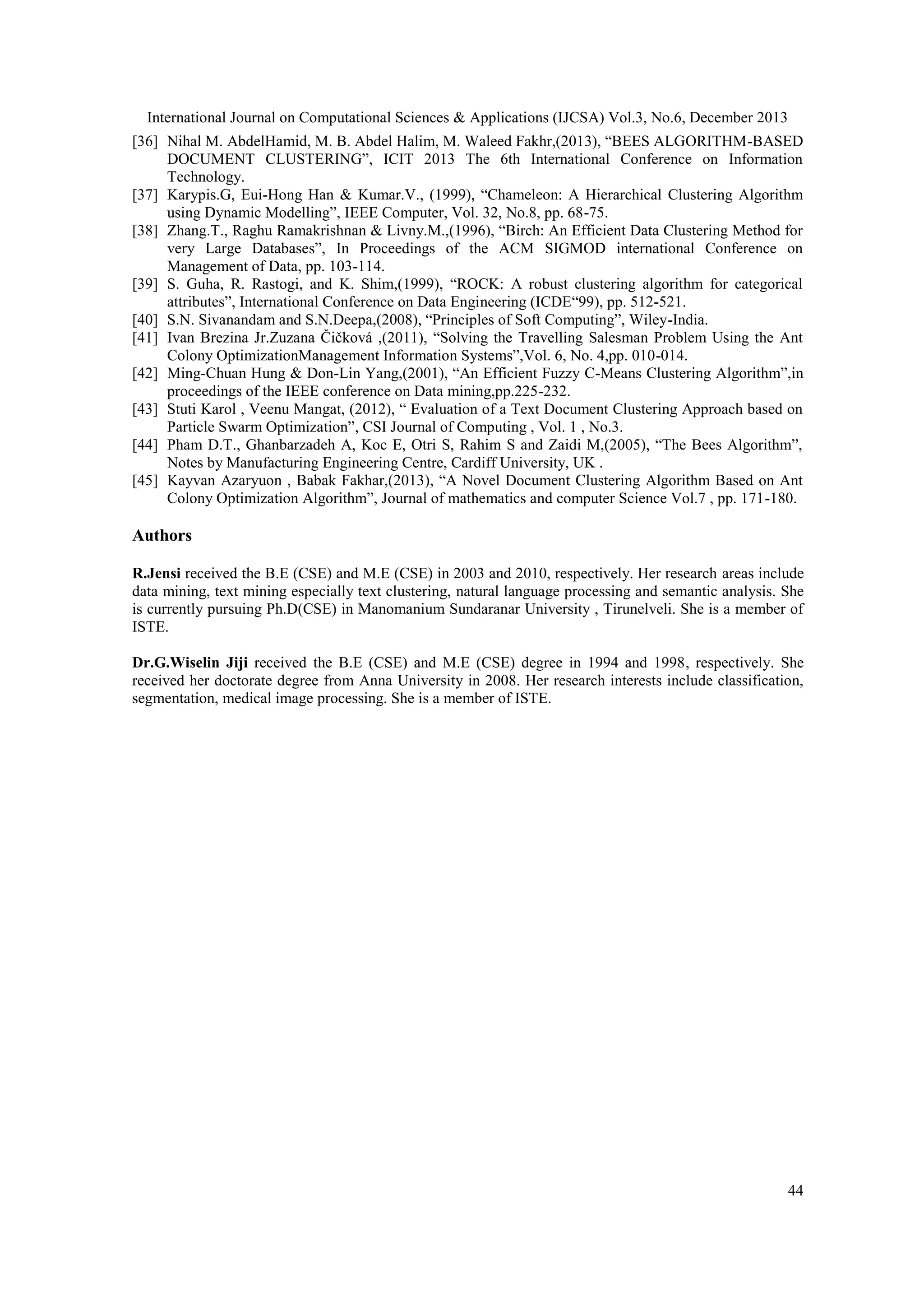 International Journal on Computational Sciences & Applications (IJCSA) Vol.3, No.6, December 2013
[36] Nihal M. AbdelHamid, M. B. Abdel Halim, M. Waleed Fakhr,(2013), ―BEES ALGORITHM-BASED
DOCUMENT CLUSTERING‖, ICIT 2013 The 6th International Conference on Information
Technology.
[37] Karypis.G, Eui-Hong Han & Kumar.V., (1999), ―Chameleon: A Hierarchical Clustering Algorithm
using Dynamic Modelling‖, IEEE Computer, Vol. 32, No.8, pp. 68-75.
[38] Zhang.T., Raghu Ramakrishnan & Livny.M.,(1996), ―Birch: An Efficient Data Clustering Method for
very Large Databases‖, In Proceedings of the ACM SIGMOD international Conference on
Management of Data, pp. 103-114.
[39] S. Guha, R. Rastogi, and K. Shim,(1999), ―ROCK: A robust clustering algorithm for categorical
attributes‖, International Conference on Data Engineering (ICDE―99), pp. 512-521.
[40] S.N. Sivanandam and S.N.Deepa,(2008), ―Principles of Soft Computing‖, Wiley-India.
[41] Ivan Brezina Jr.Zuzana Čičková ,(2011), ―Solving the Travelling Salesman Problem Using the Ant
Colony OptimizationManagement Information Systems‖,Vol. 6, No. 4,pp. 010-014.
[42] Ming-Chuan Hung & Don-Lin Yang,(2001), ―An Efficient Fuzzy C-Means Clustering Algorithm‖,in
proceedings of the IEEE conference on Data mining,pp.225-232.
[43] Stuti Karol , Veenu Mangat, (2012), ― Evaluation of a Text Document Clustering Approach based on
Particle Swarm Optimization‖, CSI Journal of Computing , Vol. 1 , No.3.
[44] Pham D.T., Ghanbarzadeh A, Koc E, Otri S, Rahim S and Zaidi M,(2005), ―The Bees Algorithm‖,
Notes by Manufacturing Engineering Centre, Cardiff University, UK .
[45] Kayvan Azaryuon , Babak Fakhar,(2013), ―A Novel Document Clustering Algorithm Based on Ant
Colony Optimization Algorithm‖, Journal of mathematics and computer Science Vol.7 , pp. 171-180.

Authors
R.Jensi received the B.E (CSE) and M.E (CSE) in 2003 and 2010, respectively. Her research areas include
data mining, text mining especially text clustering, natural language processing and semantic analysis. She
is currently pursuing Ph.D(CSE) in Manomanium Sundaranar University , Tirunelveli. She is a member of
ISTE.
Dr.G.Wiselin Jiji received the B.E (CSE) and M.E (CSE) degree in 1994 and 1998, respectively. She
received her doctorate degree from Anna University in 2008. Her research interests include classification,
segmentation, medical image processing. She is a member of ISTE.

44

 