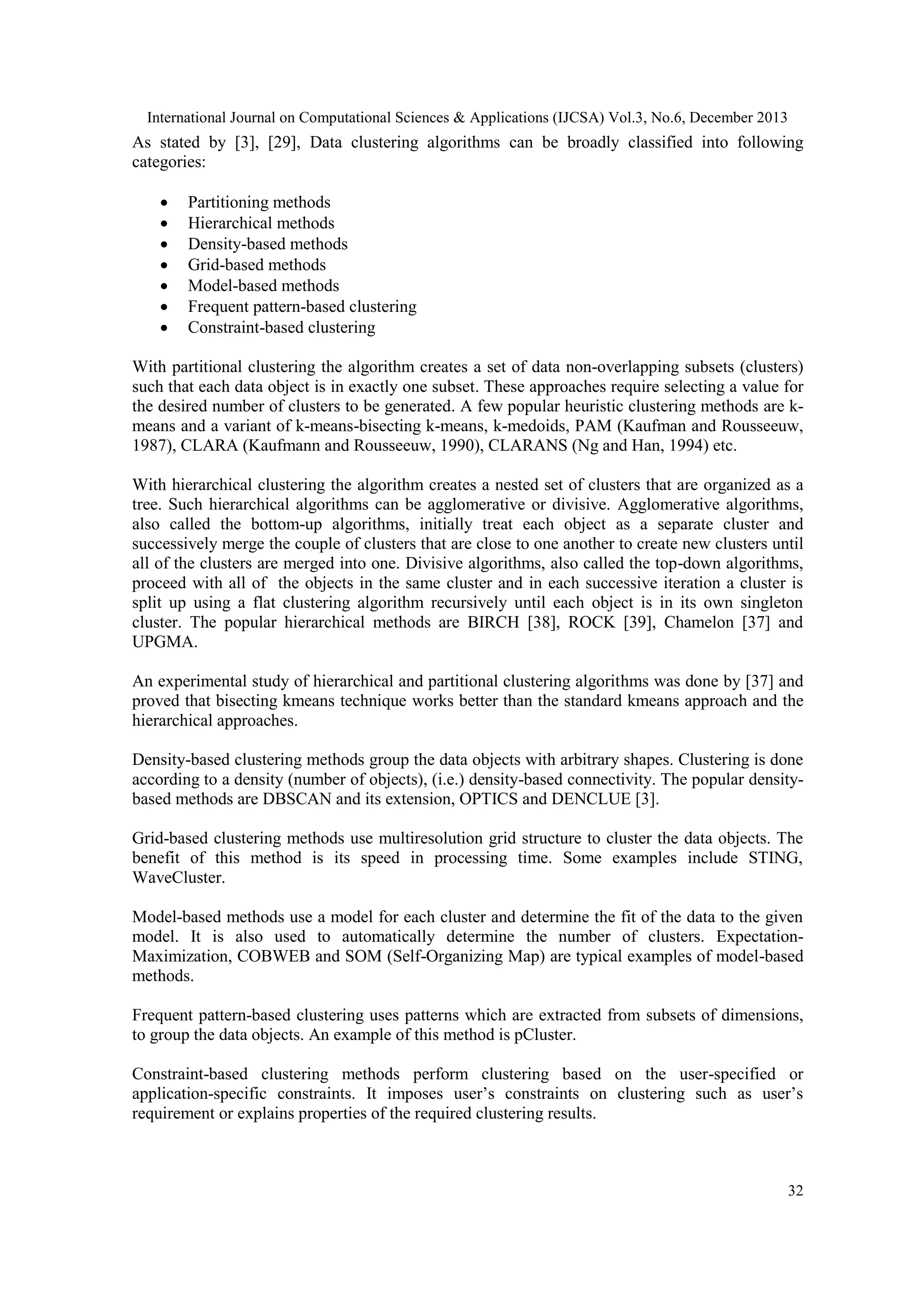 International Journal on Computational Sciences & Applications (IJCSA) Vol.3, No.6, December 2013

As stated by [3], [29], Data clustering algorithms can be broadly classified into following
categories:








Partitioning methods
Hierarchical methods
Density-based methods
Grid-based methods
Model-based methods
Frequent pattern-based clustering
Constraint-based clustering

With partitional clustering the algorithm creates a set of data non-overlapping subsets (clusters)
such that each data object is in exactly one subset. These approaches require selecting a value for
the desired number of clusters to be generated. A few popular heuristic clustering methods are kmeans and a variant of k-means-bisecting k-means, k-medoids, PAM (Kaufman and Rousseeuw,
1987), CLARA (Kaufmann and Rousseeuw, 1990), CLARANS (Ng and Han, 1994) etc.
With hierarchical clustering the algorithm creates a nested set of clusters that are organized as a
tree. Such hierarchical algorithms can be agglomerative or divisive. Agglomerative algorithms,
also called the bottom-up algorithms, initially treat each object as a separate cluster and
successively merge the couple of clusters that are close to one another to create new clusters until
all of the clusters are merged into one. Divisive algorithms, also called the top-down algorithms,
proceed with all of the objects in the same cluster and in each successive iteration a cluster is
split up using a flat clustering algorithm recursively until each object is in its own singleton
cluster. The popular hierarchical methods are BIRCH [38], ROCK [39], Chamelon [37] and
UPGMA.
An experimental study of hierarchical and partitional clustering algorithms was done by [37] and
proved that bisecting kmeans technique works better than the standard kmeans approach and the
hierarchical approaches.
Density-based clustering methods group the data objects with arbitrary shapes. Clustering is done
according to a density (number of objects), (i.e.) density-based connectivity. The popular densitybased methods are DBSCAN and its extension, OPTICS and DENCLUE [3].
Grid-based clustering methods use multiresolution grid structure to cluster the data objects. The
benefit of this method is its speed in processing time. Some examples include STING,
WaveCluster.
Model-based methods use a model for each cluster and determine the fit of the data to the given
model. It is also used to automatically determine the number of clusters. ExpectationMaximization, COBWEB and SOM (Self-Organizing Map) are typical examples of model-based
methods.
Frequent pattern-based clustering uses patterns which are extracted from subsets of dimensions,
to group the data objects. An example of this method is pCluster.
Constraint-based clustering methods perform clustering based on the user-specified or
application-specific constraints. It imposes user’s constraints on clustering such as user’s
requirement or explains properties of the required clustering results.

32

 