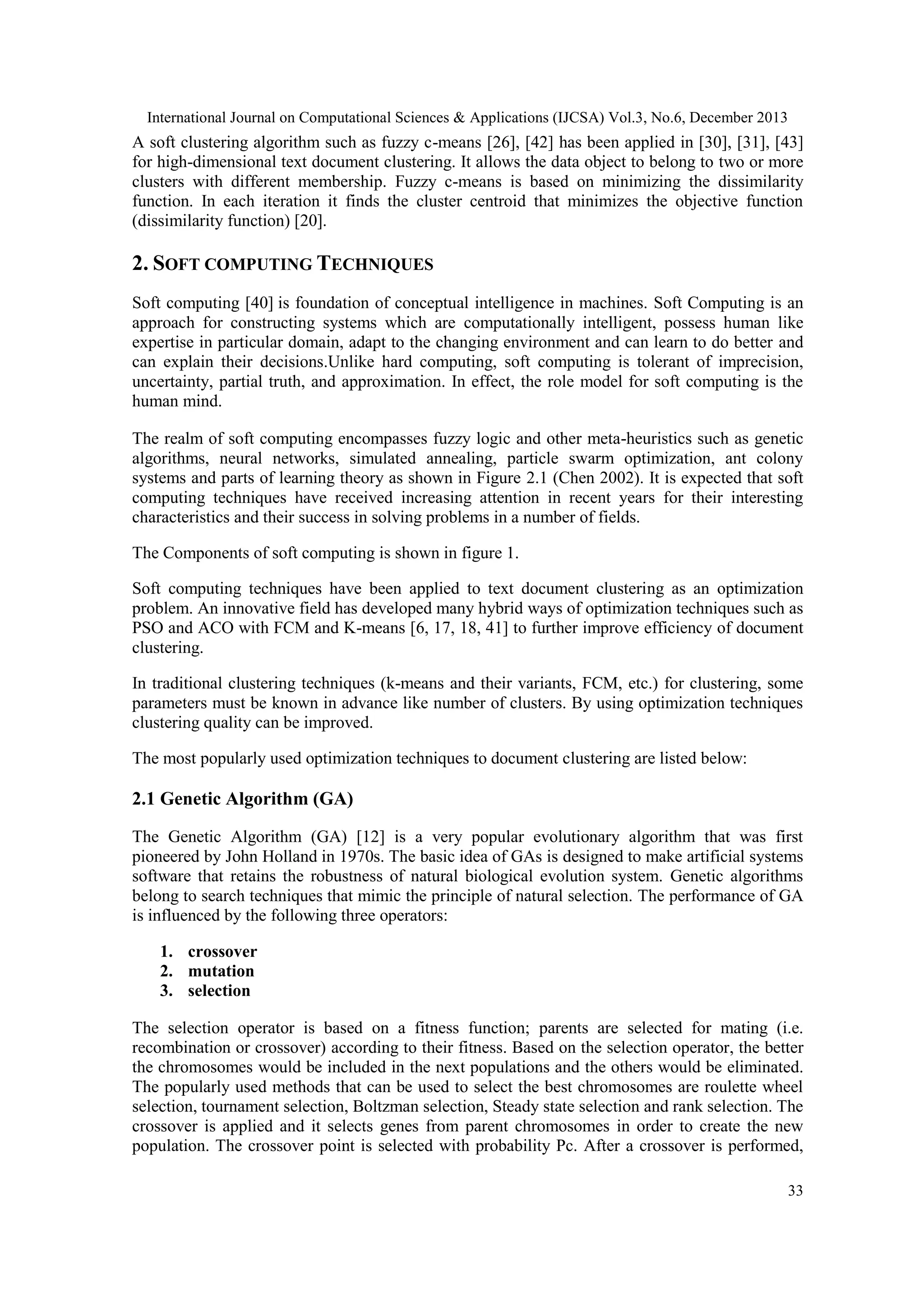 International Journal on Computational Sciences & Applications (IJCSA) Vol.3, No.6, December 2013

A soft clustering algorithm such as fuzzy c-means [26], [42] has been applied in [30], [31], [43]
for high-dimensional text document clustering. It allows the data object to belong to two or more
clusters with different membership. Fuzzy c-means is based on minimizing the dissimilarity
function. In each iteration it finds the cluster centroid that minimizes the objective function
(dissimilarity function) [20].

2. SOFT COMPUTING TECHNIQUES
Soft computing [40] is foundation of conceptual intelligence in machines. Soft Computing is an
approach for constructing systems which are computationally intelligent, possess human like
expertise in particular domain, adapt to the changing environment and can learn to do better and
can explain their decisions.Unlike hard computing, soft computing is tolerant of imprecision,
uncertainty, partial truth, and approximation. In effect, the role model for soft computing is the
human mind.
The realm of soft computing encompasses fuzzy logic and other meta-heuristics such as genetic
algorithms, neural networks, simulated annealing, particle swarm optimization, ant colony
systems and parts of learning theory as shown in Figure 2.1 (Chen 2002). It is expected that soft
computing techniques have received increasing attention in recent years for their interesting
characteristics and their success in solving problems in a number of fields.
The Components of soft computing is shown in figure 1.
Soft computing techniques have been applied to text document clustering as an optimization
problem. An innovative field has developed many hybrid ways of optimization techniques such as
PSO and ACO with FCM and K-means [6, 17, 18, 41] to further improve efficiency of document
clustering.
In traditional clustering techniques (k-means and their variants, FCM, etc.) for clustering, some
parameters must be known in advance like number of clusters. By using optimization techniques
clustering quality can be improved.
The most popularly used optimization techniques to document clustering are listed below:

2.1 Genetic Algorithm (GA)
The Genetic Algorithm (GA) [12] is a very popular evolutionary algorithm that was first
pioneered by John Holland in 1970s. The basic idea of GAs is designed to make artificial systems
software that retains the robustness of natural biological evolution system. Genetic algorithms
belong to search techniques that mimic the principle of natural selection. The performance of GA
is influenced by the following three operators:
1. crossover
2. mutation
3. selection
The selection operator is based on a fitness function; parents are selected for mating (i.e.
recombination or crossover) according to their fitness. Based on the selection operator, the better
the chromosomes would be included in the next populations and the others would be eliminated.
The popularly used methods that can be used to select the best chromosomes are roulette wheel
selection, tournament selection, Boltzman selection, Steady state selection and rank selection. The
crossover is applied and it selects genes from parent chromosomes in order to create the new
population. The crossover point is selected with probability Pc. After a crossover is performed,
33

 