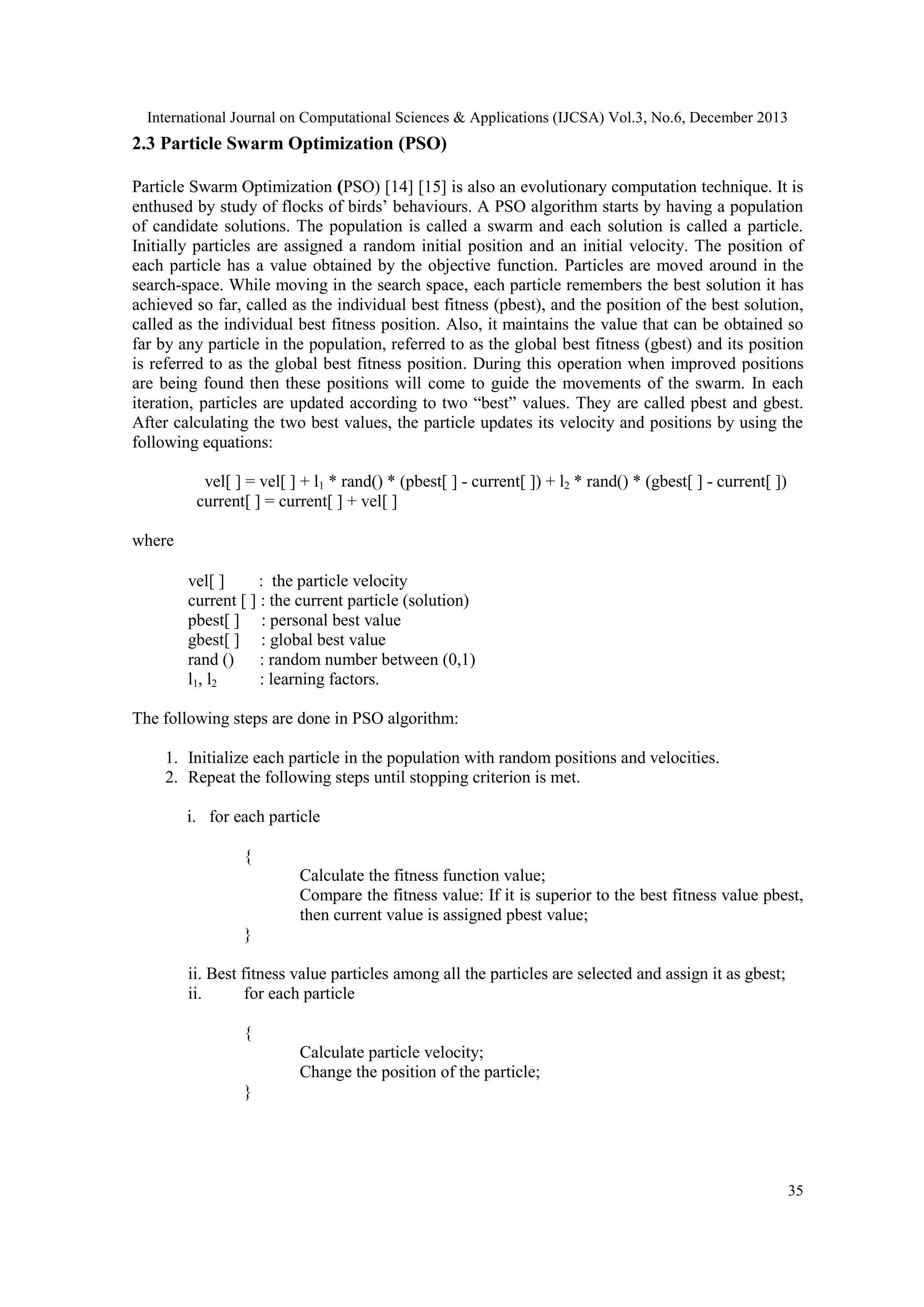 International Journal on Computational Sciences & Applications (IJCSA) Vol.3, No.6, December 2013

2.3 Particle Swarm Optimization (PSO)
Particle Swarm Optimization (PSO) [14] [15] is also an evolutionary computation technique. It is
enthused by study of flocks of birds’ behaviours. A PSO algorithm starts by having a population
of candidate solutions. The population is called a swarm and each solution is called a particle.
Initially particles are assigned a random initial position and an initial velocity. The position of
each particle has a value obtained by the objective function. Particles are moved around in the
search-space. While moving in the search space, each particle remembers the best solution it has
achieved so far, called as the individual best fitness (pbest), and the position of the best solution,
called as the individual best fitness position. Also, it maintains the value that can be obtained so
far by any particle in the population, referred to as the global best fitness (gbest) and its position
is referred to as the global best fitness position. During this operation when improved positions
are being found then these positions will come to guide the movements of the swarm. In each
iteration, particles are updated according to two ―best‖ values. They are called pbest and gbest.
After calculating the two best values, the particle updates its velocity and positions by using the
following equations:
vel[ ] = vel[ ] + l1 * rand() * (pbest[ ] - current[ ]) + l2 * rand() * (gbest[ ] - current[ ])
current[ ] = current[ ] + vel[ ]
where
vel[ ]
: the particle velocity
current [ ] : the current particle (solution)
pbest[ ] : personal best value
gbest[ ] : global best value
rand () : random number between (0,1)
l1, l2
: learning factors.
The following steps are done in PSO algorithm:
1. Initialize each particle in the population with random positions and velocities.
2. Repeat the following steps until stopping criterion is met.
i. for each particle
{
Calculate the fitness function value;
Compare the fitness value: If it is superior to the best fitness value pbest,
then current value is assigned pbest value;
}
ii. Best fitness value particles among all the particles are selected and assign it as gbest;
ii.
for each particle
{
Calculate particle velocity;
Change the position of the particle;
}

35

 