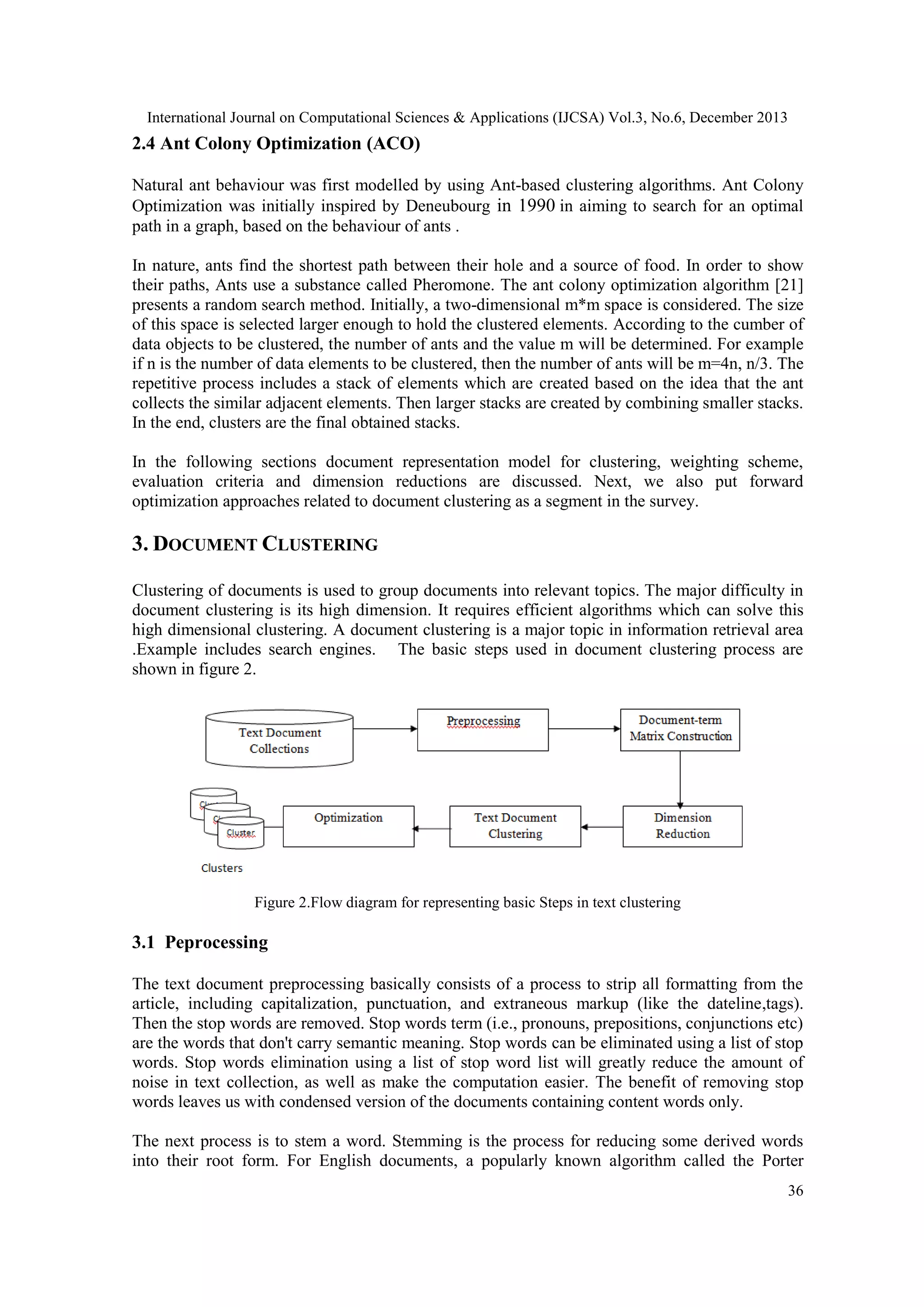 International Journal on Computational Sciences & Applications (IJCSA) Vol.3, No.6, December 2013

2.4 Ant Colony Optimization (ACO)
Natural ant behaviour was first modelled by using Ant-based clustering algorithms. Ant Colony
Optimization was initially inspired by Deneubourg in 1990 in aiming to search for an optimal
path in a graph, based on the behaviour of ants .
In nature, ants find the shortest path between their hole and a source of food. In order to show
their paths, Ants use a substance called Pheromone. The ant colony optimization algorithm [21]
presents a random search method. Initially, a two-dimensional m*m space is considered. The size
of this space is selected larger enough to hold the clustered elements. According to the cumber of
data objects to be clustered, the number of ants and the value m will be determined. For example
if n is the number of data elements to be clustered, then the number of ants will be m=4n, n/3. The
repetitive process includes a stack of elements which are created based on the idea that the ant
collects the similar adjacent elements. Then larger stacks are created by combining smaller stacks.
In the end, clusters are the final obtained stacks.
In the following sections document representation model for clustering, weighting scheme,
evaluation criteria and dimension reductions are discussed. Next, we also put forward
optimization approaches related to document clustering as a segment in the survey.

3. DOCUMENT CLUSTERING
Clustering of documents is used to group documents into relevant topics. The major difficulty in
document clustering is its high dimension. It requires efficient algorithms which can solve this
high dimensional clustering. A document clustering is a major topic in information retrieval area
.Example includes search engines. The basic steps used in document clustering process are
shown in figure 2.

Figure 2.Flow diagram for representing basic Steps in text clustering

3.1 Peprocessing
The text document preprocessing basically consists of a process to strip all formatting from the
article, including capitalization, punctuation, and extraneous markup (like the dateline,tags).
Then the stop words are removed. Stop words term (i.e., pronouns, prepositions, conjunctions etc)
are the words that don't carry semantic meaning. Stop words can be eliminated using a list of stop
words. Stop words elimination using a list of stop word list will greatly reduce the amount of
noise in text collection, as well as make the computation easier. The benefit of removing stop
words leaves us with condensed version of the documents containing content words only.
The next process is to stem a word. Stemming is the process for reducing some derived words
into their root form. For English documents, a popularly known algorithm called the Porter
36

 