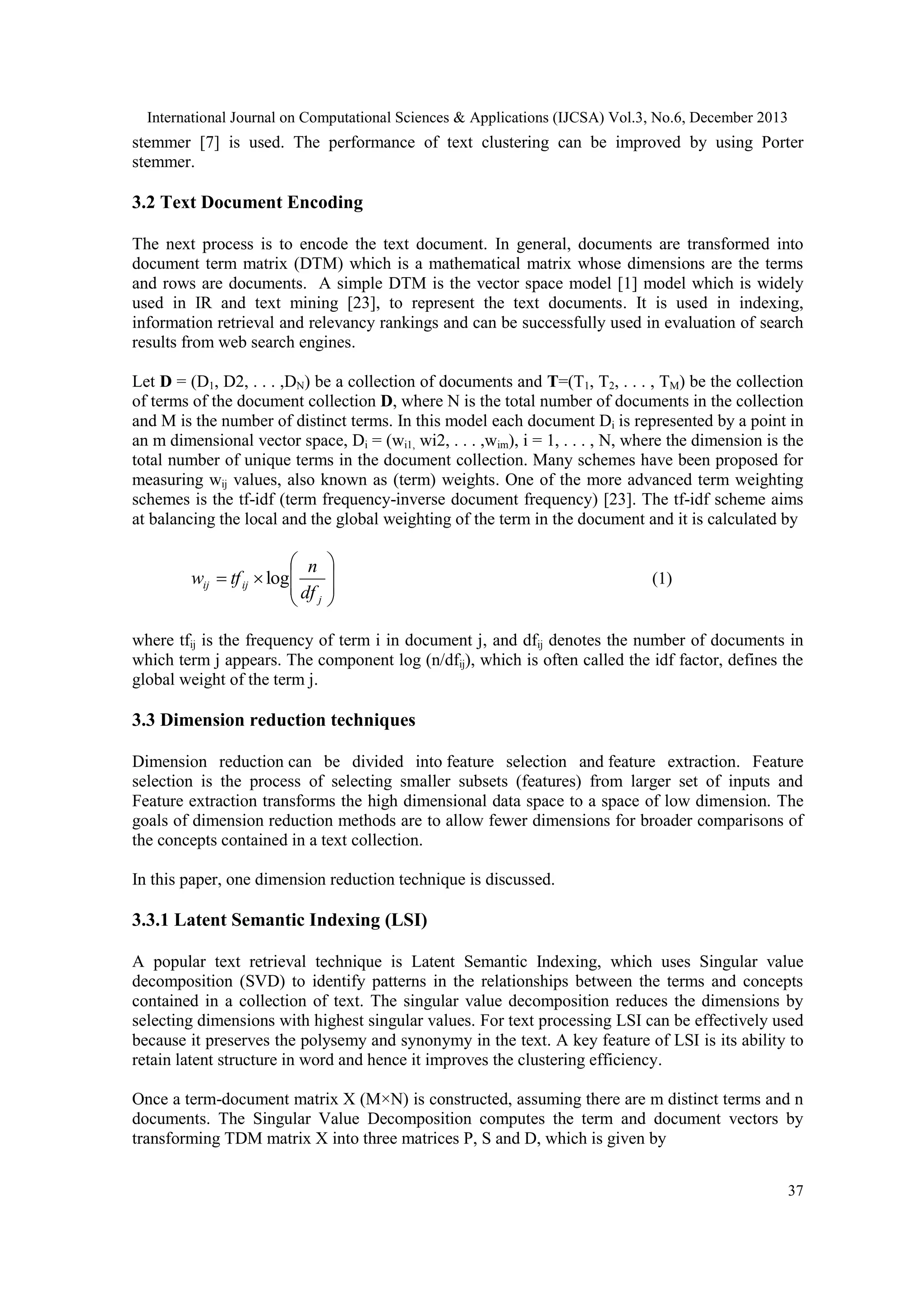International Journal on Computational Sciences & Applications (IJCSA) Vol.3, No.6, December 2013

stemmer [7] is used. The performance of text clustering can be improved by using Porter
stemmer.

3.2 Text Document Encoding
The next process is to encode the text document. In general, documents are transformed into
document term matrix (DTM) which is a mathematical matrix whose dimensions are the terms
and rows are documents. A simple DTM is the vector space model [1] model which is widely
used in IR and text mining [23], to represent the text documents. It is used in indexing,
information retrieval and relevancy rankings and can be successfully used in evaluation of search
results from web search engines.
Let D = (D1, D2, . . . ,DN) be a collection of documents and T=(T1, T2, . . . , TM) be the collection
of terms of the document collection D, where N is the total number of documents in the collection
and M is the number of distinct terms. In this model each document Di is represented by a point in
an m dimensional vector space, Di = (wi1, wi2, . . . ,wim), i = 1, . . . , N, where the dimension is the
total number of unique terms in the document collection. Many schemes have been proposed for
measuring wij values, also known as (term) weights. One of the more advanced term weighting
schemes is the tf-idf (term frequency-inverse document frequency) [23]. The tf-idf scheme aims
at balancing the local and the global weighting of the term in the document and it is calculated by

 n
wij  tf ij  log
 df
 j






(1)

where tfij is the frequency of term i in document j, and dfij denotes the number of documents in
which term j appears. The component log (n/dfij), which is often called the idf factor, defines the
global weight of the term j.

3.3 Dimension reduction techniques
Dimension reduction can be divided into feature selection and feature extraction. Feature
selection is the process of selecting smaller subsets (features) from larger set of inputs and
Feature extraction transforms the high dimensional data space to a space of low dimension. The
goals of dimension reduction methods are to allow fewer dimensions for broader comparisons of
the concepts contained in a text collection.
In this paper, one dimension reduction technique is discussed.

3.3.1 Latent Semantic Indexing (LSI)
A popular text retrieval technique is Latent Semantic Indexing, which uses Singular value
decomposition (SVD) to identify patterns in the relationships between the terms and concepts
contained in a collection of text. The singular value decomposition reduces the dimensions by
selecting dimensions with highest singular values. For text processing LSI can be effectively used
because it preserves the polysemy and synonymy in the text. A key feature of LSI is its ability to
retain latent structure in word and hence it improves the clustering efficiency.
Once a term-document matrix X (M×N) is constructed, assuming there are m distinct terms and n
documents. The Singular Value Decomposition computes the term and document vectors by
transforming TDM matrix X into three matrices P, S and D, which is given by
37

 