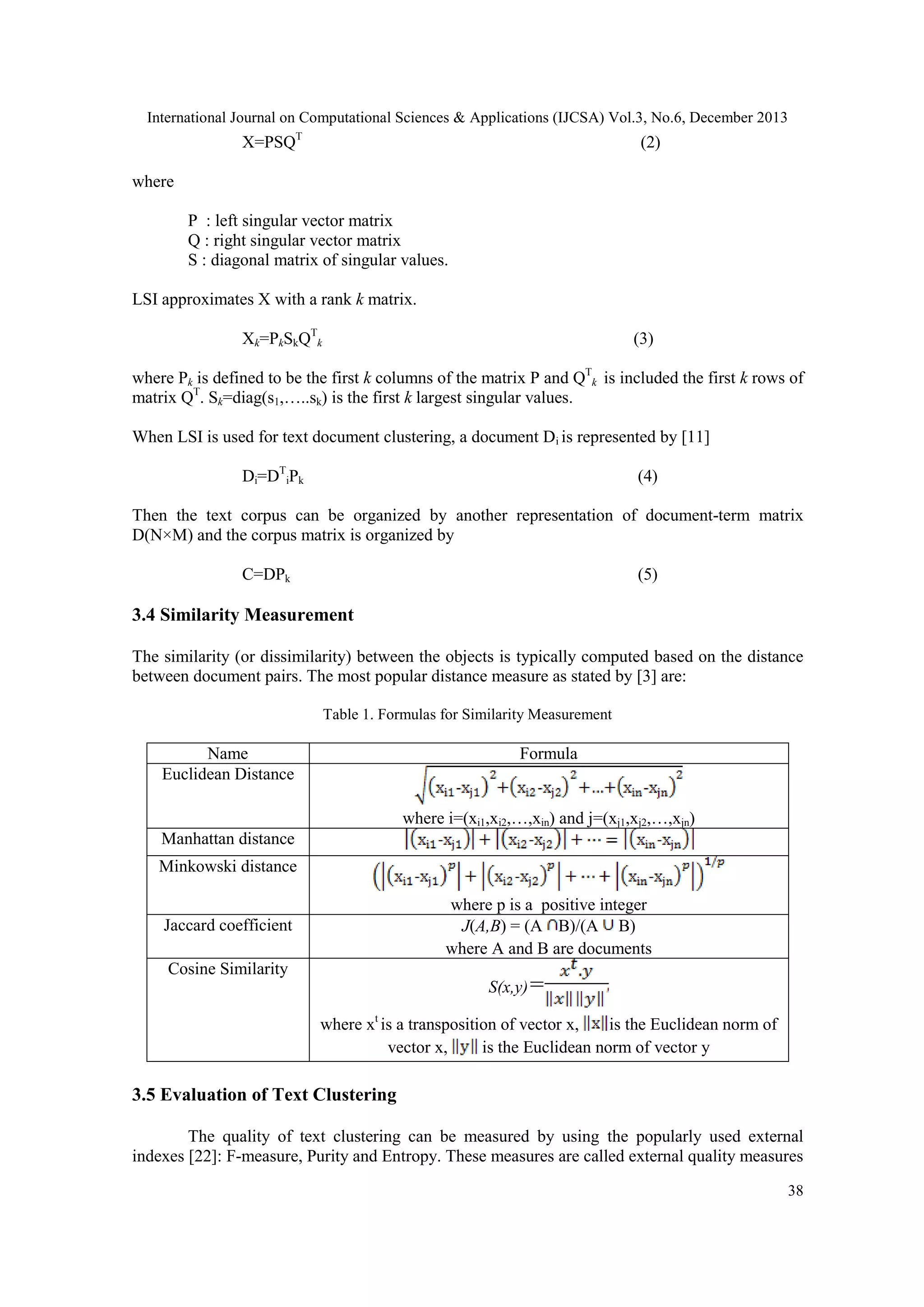 International Journal on Computational Sciences & Applications (IJCSA) Vol.3, No.6, December 2013

X=PSQT

(2)

where
P : left singular vector matrix
Q : right singular vector matrix
S : diagonal matrix of singular values.
LSI approximates X with a rank k matrix.
Xk=PkSkQTk

(3)

where Pk is defined to be the first k columns of the matrix P and QTk is included the first k rows of
matrix QT. Sk=diag(s1,…..sk) is the first k largest singular values.
When LSI is used for text document clustering, a document Di is represented by [11]
Di=DTiPk

(4)

Then the text corpus can be organized by another representation of document-term matrix
D(N×M) and the corpus matrix is organized by
C=DPk

(5)

3.4 Similarity Measurement
The similarity (or dissimilarity) between the objects is typically computed based on the distance
between document pairs. The most popular distance measure as stated by [3] are:
Table 1. Formulas for Similarity Measurement

Name
Euclidean Distance

Formula

where i=(xi1,xi2,…,xin) and j=(xj1,xj2,…,xjn)
Manhattan distance
Minkowski distance
where p is a positive integer
J(A,B) = (A B)/(A B)
where A and B are documents

Jaccard coefficient
Cosine Similarity

S(x,y)=
where xt is a transposition of vector x,
is the Euclidean norm of
vector x,
is the Euclidean norm of vector y

3.5 Evaluation of Text Clustering
The quality of text clustering can be measured by using the popularly used external
indexes [22]: F-measure, Purity and Entropy. These measures are called external quality measures
38

 