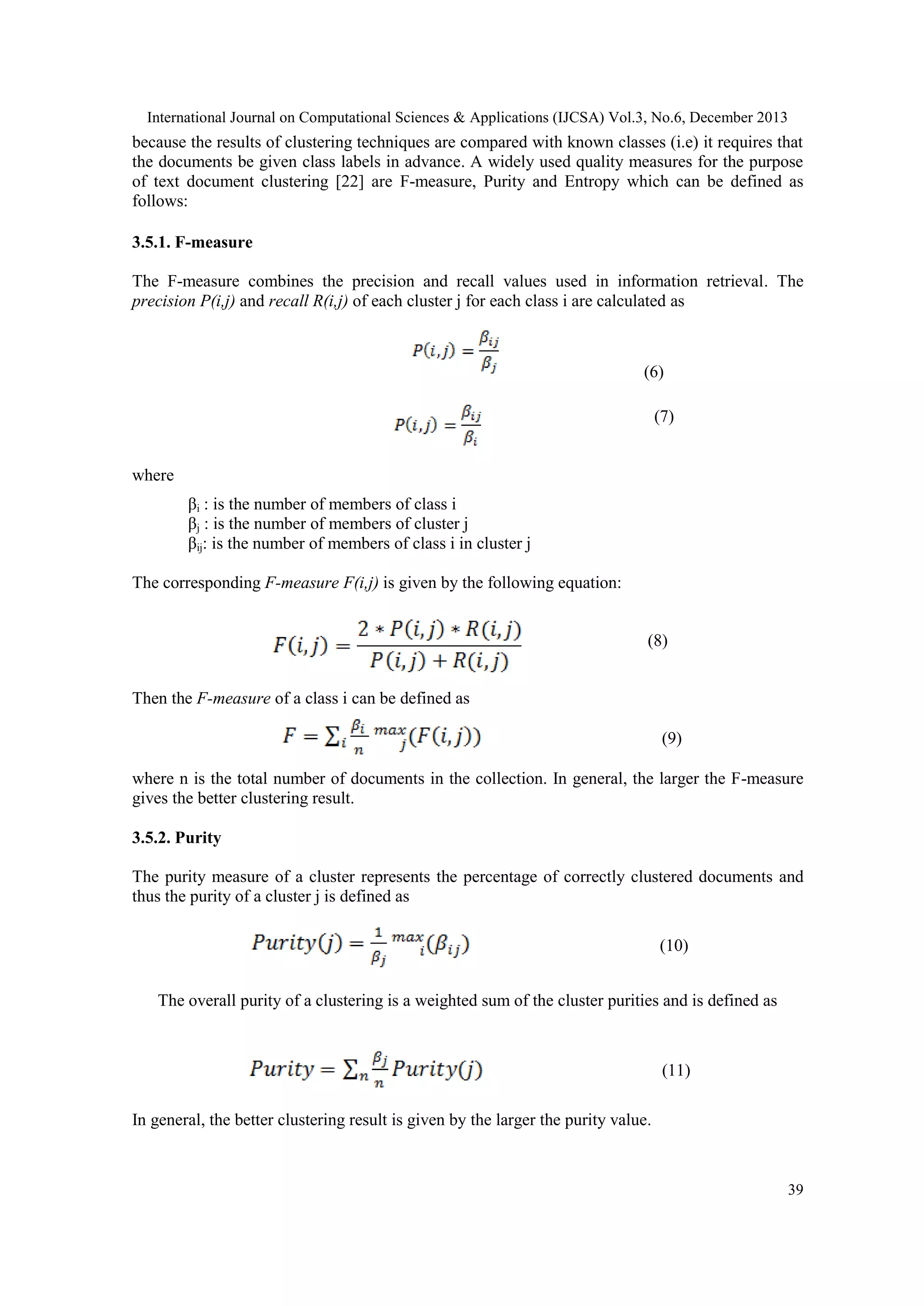 International Journal on Computational Sciences & Applications (IJCSA) Vol.3, No.6, December 2013

because the results of clustering techniques are compared with known classes (i.e) it requires that
the documents be given class labels in advance. A widely used quality measures for the purpose
of text document clustering [22] are F-measure, Purity and Entropy which can be defined as
follows:
3.5.1. F-measure
The F-measure combines the precision and recall values used in information retrieval. The
precision P(i,j) and recall R(i,j) of each cluster j for each class i are calculated as

(6)
(7)

where
βi : is the number of members of class i
βj : is the number of members of cluster j
βij: is the number of members of class i in cluster j
The corresponding F-measure F(i,j) is given by the following equation:
(8)
Then the F-measure of a class i can be defined as
(9)
where n is the total number of documents in the collection. In general, the larger the F-measure
gives the better clustering result.
3.5.2. Purity
The purity measure of a cluster represents the percentage of correctly clustered documents and
thus the purity of a cluster j is defined as
(10)
The overall purity of a clustering is a weighted sum of the cluster purities and is defined as

(11)
In general, the better clustering result is given by the larger the purity value.

39

 