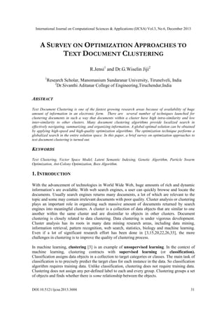 International Journal on Computational Sciences & Applications (IJCSA) Vol.3, No.6, December 2013

A SURVEY ON OPTIMIZATION APPROACHES TO
TEXT DOCUMENT CLUSTERING
R.Jensi1 and Dr.G.Wiselin Jiji2
1

Research Scholar, Manomanium Sundaranar University, Tirunelveli, India
2
Dr.Sivanthi Aditanar College of Engineering,Tiruchendur,India

ABSTRACT
Text Document Clustering is one of the fastest growing research areas because of availability of huge
amount of information in an electronic form. There are several number of techniques launched for
clustering documents in such a way that documents within a cluster have high intra-similarity and low
inter-similarity to other clusters. Many document clustering algorithms provide localized search in
effectively navigating, summarizing, and organizing information. A global optimal solution can be obtained
by applying high-speed and high-quality optimization algorithms. The optimization technique performs a
globalized search in the entire solution space. In this paper, a brief survey on optimization approaches to
text document clustering is turned out.

KEYWORDS
Text Clustering, Vector Space Model, Latent Semantic Indexing, Genetic Algorithm, Particle Swarm
Optimization, Ant-Colony Optimization, Bees Algorithm.

1. INTRODUCTION
With the advancement of technologies in World Wide Web, huge amounts of rich and dynamic
information’s are available. With web search engines, a user can quickly browse and locate the
documents. Usually search engines returns many documents, a lot of which are relevant to the
topic and some may contain irrelevant documents with poor quality. Cluster analysis or clustering
plays an important role in organizing such massive amount of documents returned by search
engines into meaningful clusters. A cluster is a collection of data objects that are similar to one
another within the same cluster and are dissimilar to objects in other clusters. Document
clustering is closely related to data clustering. Data clustering is under vigorous development.
Cluster analysis has its roots in many data mining research areas, including data mining,
information retrieval, pattern recognition, web search, statistics, biology and machine learning.
Even if a lot of significant research effort has been done in [3,15,20,22,26,33], the more
challenges in clustering is to improve the quality of clustering process.
In machine learning, clustering [3] is an example of unsupervised learning. In the context of
machine learning, clustering contracts with supervised learning (or classification).
Classification assigns data objects in a collection to target categories or classes. The main task of
classification is to precisely predict the target class for each instance in the data. So classification
algorithm requires training data. Unlike classification, clustering does not require training data.
Clustering does not assign any per-defined label to each and every group. Clustering groups a set
of objects and finds whether there is some relationship between the objects.
DOI:10.5121/ijcsa.2013.3604

31

 
