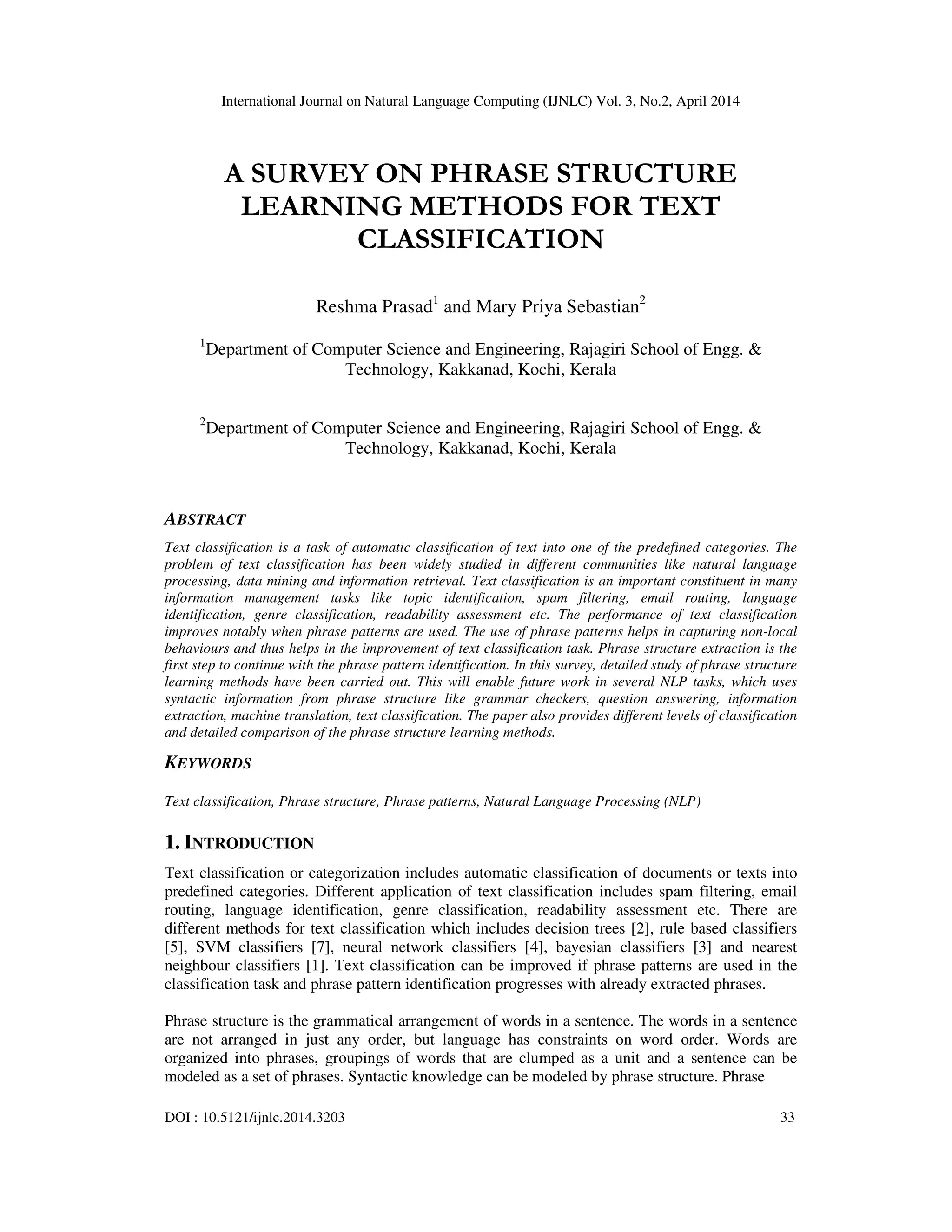 International Journal on Natural Language Computing (IJNLC) Vol. 3, No.2, April 2014 DOI : 10.5121/ijnlc.2014.3203 33 A SURVEY ON PHRASE STRUCTURE LEARNING METHODS FOR TEXT CLASSIFICATION Reshma Prasad1 and Mary Priya Sebastian2 1 Department of Computer Science and Engineering, Rajagiri School of Engg. & Technology, Kakkanad, Kochi, Kerala 2 Department of Computer Science and Engineering, Rajagiri School of Engg. & Technology, Kakkanad, Kochi, Kerala ABSTRACT Text classification is a task of automatic classification of text into one of the predefined categories. The problem of text classification has been widely studied in different communities like natural language processing, data mining and information retrieval. Text classification is an important constituent in many information management tasks like topic identification, spam filtering, email routing, language identification, genre classification, readability assessment etc. The performance of text classification improves notably when phrase patterns are used. The use of phrase patterns helps in capturing non-local behaviours and thus helps in the improvement of text classification task. Phrase structure extraction is the first step to continue with the phrase pattern identification. In this survey, detailed study of phrase structure learning methods have been carried out. This will enable future work in several NLP tasks, which uses syntactic information from phrase structure like grammar checkers, question answering, information extraction, machine translation, text classification. The paper also provides different levels of classification and detailed comparison of the phrase structure learning methods. KEYWORDS Text classification, Phrase structure, Phrase patterns, Natural Language Processing (NLP) 1. INTRODUCTION Text classification or categorization includes automatic classification of documents or texts into predefined categories. Different application of text classification includes spam filtering, email routing, language identification, genre classification, readability assessment etc. There are different methods for text classification which includes decision trees [2], rule based classifiers [5], SVM classifiers [7], neural network classifiers [4], bayesian classifiers [3] and nearest neighbour classifiers [1]. Text classification can be improved if phrase patterns are used in the classification task and phrase pattern identification progresses with already extracted phrases. Phrase structure is the grammatical arrangement of words in a sentence. The words in a sentence are not arranged in just any order, but language has constraints on word order. Words are organized into phrases, groupings of words that are clumped as a unit and a sentence can be modeled as a set of phrases. Syntactic knowledge can be modeled by phrase structure. Phrase 