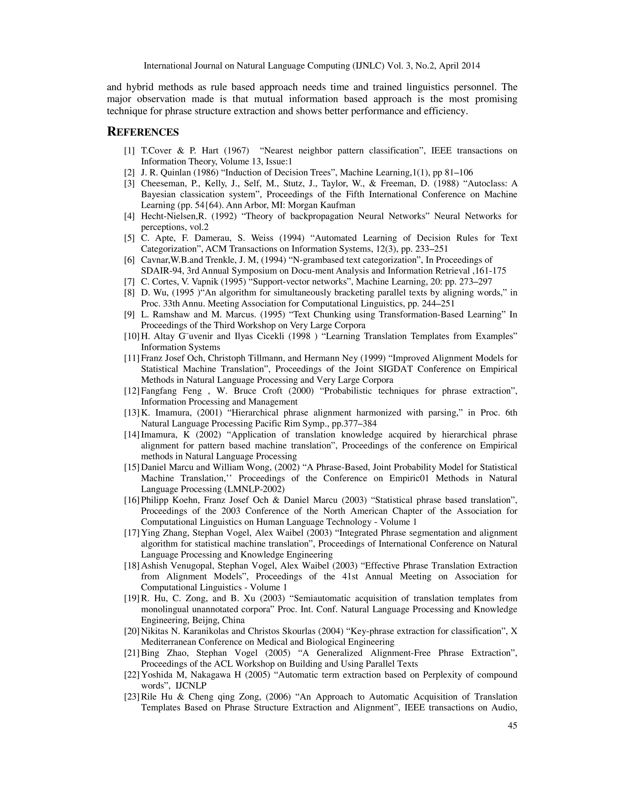 International Journal on Natural Language Computing (IJNLC) Vol. 3, No.2, April 2014 45 and hybrid methods as rule based approach needs time and trained linguistics personnel. The major observation made is that mutual information based approach is the most promising technique for phrase structure extraction and shows better performance and efficiency. REFERENCES [1] T.Cover & P. Hart (1967) “Nearest neighbor pattern classification”, IEEE transactions on Information Theory, Volume 13, Issue:1 [2] J. R. Quinlan (1986) “Induction of Decision Trees”, Machine Learning,1(1), pp 81–106 [3] Cheeseman, P., Kelly, J., Self, M., Stutz, J., Taylor, W., & Freeman, D. (1988) “Autoclass: A Bayesian classication system”, Proceedings of the Fifth International Conference on Machine Learning (pp. 54{64). Ann Arbor, MI: Morgan Kaufman [4] Hecht-Nielsen,R. (1992) “Theory of backpropagation Neural Networks” Neural Networks for perceptions, vol.2 [5] C. Apte, F. Damerau, S. Weiss (1994) “Automated Learning of Decision Rules for Text Categorization”, ACM Transactions on Information Systems, 12(3), pp. 233–251 [6] Cavnar,W.B.and Trenkle, J. M, (1994) “N-grambased text categorization”, In Proceedings of SDAIR-94, 3rd Annual Symposium on Docu-ment Analysis and Information Retrieval ,161-175 [7] C. Cortes, V. Vapnik (1995) “Support-vector networks”, Machine Learning, 20: pp. 273–297 [8] D. Wu, (1995 )“An algorithm for simultaneously bracketing parallel texts by aligning words,” in Proc. 33th Annu. Meeting Association for Computational Linguistics, pp. 244–251 [9] L. Ramshaw and M. Marcus. (1995) “Text Chunking using Transformation-Based Learning” In Proceedings of the Third Workshop on Very Large Corpora [10]H. Altay G¨uvenir and Ilyas Cicekli (1998 ) “Learning Translation Templates from Examples” Information Systems [11]Franz Josef Och, Christoph Tillmann, and Hermann Ney (1999) “Improved Alignment Models for Statistical Machine Translation”, Proceedings of the Joint SIGDAT Conference on Empirical Methods in Natural Language Processing and Very Large Corpora [12]Fangfang Feng , W. Bruce Croft (2000) “Probabilistic techniques for phrase extraction”, Information Processing and Management [13]K. Imamura, (2001) “Hierarchical phrase alignment harmonized with parsing,” in Proc. 6th Natural Language Processing Pacific Rim Symp., pp.377–384 [14]Imamura, K (2002) “Application of translation knowledge acquired by hierarchical phrase alignment for pattern based machine translation”, Proceedings of the conference on Empirical methods in Natural Language Processing [15]Daniel Marcu and William Wong, (2002) “A Phrase-Based, Joint Probability Model for Statistical Machine Translation,’’ Proceedings of the Conference on Empiric01 Methods in Natural Language Processing (LMNLP-2002) [16]Philipp Koehn, Franz Josef Och & Daniel Marcu (2003) “Statistical phrase based translation”, Proceedings of the 2003 Conference of the North American Chapter of the Association for Computational Linguistics on Human Language Technology - Volume 1 [17]Ying Zhang, Stephan Vogel, Alex Waibel (2003) “Integrated Phrase segmentation and alignment algorithm for statistical machine translation”, Proceedings of International Conference on Natural Language Processing and Knowledge Engineering [18]Ashish Venugopal, Stephan Vogel, Alex Waibel (2003) “Effective Phrase Translation Extraction from Alignment Models”, Proceedings of the 41st Annual Meeting on Association for Computational Linguistics - Volume 1 [19]R. Hu, C. Zong, and B. Xu (2003) “Semiautomatic acquisition of translation templates from monolingual unannotated corpora” Proc. Int. Conf. Natural Language Processing and Knowledge Engineering, Beijng, China [20]Nikitas N. Karanikolas and Christos Skourlas (2004) “Key-phrase extraction for classification”, X Mediterranean Conference on Medical and Biological Engineering [21]Bing Zhao, Stephan Vogel (2005) “A Generalized Alignment-Free Phrase Extraction”, Proceedings of the ACL Workshop on Building and Using Parallel Texts [22]Yoshida M, Nakagawa H (2005) “Automatic term extraction based on Perplexity of compound words”, IJCNLP [23]Rile Hu & Cheng qing Zong, (2006) “An Approach to Automatic Acquisition of Translation Templates Based on Phrase Structure Extraction and Alignment”, IEEE transactions on Audio, 