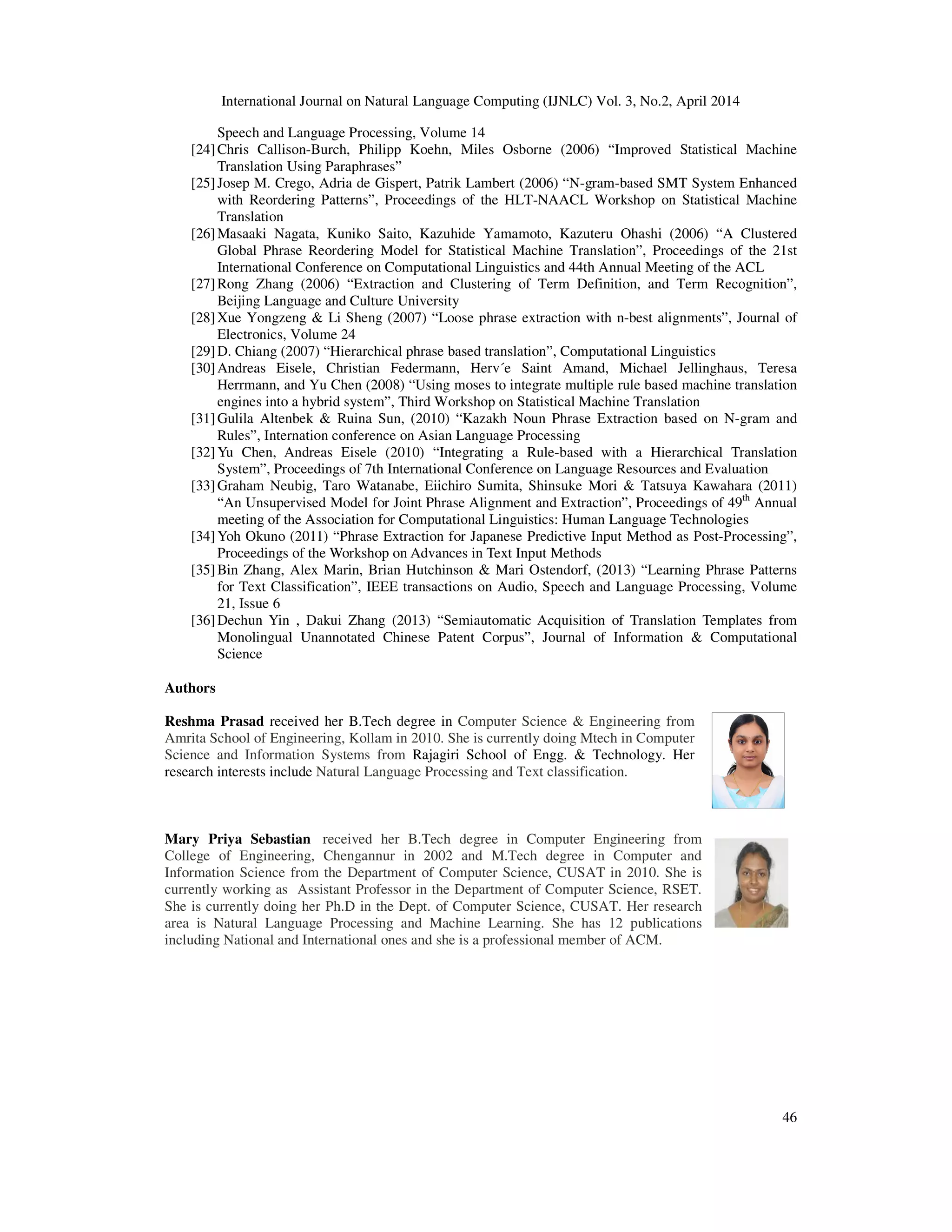 International Journal on Natural Language Computing (IJNLC) Vol. 3, No.2, April 2014 46 Speech and Language Processing, Volume 14 [24]Chris Callison-Burch, Philipp Koehn, Miles Osborne (2006) “Improved Statistical Machine Translation Using Paraphrases” [25]Josep M. Crego, Adria de Gispert, Patrik Lambert (2006) “N-gram-based SMT System Enhanced with Reordering Patterns”, Proceedings of the HLT-NAACL Workshop on Statistical Machine Translation [26]Masaaki Nagata, Kuniko Saito, Kazuhide Yamamoto, Kazuteru Ohashi (2006) “A Clustered Global Phrase Reordering Model for Statistical Machine Translation”, Proceedings of the 21st International Conference on Computational Linguistics and 44th Annual Meeting of the ACL [27]Rong Zhang (2006) “Extraction and Clustering of Term Definition, and Term Recognition”, Beijing Language and Culture University [28]Xue Yongzeng & Li Sheng (2007) “Loose phrase extraction with n-best alignments”, Journal of Electronics, Volume 24 [29]D. Chiang (2007) “Hierarchical phrase based translation”, Computational Linguistics [30]Andreas Eisele, Christian Federmann, Herv´e Saint Amand, Michael Jellinghaus, Teresa Herrmann, and Yu Chen (2008) “Using moses to integrate multiple rule based machine translation engines into a hybrid system”, Third Workshop on Statistical Machine Translation [31]Gulila Altenbek & Ruina Sun, (2010) “Kazakh Noun Phrase Extraction based on N-gram and Rules”, Internation conference on Asian Language Processing [32]Yu Chen, Andreas Eisele (2010) “Integrating a Rule-based with a Hierarchical Translation System”, Proceedings of 7th International Conference on Language Resources and Evaluation [33]Graham Neubig, Taro Watanabe, Eiichiro Sumita, Shinsuke Mori & Tatsuya Kawahara (2011) “An Unsupervised Model for Joint Phrase Alignment and Extraction”, Proceedings of 49th Annual meeting of the Association for Computational Linguistics: Human Language Technologies [34]Yoh Okuno (2011) “Phrase Extraction for Japanese Predictive Input Method as Post-Processing”, Proceedings of the Workshop on Advances in Text Input Methods [35]Bin Zhang, Alex Marin, Brian Hutchinson & Mari Ostendorf, (2013) “Learning Phrase Patterns for Text Classification”, IEEE transactions on Audio, Speech and Language Processing, Volume 21, Issue 6 [36]Dechun Yin , Dakui Zhang (2013) “Semiautomatic Acquisition of Translation Templates from Monolingual Unannotated Chinese Patent Corpus”, Journal of Information & Computational Science Authors Reshma Prasad received her B.Tech degree in Computer Science & Engineering from Amrita School of Engineering, Kollam in 2010. She is currently doing Mtech in Computer Science and Information Systems from Rajagiri School of Engg. & Technology. Her research interests include Natural Language Processing and Text classification. Mary Priya Sebastian received her B.Tech degree in Computer Engineering from College of Engineering, Chengannur in 2002 and M.Tech degree in Computer and Information Science from the Department of Computer Science, CUSAT in 2010. She is currently working as Assistant Professor in the Department of Computer Science, RSET. She is currently doing her Ph.D in the Dept. of Computer Science, CUSAT. Her research area is Natural Language Processing and Machine Learning. She has 12 publications including National and International ones and she is a professional member of ACM. 
