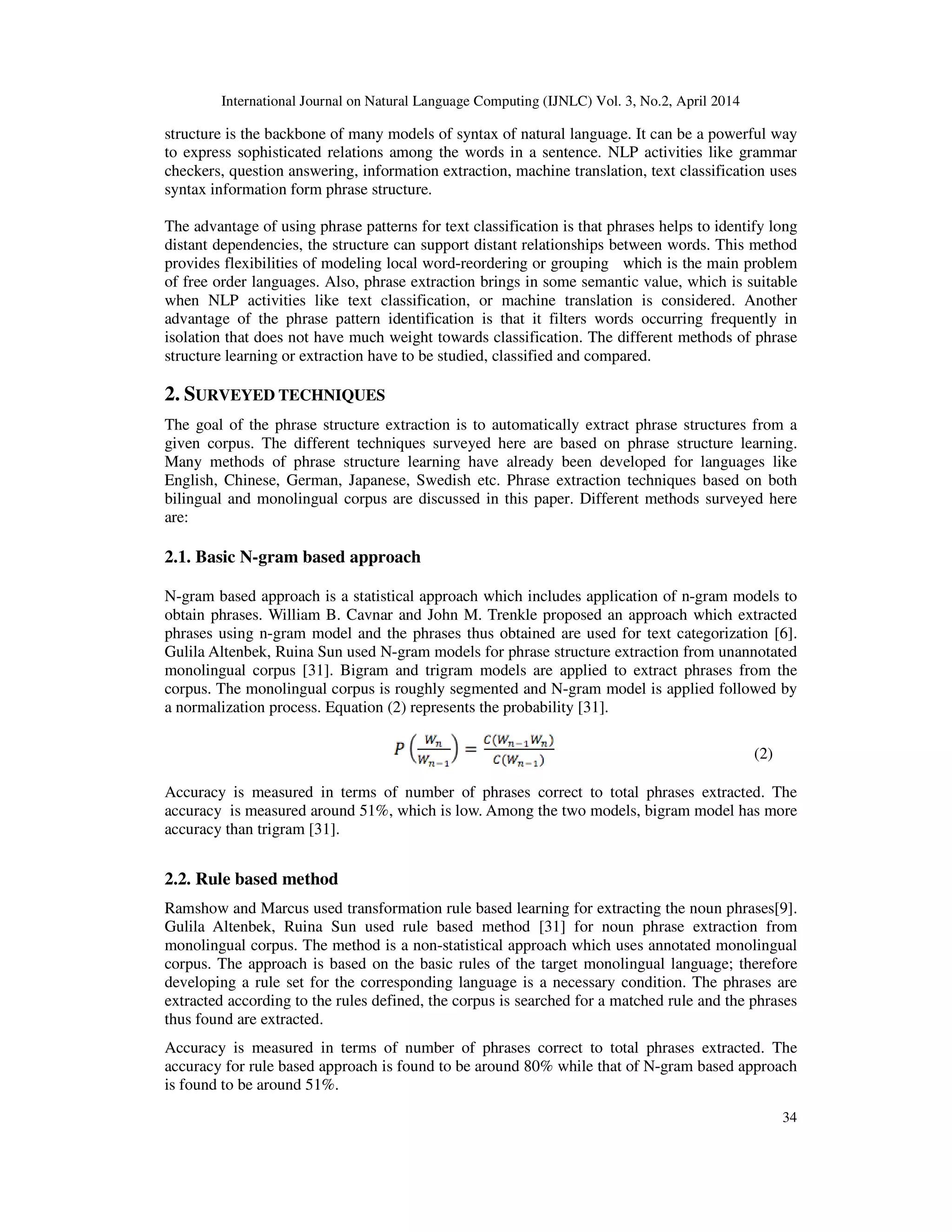International Journal on Natural Language Computing (IJNLC) Vol. 3, No.2, April 2014 34 structure is the backbone of many models of syntax of natural language. It can be a powerful way to express sophisticated relations among the words in a sentence. NLP activities like grammar checkers, question answering, information extraction, machine translation, text classification uses syntax information form phrase structure. The advantage of using phrase patterns for text classification is that phrases helps to identify long distant dependencies, the structure can support distant relationships between words. This method provides flexibilities of modeling local word-reordering or grouping which is the main problem of free order languages. Also, phrase extraction brings in some semantic value, which is suitable when NLP activities like text classification, or machine translation is considered. Another advantage of the phrase pattern identification is that it filters words occurring frequently in isolation that does not have much weight towards classification. The different methods of phrase structure learning or extraction have to be studied, classified and compared. 2. SURVEYED TECHNIQUES The goal of the phrase structure extraction is to automatically extract phrase structures from a given corpus. The different techniques surveyed here are based on phrase structure learning. Many methods of phrase structure learning have already been developed for languages like English, Chinese, German, Japanese, Swedish etc. Phrase extraction techniques based on both bilingual and monolingual corpus are discussed in this paper. Different methods surveyed here are: 2.1. Basic N-gram based approach N-gram based approach is a statistical approach which includes application of n-gram models to obtain phrases. William B. Cavnar and John M. Trenkle proposed an approach which extracted phrases using n-gram model and the phrases thus obtained are used for text categorization [6]. Gulila Altenbek, Ruina Sun used N-gram models for phrase structure extraction from unannotated monolingual corpus [31]. Bigram and trigram models are applied to extract phrases from the corpus. The monolingual corpus is roughly segmented and N-gram model is applied followed by a normalization process. Equation (2) represents the probability [31]. Accuracy is measured in terms of number of phrases correct to total phrases extracted. The accuracy is measured around 51%, which is low. Among the two models, bigram model has more accuracy than trigram [31]. 2.2. Rule based method Ramshow and Marcus used transformation rule based learning for extracting the noun phrases[9]. Gulila Altenbek, Ruina Sun used rule based method [31] for noun phrase extraction from monolingual corpus. The method is a non-statistical approach which uses annotated monolingual corpus. The approach is based on the basic rules of the target monolingual language; therefore developing a rule set for the corresponding language is a necessary condition. The phrases are extracted according to the rules defined, the corpus is searched for a matched rule and the phrases thus found are extracted. Accuracy is measured in terms of number of phrases correct to total phrases extracted. The accuracy for rule based approach is found to be around 80% while that of N-gram based approach is found to be around 51%. (2) 
