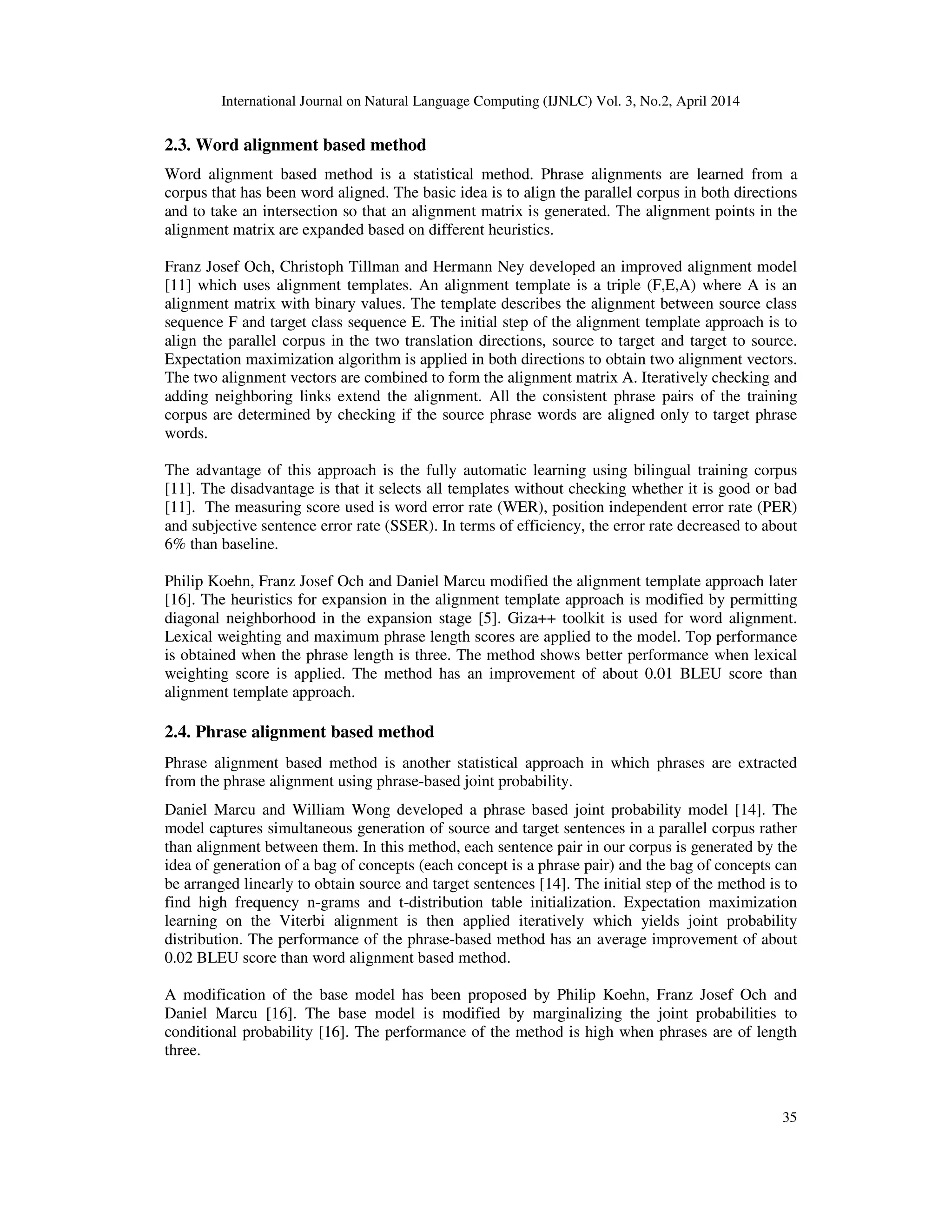 International Journal on Natural Language Computing (IJNLC) Vol. 3, No.2, April 2014 35 2.3. Word alignment based method Word alignment based method is a statistical method. Phrase alignments are learned from a corpus that has been word aligned. The basic idea is to align the parallel corpus in both directions and to take an intersection so that an alignment matrix is generated. The alignment points in the alignment matrix are expanded based on different heuristics. Franz Josef Och, Christoph Tillman and Hermann Ney developed an improved alignment model [11] which uses alignment templates. An alignment template is a triple (F,E,A) where A is an alignment matrix with binary values. The template describes the alignment between source class sequence F and target class sequence E. The initial step of the alignment template approach is to align the parallel corpus in the two translation directions, source to target and target to source. Expectation maximization algorithm is applied in both directions to obtain two alignment vectors. The two alignment vectors are combined to form the alignment matrix A. Iteratively checking and adding neighboring links extend the alignment. All the consistent phrase pairs of the training corpus are determined by checking if the source phrase words are aligned only to target phrase words. The advantage of this approach is the fully automatic learning using bilingual training corpus [11]. The disadvantage is that it selects all templates without checking whether it is good or bad [11]. The measuring score used is word error rate (WER), position independent error rate (PER) and subjective sentence error rate (SSER). In terms of efficiency, the error rate decreased to about 6% than baseline. Philip Koehn, Franz Josef Och and Daniel Marcu modified the alignment template approach later [16]. The heuristics for expansion in the alignment template approach is modified by permitting diagonal neighborhood in the expansion stage [5]. Giza++ toolkit is used for word alignment. Lexical weighting and maximum phrase length scores are applied to the model. Top performance is obtained when the phrase length is three. The method shows better performance when lexical weighting score is applied. The method has an improvement of about 0.01 BLEU score than alignment template approach. 2.4. Phrase alignment based method Phrase alignment based method is another statistical approach in which phrases are extracted from the phrase alignment using phrase-based joint probability. Daniel Marcu and William Wong developed a phrase based joint probability model [14]. The model captures simultaneous generation of source and target sentences in a parallel corpus rather than alignment between them. In this method, each sentence pair in our corpus is generated by the idea of generation of a bag of concepts (each concept is a phrase pair) and the bag of concepts can be arranged linearly to obtain source and target sentences [14]. The initial step of the method is to find high frequency n-grams and t-distribution table initialization. Expectation maximization learning on the Viterbi alignment is then applied iteratively which yields joint probability distribution. The performance of the phrase-based method has an average improvement of about 0.02 BLEU score than word alignment based method. A modification of the base model has been proposed by Philip Koehn, Franz Josef Och and Daniel Marcu [16]. The base model is modified by marginalizing the joint probabilities to conditional probability [16]. The performance of the method is high when phrases are of length three. 