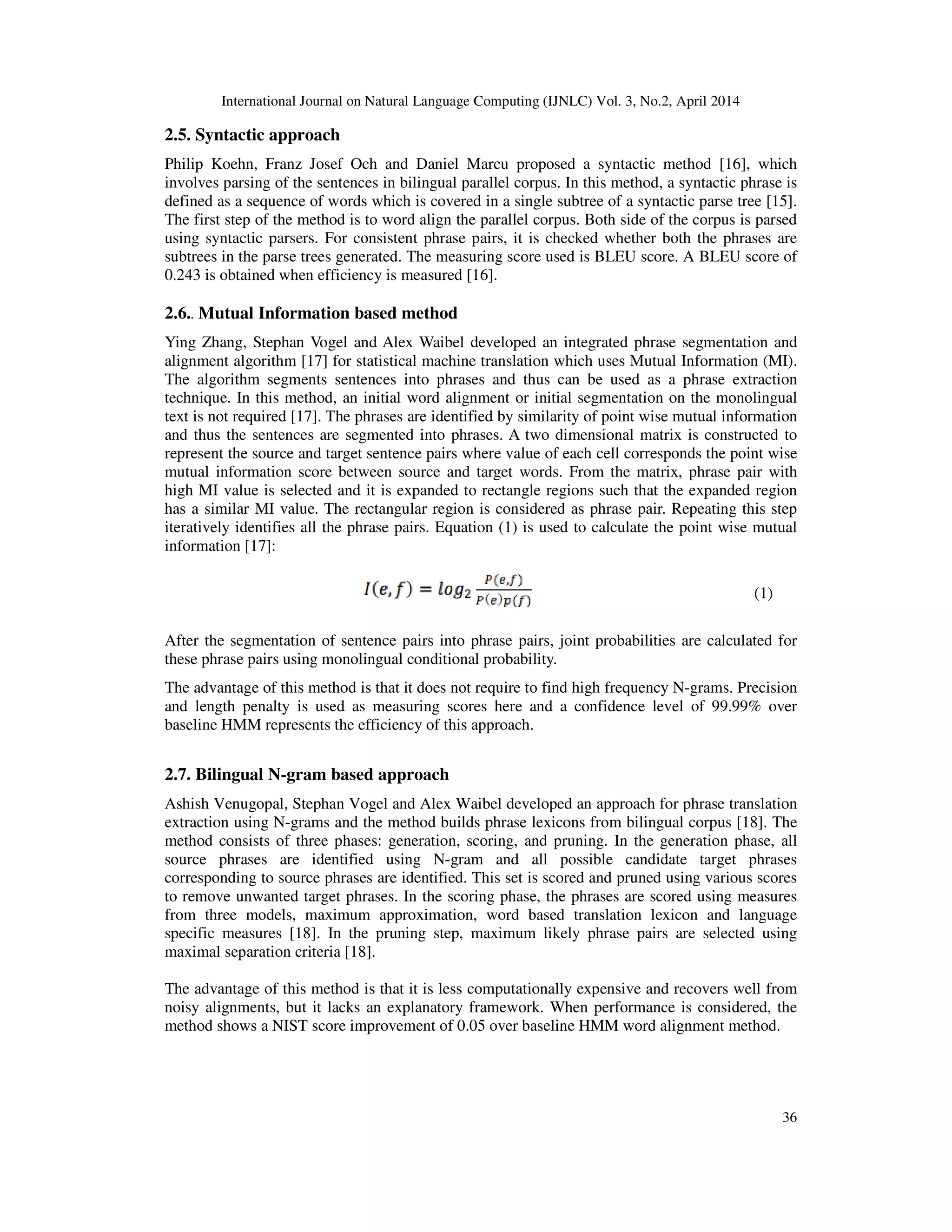 International Journal on Natural Language Computing (IJNLC) Vol. 3, No.2, April 2014 36 2.5. Syntactic approach Philip Koehn, Franz Josef Och and Daniel Marcu proposed a syntactic method [16], which involves parsing of the sentences in bilingual parallel corpus. In this method, a syntactic phrase is defined as a sequence of words which is covered in a single subtree of a syntactic parse tree [15]. The first step of the method is to word align the parallel corpus. Both side of the corpus is parsed using syntactic parsers. For consistent phrase pairs, it is checked whether both the phrases are subtrees in the parse trees generated. The measuring score used is BLEU score. A BLEU score of 0.243 is obtained when efficiency is measured [16]. 2.6.. Mutual Information based method Ying Zhang, Stephan Vogel and Alex Waibel developed an integrated phrase segmentation and alignment algorithm [17] for statistical machine translation which uses Mutual Information (MI). The algorithm segments sentences into phrases and thus can be used as a phrase extraction technique. In this method, an initial word alignment or initial segmentation on the monolingual text is not required [17]. The phrases are identified by similarity of point wise mutual information and thus the sentences are segmented into phrases. A two dimensional matrix is constructed to represent the source and target sentence pairs where value of each cell corresponds the point wise mutual information score between source and target words. From the matrix, phrase pair with high MI value is selected and it is expanded to rectangle regions such that the expanded region has a similar MI value. The rectangular region is considered as phrase pair. Repeating this step iteratively identifies all the phrase pairs. Equation (1) is used to calculate the point wise mutual information [17]: After the segmentation of sentence pairs into phrase pairs, joint probabilities are calculated for these phrase pairs using monolingual conditional probability. The advantage of this method is that it does not require to find high frequency N-grams. Precision and length penalty is used as measuring scores here and a confidence level of 99.99% over baseline HMM represents the efficiency of this approach. 2.7. Bilingual N-gram based approach Ashish Venugopal, Stephan Vogel and Alex Waibel developed an approach for phrase translation extraction using N-grams and the method builds phrase lexicons from bilingual corpus [18]. The method consists of three phases: generation, scoring, and pruning. In the generation phase, all source phrases are identified using N-gram and all possible candidate target phrases corresponding to source phrases are identified. This set is scored and pruned using various scores to remove unwanted target phrases. In the scoring phase, the phrases are scored using measures from three models, maximum approximation, word based translation lexicon and language specific measures [18]. In the pruning step, maximum likely phrase pairs are selected using maximal separation criteria [18]. The advantage of this method is that it is less computationally expensive and recovers well from noisy alignments, but it lacks an explanatory framework. When performance is considered, the method shows a NIST score improvement of 0.05 over baseline HMM word alignment method. (1) 