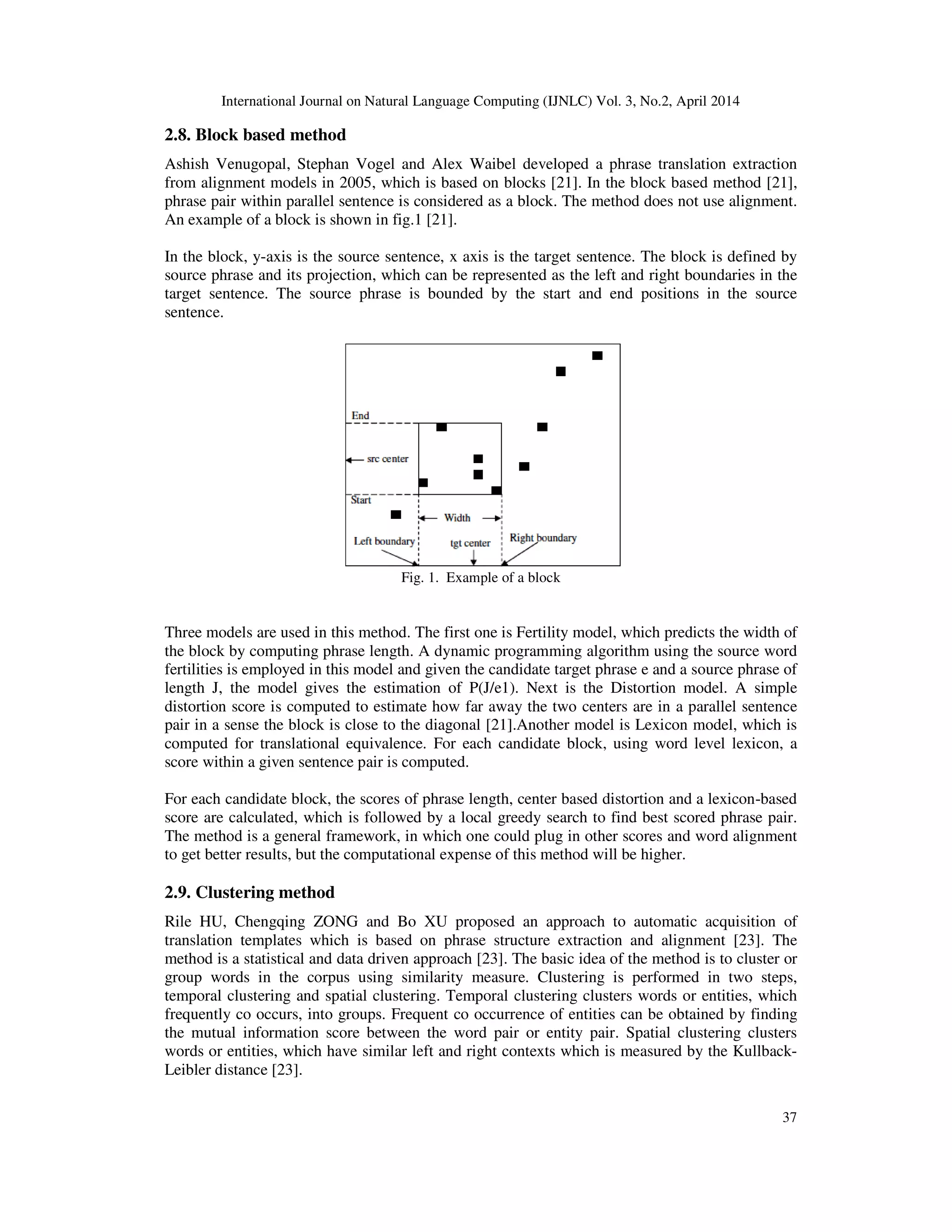 International Journal on Natural Language Computing (IJNLC) Vol. 3, No.2, April 2014 37 2.8. Block based method Ashish Venugopal, Stephan Vogel and Alex Waibel developed a phrase translation extraction from alignment models in 2005, which is based on blocks [21]. In the block based method [21], phrase pair within parallel sentence is considered as a block. The method does not use alignment. An example of a block is shown in fig.1 [21]. In the block, y-axis is the source sentence, x axis is the target sentence. The block is defined by source phrase and its projection, which can be represented as the left and right boundaries in the target sentence. The source phrase is bounded by the start and end positions in the source sentence. Fig. 1. Example of a block Three models are used in this method. The first one is Fertility model, which predicts the width of the block by computing phrase length. A dynamic programming algorithm using the source word fertilities is employed in this model and given the candidate target phrase e and a source phrase of length J, the model gives the estimation of P(J/e1). Next is the Distortion model. A simple distortion score is computed to estimate how far away the two centers are in a parallel sentence pair in a sense the block is close to the diagonal [21].Another model is Lexicon model, which is computed for translational equivalence. For each candidate block, using word level lexicon, a score within a given sentence pair is computed. For each candidate block, the scores of phrase length, center based distortion and a lexicon-based score are calculated, which is followed by a local greedy search to find best scored phrase pair. The method is a general framework, in which one could plug in other scores and word alignment to get better results, but the computational expense of this method will be higher. 2.9. Clustering method Rile HU, Chengqing ZONG and Bo XU proposed an approach to automatic acquisition of translation templates which is based on phrase structure extraction and alignment [23]. The method is a statistical and data driven approach [23]. The basic idea of the method is to cluster or group words in the corpus using similarity measure. Clustering is performed in two steps, temporal clustering and spatial clustering. Temporal clustering clusters words or entities, which frequently co occurs, into groups. Frequent co occurrence of entities can be obtained by finding the mutual information score between the word pair or entity pair. Spatial clustering clusters words or entities, which have similar left and right contexts which is measured by the Kullback- Leibler distance [23]. 