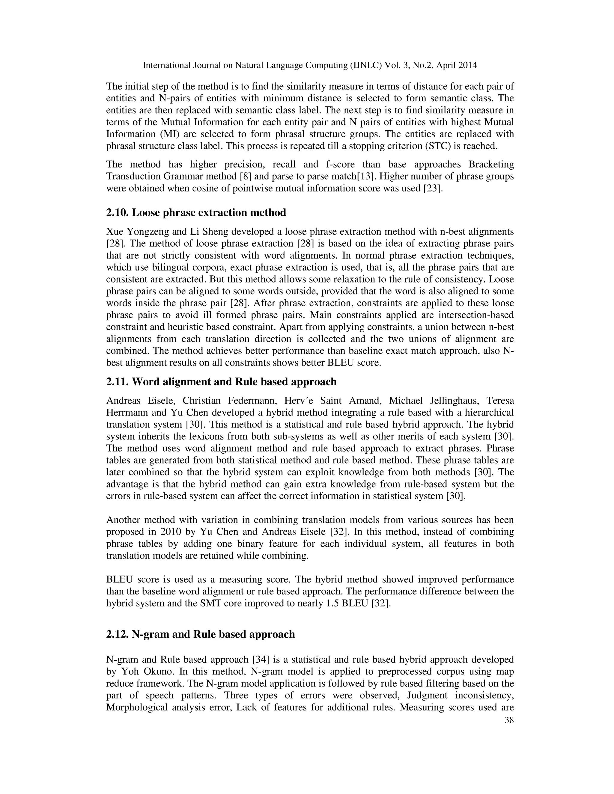 International Journal on Natural Language Computing (IJNLC) Vol. 3, No.2, April 2014 38 The initial step of the method is to find the similarity measure in terms of distance for each pair of entities and N-pairs of entities with minimum distance is selected to form semantic class. The entities are then replaced with semantic class label. The next step is to find similarity measure in terms of the Mutual Information for each entity pair and N pairs of entities with highest Mutual Information (MI) are selected to form phrasal structure groups. The entities are replaced with phrasal structure class label. This process is repeated till a stopping criterion (STC) is reached. The method has higher precision, recall and f-score than base approaches Bracketing Transduction Grammar method [8] and parse to parse match[13]. Higher number of phrase groups were obtained when cosine of pointwise mutual information score was used [23]. 2.10. Loose phrase extraction method Xue Yongzeng and Li Sheng developed a loose phrase extraction method with n-best alignments [28]. The method of loose phrase extraction [28] is based on the idea of extracting phrase pairs that are not strictly consistent with word alignments. In normal phrase extraction techniques, which use bilingual corpora, exact phrase extraction is used, that is, all the phrase pairs that are consistent are extracted. But this method allows some relaxation to the rule of consistency. Loose phrase pairs can be aligned to some words outside, provided that the word is also aligned to some words inside the phrase pair [28]. After phrase extraction, constraints are applied to these loose phrase pairs to avoid ill formed phrase pairs. Main constraints applied are intersection-based constraint and heuristic based constraint. Apart from applying constraints, a union between n-best alignments from each translation direction is collected and the two unions of alignment are combined. The method achieves better performance than baseline exact match approach, also N- best alignment results on all constraints shows better BLEU score. 2.11. Word alignment and Rule based approach Andreas Eisele, Christian Federmann, Herv´e Saint Amand, Michael Jellinghaus, Teresa Herrmann and Yu Chen developed a hybrid method integrating a rule based with a hierarchical translation system [30]. This method is a statistical and rule based hybrid approach. The hybrid system inherits the lexicons from both sub-systems as well as other merits of each system [30]. The method uses word alignment method and rule based approach to extract phrases. Phrase tables are generated from both statistical method and rule based method. These phrase tables are later combined so that the hybrid system can exploit knowledge from both methods [30]. The advantage is that the hybrid method can gain extra knowledge from rule-based system but the errors in rule-based system can affect the correct information in statistical system [30]. Another method with variation in combining translation models from various sources has been proposed in 2010 by Yu Chen and Andreas Eisele [32]. In this method, instead of combining phrase tables by adding one binary feature for each individual system, all features in both translation models are retained while combining. BLEU score is used as a measuring score. The hybrid method showed improved performance than the baseline word alignment or rule based approach. The performance difference between the hybrid system and the SMT core improved to nearly 1.5 BLEU [32]. 2.12. N-gram and Rule based approach N-gram and Rule based approach [34] is a statistical and rule based hybrid approach developed by Yoh Okuno. In this method, N-gram model is applied to preprocessed corpus using map reduce framework. The N-gram model application is followed by rule based filtering based on the part of speech patterns. Three types of errors were observed, Judgment inconsistency, Morphological analysis error, Lack of features for additional rules. Measuring scores used are 