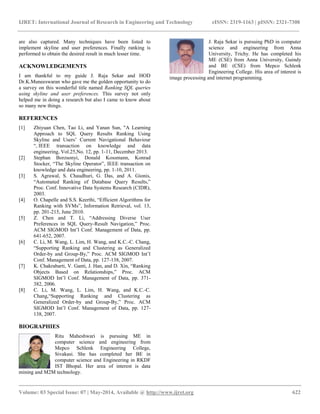 IJRET: International Journal of Research in Engineering and Technology eISSN: 2319-1163 | pISSN: 2321-7308
__________________________________________________________________________________________
Volume: 03 Special Issue: 07 | May-2014, Available @ http://www.ijret.org 622
are also captured. Many techniques have been listed to
implement skyline and user preferences. Finally ranking is
performed to obtain the desired result in much lesser time.
ACKNOWLEDGEMENTS
I am thankful to my guide J. Raja Sekar and HOD
Dr.K.Muneeswaran who gave me the golden opportunity to do
a survey on this wonderful title named Ranking SQL queries
using skyline and user preferences. This survey not only
helped me in doing a research but also I came to know about
so many new things.
REFERENCES
[1] Zhiyuan Chen, Tao Li, and Yanan Sun, "A Learning
Approach to SQL Query Results Ranking Using
Skyline and Users’ Current Navigational Behaviour
“, IEEE transaction on knowledge and data
engineering, Vol.25,No. 12, pp. 1-11, December 2013.
[2] Stephan Borzsonyi, Donald Kossmann, Konrad
Stocker, “The Skyline Operator”, IEEE transaction on
knowledge and data engineering, pp. 1-10, 2011.
[3] S. Agrawal, S. Chaudhuri, G. Das, and A. Gionis,
“Automated Ranking of Database Query Results,”
Proc. Conf. Innovative Data Systems Research (CIDR),
2003.
[4] O. Chapelle and S.S. Keerthi, “Efficient Algorithms for
Ranking with SVMs”, Information Retrieval, vol. 13,
pp. 201-215, June 2010.
[5] Z. Chen and T. Li, “Addressing Diverse User
Preferences in SQL Query-Result Navigation,” Proc.
ACM SIGMOD Int’l Conf. Management of Data, pp.
641-652, 2007.
[6] C. Li, M. Wang, L. Lim, H. Wang, and K.C.-C. Chang,
“Supporting Ranking and Clustering as Generalized
Order-by and Group-By,” Proc. ACM SIGMOD Int’l
Conf. Management of Data, pp. 127-138, 2007.
[7] K. Chakrabarti, V. Ganti, J. Han, and D. Xin, “Ranking
Objects Based on Relationships,” Proc. ACM
SIGMOD Int’l Conf. Management of Data, pp. 371-
382, 2006.
[8] C. Li, M. Wang, L. Lim, H. Wang, and K.C.-C.
Chang,“Supporting Ranking and Clustering as
Generalized Order-by and Group-By,” Proc. ACM
SIGMOD Int’l Conf. Management of Data, pp. 127-
138, 2007.
BIOGRAPHIES
Ritu Maheshwari is pursuing ME in
computer science and engineering from
Mepco Schlenk Engineering College,
Sivakasi. She has completed her BE in
computer science and Engineering in RKDF
IST Bhopal. Her area of interest is data
mining and M2M technology.
J. Raja Sekar is pursuing PhD in computer
science and engineering from Anna
University, Trichy. He has completed his
ME (CSE) from Anna University, Guindy
and BE (CSE) from Mepco Schlenk
Engineering College. His area of interest is
image processing and internet programming.
 