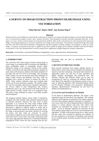 IJRET: International Journal of Research in Engineering and Technology eISSN: 2319-1163 | pISSN: 2321-7308
__________________________________________________________________________________________
Volume: 02 Issue: 10 | Oct-2013, Available @ http://www.ijret.org 453
A SURVEY ON ROAD EXTRACTION FROM COLOR IMAGE USING
VECTORIZATION
Nisha Sharma1
, Rajeev Bedi2
, Ajay Kumar Dogra3
Abstract
Road extraction can be defined as extracting the roads from an image by accessing it through the features of road. Road information
can be extracted from images in three ways: manual extraction, semi-automated extraction and fully automated detection. In this
paper we review various research papers of road extraction methods. Most of the work focused on road extraction from grayscale
images. Our proposed approach is to extract road from color image using vectorization. Vectorization is performed using canny edge
detection and CDT (Constrained Delaunay Triangulation) and then grouped resulting triangles into polygons to make up vector
image. A sequence of pre-processing steps is applied to get better quality of image and to produce extended road network before
vectorization. At the end, skeletonization is used to transform the components of digital image into original components.
Keywords: vectorization, constrained Delaunay triangulation, canny edge detection, skeletonization,
----------------------------------------------------------------------***------------------------------------------------------------------------
1. INTRODUCTION
The conversion from raster image of remote sensing image to
vector image is an essential task for extraction and updating of
linear cartographic matter in cartographic process. Many
difficulties emerge in the automatic solving of this trouble.
Usually, vectorization and segmentation geometric methods are
used, along with processes, patterns and models properties of
the high, mid and low level of knowledge. The increasing
traffic volume over the last decades poses high challenges on
today’s traffic research and planning. Now days, roads are
equipped with a group of sensors to monitor the status of
traffic: Video systems, Induction loops and overhead radar
sensors are the most prominent examples. The satellite images
are used for extracting roads becomes especially important in
the services linked to road transportation like creation,
maintenance and so on. The increased road traffic because of
higher growth in traffic volume over to its congestion stage.
This poses a huge challenge for today’s road traffic research
and development.
The proposed method reduces various kinds of distortions,
compared with other methods. Other important method focused
on skeleton extraction. However the main focus of these
approaches is to vectorize the raster image without further
exploitation of the obtained polygonal format. A chain of pre-
processing is applied to improve quality of image and to
generate extended road network for further processing. Firstly,
the image is pre-processed to get better tolerance by resisting
the noises, and then roads are extracted. In contour
vectorization is applied to convert the binary image of drawings
from raster form to vector form. The image vectorization starts
with canny edge detection followed by a constrained Delaunay
triangulation (CDT) where the lines resulting from the pre-
processing stage are used as constraints for Delaunay
triangulation.
2. REVIEW OF PREVIOUS WORK
Road network extraction from images depends heavily on
human labour, which makes networks database development an
expensive and time-consuming. Automated road extraction can
appreciably reduce cost and time of data acquisition and
update, database development and turnaround time. The
literature indicates that different efforts can be done for
recognizing the roads by extracting the different feature of
road. Most of the algorithm in the literature consists of one or
more of following operation: EKF (Extended Kalman Filter)
and PF (Particle Filtering), Line Extraction, Morphological
operation, Skeletonization, Normalized cut and Level set
method, and Segmentation etc.
2.1 Level Set and Normalized Cut Method
It was based on Segmentation approach. The image is first
segmented using the normalized cuts algorithm. The resulting
relatively small segments are grouped to form larger segments,
and from these grouped segments road parts are extracted. To
cover cases where the road is fragmented (due to different road
surfaces or context objects) road parts with similar main
directions are assembled into strings of road parts or sub
graphs. It was an automatic approach for extraction of road
from satellite images based on Level set and Normalized Cuts
algorithms. To begin with pre-processing was to reduce noises
and then roads were extracted by applying two methods. At
last, the comparison of correctness of automatic road extracted
by two methods against manually extracted reference data was
performed.
 