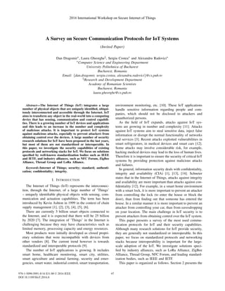 A Survey on Secure Communication Protocols for IoT Systems
(Invited Paper)
Dan Dragomir∗, Laura Gheorghe§, Sergiu Costea∗ and Alexandru Radovici∗
∗Computer Science and Engineering Department
University Politehnica of Bucharest
Bucharest, Romania
Email: {dan.dragomir, sergiu.costea, alexandru.radovici}@cs.pub.ro
§Research and Development Department
Academy of Romanian Scientists
Bucharest, Romania
laura.gheorghe@cs.pub.ro
Abstract—The Internet of Things (IoT) integrates a large
number of physical objects that are uniquely identiﬁed, ubiqui-
tously interconnected and accessible through the Internet. IoT
aims to transform any object in the real-world into a computing
device that has sensing, communication and control capabili-
ties. There is a growing number of IoT devices and applications
and this leads to an increase in the number and complexity
of malicious attacks. It is important to protect IoT systems
against malicious attacks, especially to prevent attackers from
obtaining control over the devices. A large number of security
research solutions for IoT have been proposed in the last years,
but most of them are not standardized or interoperable. In
this paper, we investigate the security capabilities of existing
protocols and networking stacks for IoT. We focus on solutions
speciﬁed by well-known standardization bodies such as IEEE
and IETF, and industry alliances, such as NFC Forum, ZigBee
Alliance, Thread Group and LoRa Alliance.
Keywords-Internet of Things; security; standard; authenti-
cation; conﬁdentiality; integrity.
I. INTRODUCTION
The Internet of Things (IoT) represents the interconnec-
tion, through the Internet, of a large number of ’Things’
– uniquely identiﬁable physical objects with sensing, com-
munication and actuation capabilities. The term has been
introduced by Kevin Ashton in 1999 in the context of chain
supply management [1], [2], [3], [4], [5], [6].
There are currently 5 billion smart objects connected to
the Internet, and it is expected that there will be 25 billion
by 2020 [7]. The integration of ’Things’ in the Internet is
challenging because they may have characteristics such as
limited memory, processing capacity and energy resources.
Most products were initially developed as closed propri-
etary solutions that were incompatbile with devices from
other vendors [8]. The current trend however is towards
standardized and interoperable protocols [9].
The number of IoT applications is growing. It includes
smart home, healthcare monitoring, smart city, utilities,
smart agriculture and animal farming, security and emer-
gencies, smart water, industrial control, smart transportation,
environment monitoring, etc. [10]. These IoT applications
handle sensitive information regarding people and com-
panies, which should not be disclosed to attackers and
unauthorized persons.
As the ﬁeld of IoT expands, attacks against IoT sys-
tems are growing in number and complexity [11]. Attacks
against IoT systems aim to steal sensitive data, inject false
information or disrupt the normal functionality of networks
and services [3]. Recent attacks exploited vulnerabilities in
smart refrigerators, in medical devices and smart cars [12].
Some attacks may involve considerable risk, for example,
hacking medical devices may lead to the loss of human lives.
Therefore it is important to ensure the security of critical IoT
systems by providing protection against malicious attacks
and failures.
In general, information security deals with conﬁdentiality,
integrity and availability (CIA) [1], [13], [14]. Schneier
states that in the Internet of Things, attacks against integrity
and availability are more important than attacks against con-
ﬁdentiality [12]. For example, in a smart home environment
with a smart lock, it is more important to prevent an attacker
from controlling the lock (to enter the house or block the
door), than from ﬁnding out that someone has entered the
house. In a similar manner it is more important to prevent an
attacker from controlling your car, than from eavesdropping
on your location. The main challenge in IoT security is to
prevent attackers from obtaining control over the IoT system.
This paper presents a survey of the most used commu-
nication protocols for IoT and their security capabilities.
Although many research solutions for IoT provide security,
they are generally not standardized or interoperable. In this
paper, we focus on standardized protocols and networking
stacks because interoperability is important for the large-
scale adoption of the IoT. We investigate solutions speci-
ﬁed by industry alliances, such as LoRa Alliance, ZigBee
Alliance, Thread Group, NFC Forum, and leading standard-
ization bodies, such as IEEE and IETF.
This paper is organized as follows. Section 2 presents the
2016 International Workshop on Secure Internet of Things
978-1-5090-5091-8/16 $31.00 © 2016 IEEE
DOI 10.1109/SIoT.2016.8
46
2016 International Workshop on Secure Internet of Things
978-1-5090-5091-8/16 $31.00 © 2016 IEEE
DOI 10.1109/SIoT.2016.8
47
 