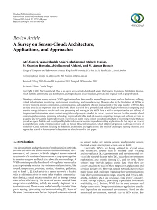 Hindawi Publishing Corporation
International Journal of Distributed Sensor Networks
Volume 2013, Article ID 917923, 18 pages
http://dx.doi.org/10.1155/2013/917923
Review Article
A Survey on Sensor-Cloud: Architecture,
Applications, and Approaches
Atif Alamri, Wasai Shadab Ansari, Mohammad Mehedi Hassan,
M. Shamim Hossain, Abdulhameed Alelaiwi, and M. Anwar Hossain
College of Computer and Information Sciences, King Saud University, P.O. Box 51178, Riyadh 11543, Saudi Arabia
Correspondence should be addressed to Atif Alamri; atif@ksu.edu.sa
Received 25 May 2012; Revised 30 September 2012; Accepted 28 November 2012
Academic Editor: Damla Turgut
Copyright © 2013 Atif Alamri et al. This is an open access article distributed under the Creative Commons Attribution License,
which permits unrestricted use, distribution, and reproduction in any medium, provided the original work is properly cited.
Nowadays, wireless sensor network (WSN) applications have been used in several important areas, such as healthcare, military,
critical infrastructure monitoring, environment monitoring, and manufacturing. However, due to the limitations of WSNs in
terms of memory, energy, computation, communication, and scalability, efficient management of the large number of WSNs data
in these areas is an important issue to deal with. There is a need for a powerful and scalable high-performance computing and
massive storage infrastructure for real-time processing and storing of the WSN data as well as analysis (online and offline) of
the processed information under context using inherently complex models to extract events of interest. In this scenario, cloud
computing is becoming a promising technology to provide a flexible stack of massive computing, storage, and software services in
a scalable and virtualized manner at low cost. Therefore, in recent years, Sensor-Cloud infrastructure is becoming popular that can
provide an open, flexible, and reconfigurable platform for several monitoring and controlling applications. In this paper, we present
a comprehensive study of representative works on Sensor-Cloud infrastructure, which will provide general readers an overview of
the Sensor-Cloud platform including its definition, architecture, and applications. The research challenges, existing solutions, and
approaches as well as future research directions are also discussed in this paper.
1. Introduction
The advancement and application of wireless sensor networks
become an invincible trend into the various industrial, envi-
ronmental, and commercial fields. A typical sensor network
may consist of a number of sensor nodes acting upon together
to monitor a region and fetch data about the surroundings. A
WSN contains spatially distributed self-regulated sensors that
can cooperatively monitor the environmental conditions, like
sound, temperature, pressure, motion, vibration, pollution,
and so forth [1, 2]. Each node in a sensor network is loaded
with a radio transceiver or some other wireless communica-
tion device, a small microcontroller, and an energy source
most often cells/battery. The nodes of sensor network have
cooperative capabilities, which are usually deployed in a
random manner. These sensor nodes basically consist of three
parts: sensing, processing, and communicating [3]. Some of
the most common sensor devices deployed in sensor network
as sensor nodes are camera sensor, accelerometer sensor,
thermal sensor, microphone sensor, and so forth.
Currently, WSNs are being utilized in several areas
like healthcare, defense such as military target tracking
and surveillance [4, 5], government and environmental ser-
vices like natural disaster relief [6], hazardous environment
exploration, and seismic sensing [7], and so forth. These
sensors may provide various useful data when they are
closely attached to each of their respective applications and
services directly [8]. However, sensor networks have to face
many issues and challenges regarding their communications
(like short communication range, security and privacy, reli-
ability, mobility, etc.) and resources (like power consider-
ations, storage capacity, processing capabilities, bandwidth
availability, etc.). Besides, WSN has its own resource and
design constraints. Design constraints are application specific
and dependent on monitored environment. Based on the
monitored environment, network size in WSN varies. For
 