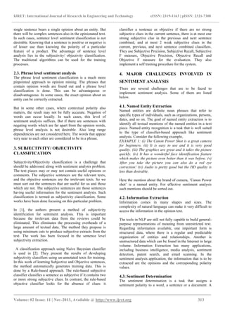 IJRET: International Journal of Research in Engineering and Technology eISSN: 2319-1163 | pISSN: 2321-7308
_______________________________________________________________________________________
Volume: 02 Issue: 11 | Nov-2013, Available @ http://www.ijret.org 313
single sentence bears a single opinion about an entity. But
there will be complex sentences also in the opinionated text.
In such cases, sentence level sentiment classification is not
desirable. Knowing that a sentence is positive or negative is
of lesser use than knowing the polarity of a particular
feature of a product. The advantage of sentence level
analysis lies in the subjectivity/ objectivity classification.
The traditional algorithms can be used for the training
processes.
2.3. Phrase level sentiment analysis
The phrase level sentiment classification is a much more
pinpointed approach to opinion mining. The phrases that
contain opinion words are found out and a phrase level
classification is done. This can be advantageous or
disadvantageous. In some cases, the exact opinion about an
entity can be correctly extracted.
But in some other cases, where contextual polarity also
matters, the result may not be fully accurate. Negation of
words can occur locally. In such cases, this level of
sentiment analysis suffices. But if there are sentences with
negating words which are far apart from the opinion words,
phrase level analysis is not desirable. Also long range
dependencies are not considered here. The words that appear
very near to each other are considered to be in a phrase.
3. SUBJECTIVITY/ OBJECTIVITY
CLASSIFICATION
Subjectivity/Objectivity classification is a challenge that
should be addressed along with sentiment analysis problem.
The text pieces may or may not contain useful opinions or
comments. The subjective sentences are the relevant texts,
and the objective sentences are the irrelevant texts. So we
must sort out the sentences that are useful for us and those
which are not. The subjective sentences are those sentences
having useful information for the sentiment analysis. Such
classification is termed as subjectivity classification. Some
works have been done focusing on this particular problem.
In [1], the authors present a method of subjectivity
identification for sentiment analysis. This is important
because the irrelevant data from the reviews could be
eliminated. This eliminates the processing overheads of a
large amount of textual data. The method they propose is
using minimum cuts to produce subjective extracts from the
text. The work has been focused in the sentence level
subjectivity extraction.
A classification approach using Naive Bayesian classifier
is used in [2]. They present the results of developing
subjectivity classifiers using un-annotated texts for training.
In this work of learning Subjective and Objective sentences,
the method automatically generates training data. This is
done by a Rule-based approach. The rule-based subjective
classifier classifies a sentence as subjective if it contains two
or more strong subjective clues. In contrast, the rule-based
objective classifier looks for the absence of clues: it
classifies a sentence as objective if there are no strong
subjective clues in the current sentence, there is at most one
strong subjective clue in the previous and next sentence
combined, and at most 2 weak subjective clues in the
current, previous, and next sentence combined classifiers.
They use Subjective Precision, Subjective Recall, Subjective
F measure, Objective Precision, Objective Recall and
Objective F measure for the evaluation. They also
implement a self training procedure for the system.
4. MAJOR CHALLENGES INVOLVED IN
SENTIMENT ANALYSIS
There are several challenges that are to be faced to
implement sentiment analysis. Some of them are listed
below.
4.1. Named Entity Extraction
Named entities are definite noun phrases that refer to
specific types of individuals, such as organizations, persons,
dates, and so on. The goal of named entity extraction is to
identify all textual mentions of the named entities in a text
piece. Named entity recognition is a task that is well suited
to the type of classifier-based approach like sentiment
analysis. Consider the following example,
EXAMPLE 1: (i) The Canon Power Shot is a great camera
for beginners. (ii) It is easy to use and it is very good
quality. (iii) The graphics are great and it takes the picture
quickly. (iv) It has a wonderful face identification feature
which makes the picture even better than it was before. (v)
After you take the picture you can also do a red eye
correction! (vi) Audio is pretty good but the HD quality is
less than desirable.
Here the mention about the brand of camera, ’Canon Power
shot’ is a named entity. For effective sentiment analysis
such mentions should be sorted out.
4.2. Information Extraction
Information comes in many shapes and sizes. The
complexity of natural language can make it very difficult to
access the information in the opinion text.
The tools in NLP are still not fully capable to build general-
purpose representations of meaning from unrestricted text.
Regarding information available, one important form is
structured data, where there is a regular and predictable
organization of entities and relationships. Another is
unstructured data which can be found in the Internet in large
volume. Information Extraction has many applications,
including business intelligence, media analysis, sentiment
detection, patent search, and email scanning. In the
sentiment analysis application, the information that is to be
extracted are the opinions and the corresponding polarity
values.
4.3. Sentiment Determination
The sentiment determination is a task that assigns a
sentiment polarity to a word, a sentence or a document. A
 