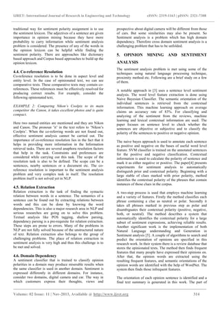 IJRET: International Journal of Research in Engineering and Technology eISSN: 2319-1163 | pISSN: 2321-7308
_______________________________________________________________________________________
Volume: 02 Issue: 11 | Nov-2013, Available @ http://www.ijret.org 314
traditional way for sentiment polarity assignment is to use
the sentiment lexicon. The adjectives of a sentence are given
importance in opinion mining because they have more
probability to carry information while sentiment analysis
problem is considered. The presence of any of the words in
the opinion lexicon can be helpful while finding the
sentiment polarity. There are approaches like dictionary
based approach and Corpus based approaches to build up the
opinion lexicon.
4.4. Co-reference Resolution
Co-reference resolution is to be done in aspect level and
entity level. In the case of opinionated text, we can see
comparative texts. These comparative texts may contain co-
references. These references must be effectively resolved for
producing correct results. For example, consider the
following opinionated text,
EXAMPLE 2: Comparing Nikon’s Coolpix to its main
competitor the Canon, it takes excellent photos and is quite
compact.
Here two named entities are mentioned and they are Nikon
and Canon. The pronoun ’it’ in the text refers to ’Nikon’s
Coolpix’. When the co-referring words are not found out,
effective sentiment analysis cannot be carried out. The
importance of co-reference resolution lies in the fact that it
helps in providing more information in the Information
retrieval tasks. There are several anaphora resolution factors
that help in the task. Constraints and preferences are
considered while carrying out this task. The scope of the
resolution task is also to be defined. The scope can be a
sentences, nearby sentences or a document etc. The co-
reference resolution is important to the sentiment analysis
problem and very complex task in itself. The resolution
problem itself is not solved yet in NLP.
4.5. Relation Extraction
Relation extraction is the task of finding the syntactic
relation between words in a sentence. The semantics of a
sentence can be found out by extracting relations between
words and this can be done by knowing the word
dependencies. This is also a major research area in NLP and
serious researches are going on to solve this problem.
Textual analysis like POS tagging, shallow parsing,
dependency parsing is a pre-requisite for relation extraction.
These steps are prone to errors. Many of the problems in
NLP are not fully solved because of the unstructured nature
of text. Relation extraction also belongs to the group of
challenging problems. The place of relation extraction in
sentiment analysis is very high and thus this challenge is to
be met and solved.
4.6. Domain Dependency
A sentiment classifier that is trained to classify opinion
polarities in a domain may produce miserable results when
the same classifier is used in another domain. Sentiment is
expressed differently in different domains. For instance,
consider two domains, digital camera and car. The way in
which customers express their thoughts, views and
prospective about digital camera will be different from those
of cars. But some similarities may also be present. So
Sentiment analysis is a problem which has high domain
dependency. Therefore cross domain sentiment analysis is a
challenging problem that has to be unfolded.
5. OPINION MINING AND SENTIMENT
ANALYSIS
The sentiment analysis problem is met using some of the
techniques using natural language processing technique,
proximity method etc. Following are a brief study on a few
of them.
A notable approach in [3] uses a sentence level sentiment
analysis. The word level feature extraction is done using
Naive Bayesian Classifier. The semantic orientation of the
individual sentences is retrieved from the contextual
information. This machine learning approach on average
claims an accuracy rate of 83%. For classifying and
analyzing of the sentiment from the reviews, machine
learning and lexical contextual information are used. The
paper focuses on sentence level to check whether the
sentences are objective or subjective and to classify the
polarity of the sentences to positive or negative opinion.
The naive bayes approach is used to annotate each sentence
as positive and negative on the bases of useful word level
feature. SVM classifier is trained on the annotated sentences
for the positive and negative classification. Contextual
information is used to calculate the polarity of sentence and
mark it as either negative or positive. The paper[4] presents
experiments for sentiment analysis to automatically
distinguish prior and contextual polarity. Beginning with a
large stable of clues marked with prior polarity, method
identifies the contextual polarity of the phrases that contain
instances of those clues in the corpus.
A two-step process is used that employs machine learning
and a variety of features. Firstly the method classifies each
phrase containing a clue as neutral or polar. Secondly it
takes all phrases marked in previous step as polar and
disambiguates their contextual polarity (positive, negative,
both, or neutral). The method describes a system that
automatically identifies the contextual polarity for a large
subset of sentiment expressions, achieving reliable results.
Another significant work is the implementation of both
Natural Language understanding and Generation in
Sentiment analysis [5]. A couple of algorithms to search and
predict the orientation of opinions are specified in this
research work. In their system there is a review database that
stores the opinionated texts. The method then finds frequent
features that many people have expressed their opinions on.
After that, the opinion words are extracted using the
resulting frequent features, and semantic orientations of the
opinion words are identified with the help of WordNet. The
system then finds those infrequent features.
The orientation of each opinion sentence is identified and a
final text summary is generated in this work. The part of
 
