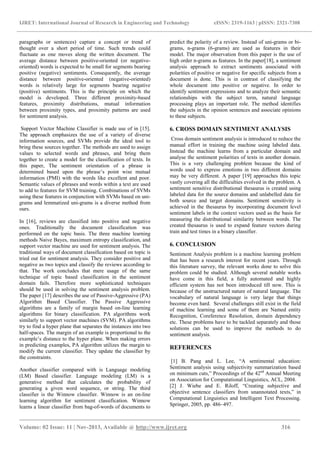 IJRET: International Journal of Research in Engineering and Technology eISSN: 2319-1163 | pISSN: 2321-7308
_______________________________________________________________________________________
Volume: 02 Issue: 11 | Nov-2013, Available @ http://www.ijret.org 316
paragraphs or sentences) capture a concept or trend of
thought over a short period of time. Such trends could
fluctuate as one moves along the written document. The
average distance between positive-oriented (or negative-
oriented) words is expected to be small for segments bearing
positive (negative) sentiments. Consequently, the average
distance between positive-oriented (negative-oriented)
words is relatively large for segments bearing negative
(positive) sentiments. This is the principle on which the
model is developed. Three different proximity-based
features, proximity distributions, mutual information
between proximity types, and proximity patterns are used
for sentiment analysis.
Support Vector Machine Classifier is made use of in [15].
The approach emphasizes the use of a variety of diverse
information sources, and SVMs provide the ideal tool to
bring these sources together. The methods are used to assign
values to selected words and phrases, and bring them
together to create a model for the classification of texts. In
this paper, The sentiment orientation of a phrase is
determined based upon the phrase’s point wise mutual
information (PMI) with the words like excellent and poor.
Semantic values of phrases and words within a text are used
to add to features for SVM training. Combinations of SVMs
using these features in conjunction with SVMs based on uni-
grams and lemmatized uni-grams is a diverse method from
ours.
In [16], reviews are classified into positive and negative
ones. Traditionally the document classification was
performed on the topic basis. The three machine learning
methods Naive Bayes, maximum entropy classification, and
support vector machine are used for sentiment analysis. The
traditional ways of document classification based on topic is
tried out for sentiment analysis. They consider positive and
negative as two topics and classify the reviews according to
that. The work concludes that mere usage of the same
technique of topic based classification in the sentiment
domain fails. Therefore more sophisticated techniques
should be used in solving the sentiment analysis problem.
The paper [17] describes the use of Passive-Aggressive (PA)
Algorithm Based Classifier. The Passive Aggressive
algorithms are a family of margin based on-line learning
algorithms for binary classification. PA algorithms work
similarly to support vector machines (SVM). PA algorithms
try to find a hyper plane that separates the instances into two
half-spaces. The margin of an example is proportional to the
example’s distance to the hyper plane. When making errors
in predicting examples, PA algorithm utilizes the margin to
modify the current classifier. They update the classifier by
the constraints.
Another classifier compared with is Language modeling
(LM) Based classifier. Language modeling (LM) is a
generative method that calculates the probability of
generating a given word sequence, or string. The third
classifier is the Winnow classifier. Winnow is an on-line
learning algorithm for sentiment classification. Winnow
learns a linear classifier from bag-of-words of documents to
predict the polarity of a review. Instead of uni-grams or bi-
grams, n-grams (6-grams) are used as features in their
model. The major observation from this paper is the use of
high order n-grams as features. In the paper[18], a sentiment
analysis approach to extract sentiments associated with
polarities of positive or negative for specific subjects from a
document is done. This is in contrast of classifying the
whole document into positive or negative. In order to
identify sentiment expressions and to analyze their semantic
relationships with the subject term, natural language
processing plays an important role. The method identifies
the subjects in the opinion sentences and associate opinions
to these subjects.
6. CROSS DOMAIN SENTIMENT ANALYSIS
Cross domain sentiment analysis is introduced to reduce the
manual effort in training the machine using labeled data.
Instead the machine learns from a particular domain and
analyse the sentiment polarities of texts in another domain.
This is a very challenging problem because the kind of
words used to express emotions in two different domains
may be very different. A paper [19] approaches this topic
vastly covering all the difficulties evolved in the problem. A
sentiment sensitive distributional thesaurus is created using
labeled data for the source domains and unlabelled data for
both source and target domains. Sentiment sensitivity is
achieved in the thesaurus by incorporating document level
sentiment labels in the context vectors used as the basis for
measuring the distributional similarity between words. The
created thesaurus is used to expand feature vectors during
train and test times in a binary classifier.
6. CONCLUSION
Sentiment Analysis problem is a machine learning problem
that has been a research interest for recent years. Through
this literature survey, the relevant works done to solve this
problem could be studied. Although several notable works
have come in this field, a fully automated and highly
efficient system has not been introduced till now. This is
because of the unstructured nature of natural language. The
vocabulary of natural language is very large that things
become even hard. Several challenges still exist in the field
of machine learning and some of them are Named entity
Recognition, Coreference Resolution, domain dependency
etc. These problems have to be tackled separately and those
solutions can be used to improve the methods to do
sentiment analysis.
REFERENCES
[1] B. Pang and L. Lee, “A sentimental education:
Sentiment analysis using subjectivity summarization based
on minimum cuts,” Proceedings of the 42nd
Annual Meeting
on Association for Computational Linguistics, ACL, 2004.
[2] J. Wiebe and E. Riloff, “Creating subjective and
objective sentence classifiers from unannotated texts,” in
Computational Linguistics and Intelligent Text Processing.
Springer, 2005, pp. 486–497.
 