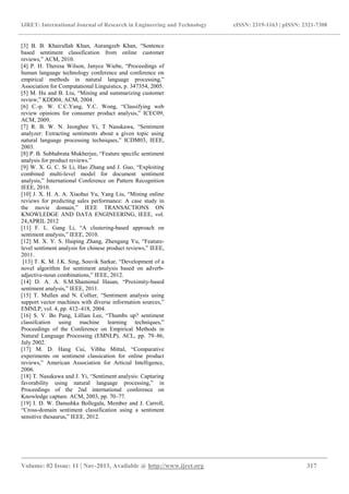 IJRET: International Journal of Research in Engineering and Technology eISSN: 2319-1163 | pISSN: 2321-7308
_______________________________________________________________________________________
Volume: 02 Issue: 11 | Nov-2013, Available @ http://www.ijret.org 317
[3] B. B. Khairullah Khan, Aurangzeb Khan, “Sentence
based sentiment classification from online customer
reviews,” ACM, 2010.
[4] P. H. Theresa Wilson, Janyce Wiebe, “Proceedings of
human language technology conference and conference on
empirical methods in natural language processing,”
Association for Computational Linguistics, p. 347354, 2005.
[5] M. Hu and B. Liu, “Mining and summarizing customer
review,” KDD04, ACM, 2004.
[6] C.-p. W. C.C.Yang, Y.C. Wong, “Classifying web
review opinions for consumer product analysis,” ICEC09,
ACM, 2009.
[7] R. B. W. N. Jeonghee Yi, T Nasukawa, “Sentiment
analyzer: Extracting sentiments about a given topic using
natural language processing techniques,” ICDM03, IEEE,
2003.
[8] P. B. Subhabrata Mukherjee, “Feature specific sentiment
analysis for product reviews.”
[9] W. X. G. C. Si Li, Hao Zhang and J. Guo, “Exploiting
combined multi-level model for document sentiment
analysis,” International Conference on Pattern Recognition
IEEE, 2010.
[10] J. X. H. A. A. Xiaohui Yu, Yang Liu, “Mining online
reviews for predicting sales performance: A case study in
the movie domain,” IEEE TRANSACTIONS ON
KNOWLEDGE AND DATA ENGINEERING, IEEE, vol.
24,APRIL 2012
[11] F. L. Gang Li, “A clustering-based approach on
sentiment analysis,” IEEE, 2010.
[12] M. X. Y. S. Haiping Zhang, Zhengang Yu, “Feature-
level sentiment analysis for chinese product reviews,” IEEE,
2011.
[13] T. K. M. J.K. Sing, Souvik Sarkar, “Development of a
novel algorithm for sentiment analysis based on adverb-
adjective-noun combinations,” IEEE, 2012.
[14] D. A. A. S.M.Shamimul Hasan, “Proximity-based
sentiment analysis,” IEEE, 2011.
[15] T. Mullen and N. Collier, “Sentiment analysis using
support vector machines with diverse information sources,”
EMNLP, vol. 4, pp. 412–418, 2004.
[16] S. V. Bo Pang, Lillian Lee, “Thumbs up? sentiment
classifcation using machine learning techniques,”
Proceedings of the Conference on Empirical Methods in
Natural Language Processing (EMNLP), ACL, pp. 79–86,
July 2002.
[17] M. D. Hang Cui, Vibhu Mittal, “Comparative
experiments on sentiment classication for online product
reviews,” American Association for Articial Intelligence,
2006.
[18] T. Nasukawa and J. Yi, “Sentiment analysis: Capturing
favorability using natural language processing,” in
Proceedings of the 2nd international conference on
Knowledge capture. ACM, 2003, pp. 70–77.
[19] I. D. W. Danushka Bollegala, Member and J. Carroll,
“Cross-domain sentiment classification using a sentiment
sensitive thesaurus,” IEEE, 2012.
 